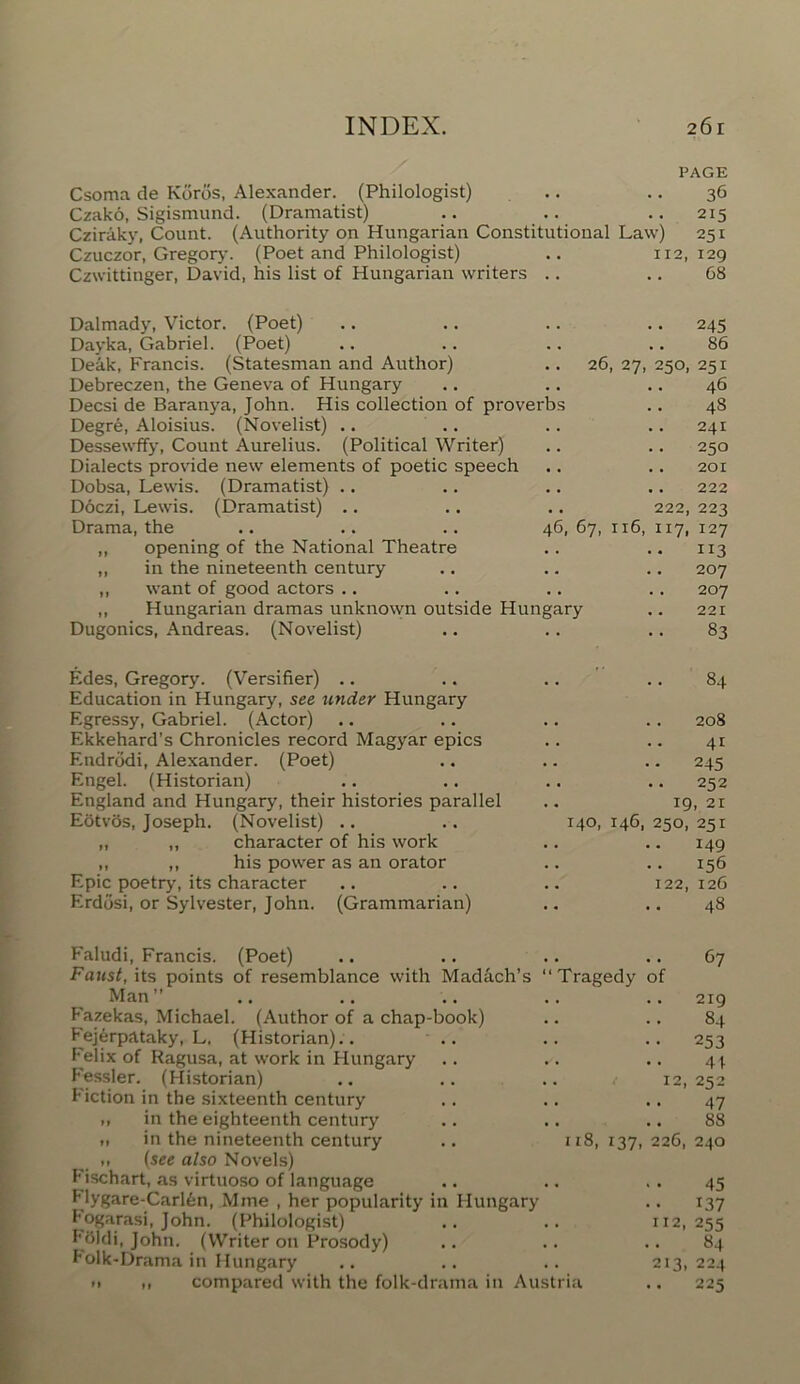 PAGE Csoma de Kdrds, Alexander. (Philologist) .. .. 36 Czako, Sigismund. (Dramatist) .. .. .. 2x5 Cziraky, Count. (Authority on Hungarian Constitutional Law) 251 Czuczor, Gregory. (Poet and Philologist) .. 112,129 Czwittinger, David, his list of Hungarian writers .. .. 68 Dalmady, Victor. (Poet) Dayka, Gabriel. (Poet) Deak, Francis. (Statesman and Author) .. 26, 27, 250, Debreczen, the Geneva of Hungary Decsi de Baranya, John. His collection of proverbs Degre, Aloisius. (Novelist) .. Dessewffy, Count Aurelius. (Political Writer) Dialects provide new elements of poetic speech Dobsa, Lewis. (Dramatist) Doczi, Lewis. (Dramatist) .. .. .. 222, Drama, the .. .. .. 46,67, 116, 117, ,, opening of the National Theatre „ in the nineteenth century ,, want of good actors .. ,, Hungarian dramas unknown outside Hungary Dugonics, Andreas. (Novelist) 245 86 251 46 4S 241 250 201 222 223 127 113 207 207 221 83 Edes, Gregory. (Versifier) Education in Hungary, see under Hungary Egressy, Gabriel. (Actor) Ekkehard’s Chronicles record Magyar epics Endrodi, Alexander. (Poet) Engel. (Historian) England and Hungary, their histories parallel Eotvos, Joseph. (Novelist) .. „ „ character of his work ,, ,, his power as an orator Epic poetry, its character Erddsi, or Sylvester, John. (Grammarian) 84 208 41 •• 245 .. 252 19, 21 140, 146, 250, 251 149 156 122, 126 .. 48 Faludi, Francis. (Poet) .. .. .. .. 67 Faust, its points of resemblance with Madach’s “Tragedy of Man” .. .. .. .. .. 219 Fazekas, Michael. (Author of a chap-book) .. .. 84 Fejerpataky, L. (Historian).. .. .. .. 253 Felix of Ragusa, at work in Hungary .. .. .. 44 Fessler. (Historian) .. .. .. 12,252 Fiction in the sixteenth century .. .. .. 47 •> in the eighteenth century .. .. .. 88 » in the nineteenth century .. 118,137,226,240 (see also Novels) Fischart, as virtuoso of language .. .. . . 45 Flygare-Carl6n, Mme , her popularity in Hungary .. 137 Eogarasi, John. (Philologist) .. .. 112,255 f'bldi, John. (Writer on Prosody) .. .. .. 84 Folk-Drama in Hungary .. .. .. 213,224 11 i, compared with the folk-drama in Austria .. 225