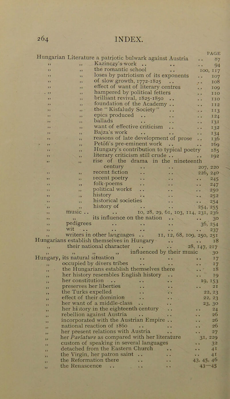 PAGE «7 94 100, 117 107 Hungarian Literature a patriotic bulwark against Austria >1 ,, Kazinczy’s-work .. .. ,, the romantic school >* .. loses by patriotism of its exponents >> ,, of slow growth, 1772-1825 >> >. effect of want of literary centres ... ,, hampered by political fetters >. ,, brilliant revival, 1825-1850 .. .. ,, foundation of the Academy .. >> ,, the “ Kisfaludy Society ” ». ,, epics produced >> ,, ballads ». ,, want of effective criticism .. .. ,, Bajza’s work .> ,, reasons of late development of prose .. >, ,, Petofi’s pre-eminent work .. >. ,, Hungary’s contribution to typical poetry >> „ literary criticism still crude .. » ,, rise of the drama in the nineteenth century .. .. 207, 220 >. ,, recent fiction .. .. 226, 240 ». ,, lecent poetry .. .. .. 245 .. ,, folk-poems .. .. .. 247 ,, ,, political works .. .. .. 250 .. ,, history .. .. .. 252 ,, ,, historical societies .. .. 254 ,, history of .. .. 254, 255 ,, music .. .. 10, 28, 29, 61, 103, 114, 231, 236 ,, ,, its influence on the nation .. .. 30 36,254 108 109 no no 112 3i3 124 131 132 134 136 169 185 192 ,, pedigrees ,, wit 1, writers in other languages .. Hungarians establish themselves in Hungary ,, their national character .. 237 n, 12, 68, 109, 250, 251 .. .. 18 28, 147, 217 ,, ,, ,, ,, influenced by their music Hungary, its natural situation ,, occupied by divers tribes ,, • the Hungarians establish themselves there ,, her history resembles English history ,, her constitution „ preserves her liberties ,, the Turks expelled „ effect of their dominion ,, her want of a middle-class .. „ her history in the eighteenth century „ rebellion against Austria „ incorporated with the Austrian Empire .. „ national reaction of i860 „ her present relations with Austria ,, her Parlature as compared with her literature ,, custom of speaking in several languages ,, detached from the Eastern Church ,, the Virgin, her patron saint .. ,, the Reformation there „ the Renascence 19- 30 17 17 18 39 353 21 22, 23 22, 23 23. 30 24 26 26 26 27 229 32 43 4i 43. 45. 46 43—45 33.