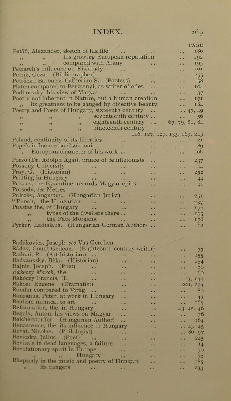 PAGE Petofi, Alexander, sketch of his life .. .. .. 186 „ ,, his growing European reputation .. 192 ,, ,, compared with Arany .. .. 195 Petrarch’s influence on Kisfaludy .. .. .. 101 Petrik, Geza. (Bibliographer) .. .. .. 255 Petrdczi, Baroness Catherine S. (Poetess) .. .. 58 Platen compared to Berzsenyi, as writer of odes .. .. 104 Podhorszky, his view of Magyar .. .. .. 37 Poetry not inherent in Nature, but a human creation .. 171 „ its greatness to be gauged by objective beauty .. 184 Poetry and Poets of Hungary, sixteenth century .. .. 47, 49 ,, ,, ,, seventeenth century.. .. 56 „ „ „ eighteenth century .. 67, 79, 80, 84 „ ,, ,, nineteenth century 116, 127, 129, 135, 169, 245 Poland, continuity of its liberties .. .. .. 21 Pope’s influence on Csokonai .. .. .. 89 ,, European character of his work .. .. .. 106 / Porzo (Dr. Adolph Agai), prince of feuilletonists .. .. 237 Pozsony University .. .. .. 44 Pray, G. (Historian) .. .. .. .. 252 Printing in Hungary .. .. .. 44 Priscus, the Byzantine, records Magyar epics .. .. 41 Prosody, see Metres Pulszky, Augustus. (Hungarian Jurist) .. .. 251 “ Punch,” the Hungarian .. .. .. .. 237 Pusztas the, of Hungary .. .. .. .. 174 ,, types of the dwellers there.. .. .. 175 ,, the Fata Morgana .. .. .. 176 Pyrker, Ladislaus. (Hungarian-German Author) .. .. 12 Radakovics, Joseph, see Vas Gereben Raday, Count Gedeon. (Eighteenth century writer) 79 Radnai, R. (Art-historian) .. 255 Radvanszky, Bela. (Historian) 254 Rajnis, Joseph. (Poet) 80 Rakoczy March, the 60 Rakoczy Francis, II. 23. 144 Rakosi, Eugene. (Dramatist) 221, 223 Ramler compared to Vir&g .. 80 Ranzanus, Peter, at work in Hungary 43 Realism inimical to art 165 Reformation, the, in Hungary 43. 45. 46 Reguly, Anton, his views on Magyar 36 Reicherstorffer. (Hungarian Author) .. .. 164 Renascence, the, its influence in Hungary • • 43. 45 Revai, Nicolas. (Philologist) Reviczky, Julius. (Poet) .. 80, 97 245 Revivals in dead languages, a failure 14 Revolutionary spirit in Europe 70 .. „ Hungary 72 Rhapsody in the music and poetry of Hungary 185 „ its dangers 233