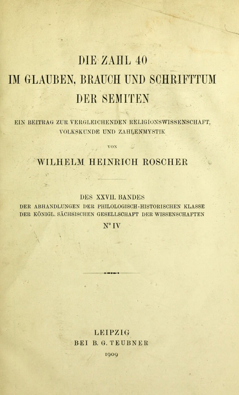 DIE ZAHL 40 IM GLAUBEN, BRAUCH UND SCHRIFTTUM DER SEMITEN <. EIN BEITRAG ZUR VERGLEICHENDEN RELIGIONSWISSENSCHAFT, VOLKSKUNDE UND ZAHLENMYSTIK VOX WILHELM HEINEICH ROSCHEE DES XXVII. BANDES DER ABHANDLUNGEN DER PHILOLOGISCH-HISTORISCHEN KLASSE DER KÖNIGE. SÄCHSISCHEN GESELLSCHAFT DER WISSENSCHAFTEN WIY LEIPZIG BEI B. G. TEUBNER 1909