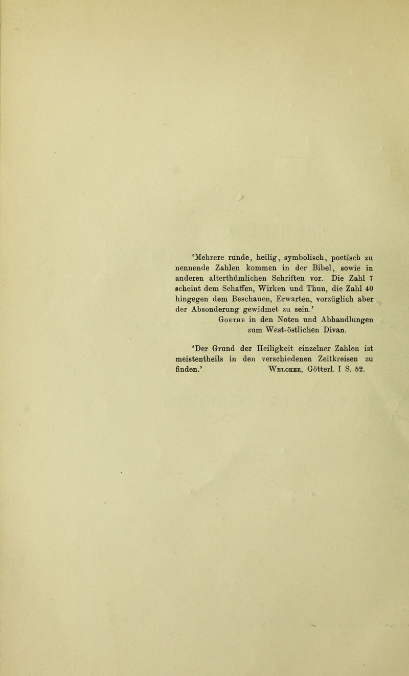 'Mehrere runde, heilig, symbolisch, poetisch zu nennende Zahlen kommen in der Bibel, sowie in anderen alterthümlichen Schriften vor. Die Zahl 7 scheint dem Schaffen, Wirken und Thun, die Zahl 40 hingegen dem Beschauen, Erwarten, vorzüglich aber der Absonderung gewidmet zu sein.’ Goethe in den Noten und Abhandlungen zum West-östlichen Divan. 'Der Grund der Heiligkeit einzelner Zahlen ist meistentheils in den verschiedenen Zeitkreisen zu