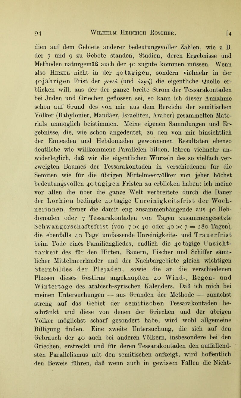 dien auf dem Gebiete anderer bedeutungsvoller Zahlen, wie z. B. der 7 und g zu Gebote standen, Studien, deren Ergebnisse und Methoden naturgemäß auch der 40 zugute kommen müssen. Wenn also Hirzel nicht in der 40tägigen, sondern vielmehr in der 40jährigen Frist der yeved (und die eigentliche Quelle er- blicken will, aus der der ganze breite Strom der Tessarakontaden bei Juden und Griechen geflossen sei, so kann ich dieser Annahme schon auf Grund des von mir aus dem Bereiche der semitischen Völker (Babylonier, Mandäer, Israeliten, Araber) gesammelten Mate- rials unmöglich beistimmen. Meine eigenen Sammlungen und Er- gebnisse, die, wie schon angedeutet, zu den von mir hinsichtlich der Enneaden und Hebdomaden gewonnenen Resultaten ebenso deutliche wie willkommene Parallelen bilden, lehren vielmehr un- widerleglich, daß wir die eigentlichen Wurzeln des so vielfach ver- zweigten Baumes der Tessarakontaden in verschiedenen für die Semiten wie für die übrigen Mittelmeer Völker von jeher höchst bedeutungsvollen 40tägigen Fristen zu erblicken haben: ich meine vor allen die über die ganze Welt verbreitete durch die Dauer der Lochien bedingte 40 tägige ünreinigkeitsfrist der Wöch- nerinnen, ferner die damit eng zusammenhängende aus 40 Heb- domaden oder 7 Tessarakontaden von Tagen zusammengesetzte Schwangerschaftsfrist (von 7 x 40 oder 40 x 7 = 280 Tagen), die ebenfalls 40 Tage umfassende ünreinigkeits- und Trauerfrist beim Tode eines Familiengliedes, endlich die 40tägige Unsicht- barkeit des für den Hirten, Bauern, Fischer und Schiffer sämt- licher Mittelmeerländer und der Nachbargebiete gleich wichtigen Sternbildes der Plejaden, sowie die an die verschiedenen Phasen dieses Gestirns angeknüpften 40 Wind-, Regen- und Wintertage des arabisch-syrischen Kalenders. Daß ich mich bei meinen Untersuchungen — aus Gründen der Methode — zunächst streng auf das Gebiet der semitischen Tessarakontaden be- schränkt und diese von denen der Griechen und der übrigen Völker möglichst scharf gesondert habe, wird wohl allgemeine Billigung finden. Eine zweite Untersuchung, die sich auf den Gebrauch der 40 auch bei anderen Völkern, insbesondere bei den Griechen, erstreckt und für deren Tessarakontaden den auffallend- sten Parallelismus mit den semitischen aufzeigt, wird hoffentlich den Beweis führen, daß wenn auch in gewissen Fällen die Nicht-