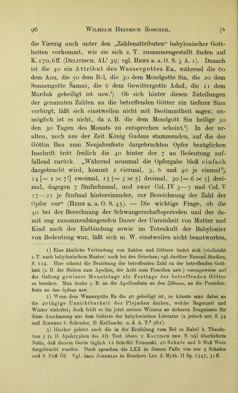 die Vierzig auch unter den „Zahlenattributen“ babylonischer Gott- heiten vorkommt, wie sie sich z. T. zusammengestellt finden auf K. 170,61f. (Delitzsch, AL^ 39; vgl. Hehn a. a. 0. S. 3 A. i). Danach ist die 40 ein Attribut des Wassergottes Ea, während die 60 dem Anu, die 50 dem Bel, die 30 dem Mondgotte Sin, die 20 dem Sonnengotte Öamas, die 6 dem Gewittergotte Adad, die ii dem Marduk geheiligt ist usw.^) Ob sich hinter diesen Zuteilungen der genannten Zahlen an die betreffenden Götter ein tieferer Sinn verbirgt, läßt sich einstweilen nicht mit Bestimmtheit sagen; un- möglich ist es nicht, da z. B. die dem Mondgott Sin heilige 30 den 30 Tagen des Monats zu entsprechen scheint.^) In der ur- alten, noch aus der Zeit König Gudeas stammenden, auf die der Göttin Bau zum Neujahrsfeste dargebrachten Opfer bezüglichen Inschrift tritt freilich die 40 hinter der 7 an Bedeutung auf- fallend zurück. „Während neunmal die Opfergabe bloß einfach dargebracht wird, kommt 2 viermal, 3, 6 und 40 je einmaP), 14 [= 2 X 7!] zweimal, 15 [= 3 x 5I dreimal, 30 [= 6 x 5] drei- mal, dagegen 7 fünfzehnmal, und zwar Col. IV 3—7 und Col. V 17—21 je fünfmal hintereinander, zur Bezeichnung der Zahl der Opfer vor“ (Hehn a. a. 0. S. 45). — Die wichtige Frage, ob die 40 bei der Berechnung der Schwangerschaftsperioden und der da- mit eng zusammenhängenden Dauer der Unreinheit von Mutter und Kind nach der Entbindung sowie im Totenkult der Babylonier von Bedeutung war, läßt sich m. W. einstweilen nicht beantworten, 1) Eine ähnliche Verbindung von Zahlen und Göttern findet sich (vielleicht z. T. nach babylonischem Muster) auch bei den Griechen; vgl. darüber Ennead. Studien, S. 114. Hier scheint die Beziehung der betrefienden Zahl zu der betretfenden Gott- heit (z. B. der Sieben zum Apollon, der Acht zum Poseidon usw.) vorzugsweise aut' der Geltung gewisser Monatstage als Festtage der betreffenden Götter zu beruhen. Man denke z. B. an die Apollonfeste an den ißäofcai, an die Poseidon- feste an den öyöoca usw. 2) Wenn dem Wassergotte Ea die 40 geheiligt ist, so könnte man dabei an die 40tägige Unsichtbarkeit der Plejaden denken, welche Regenzeit und Winter einleitet; doch fehlt es bis jetzt meines Wissens an sicheren Zeugnissen für diese Anschauung aus dem Gebiete der babylonischen Literatur (s. jedoch unt. S. 34 und ZiMMEKN b. Schräder, D. Keilinschr. u. d. A. T.® 362). 3) Hierher gehört auch die in der Erzählung vom Bel zu Babel b. Theodo- tion 3 (s. D. Apokryphen des Alt. Test, übers, v. Kautzsch usw. S. gg) überlieferte Notiz, daß diesem Gotte täglich 12 Scheffel Feinmehl, 40 Schafe und 6 Maß Wein dargebracht wurden. Doch sprechen die LXX in diesem Falle von nur 4 Schafen