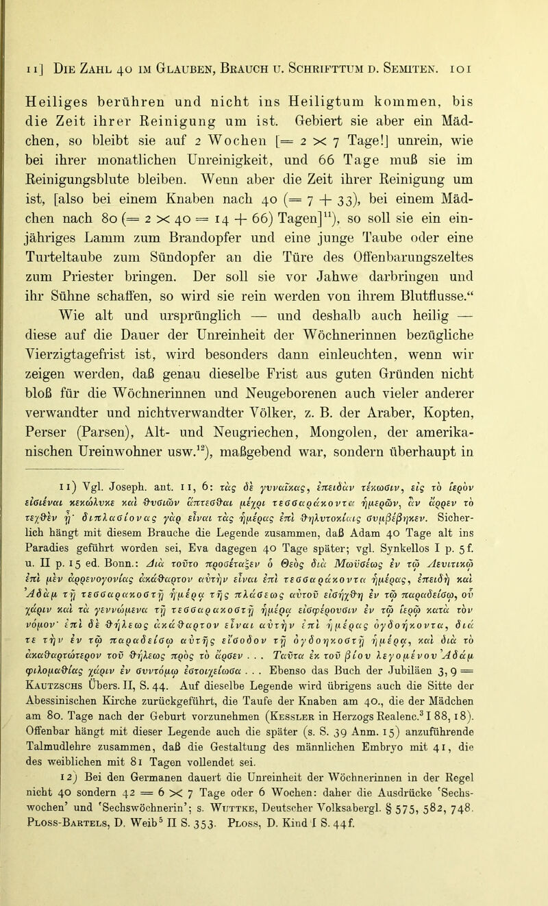 Heiliges berühren und nicht ins Heiligtum kommen, bis die Zeit ihrer Keinigung um ist. Gebiert sie aber ein Mäd- chen, so bleibt sie auf 2 Wochen [=2x7 Tage!] unrein, wie bei ihrer monatlichen Unreinigkeit, und 66 Tage muß sie im Eeinigungsblute bleiben. Wenn aber die Zeit ihrer Keinigung um ist, [also bei einem Knaben nach 40 (== 7 + 33)> bei einem Mäd- chen nach 80 (= 2 X 40 = 14 -{- 66) Tagen]“), so soll sie ein ein- jähriges Lamm zum Brandopfer und eine junge Taube oder eine Turteltaube zum Sündopfer an die Türe des Offenbarungszeltes zum Priester bringen. Der soll sie vor Jahwe darbringen und ihr Sühne schaffen, so wird sie rein werden von ihrem Blutflusse.“ Wie alt und ursprünglich — und deshalb auch heilig — diese auf die Dauer der Unreinheit der Wöchnerinnen bezügliche Vierzigtagefrist ist, wird besonders dann einleuchten, wenn wir zeigen werden, daß genau dieselbe Frist aus guten Gründen nicht bloß für die Wöchnerinnen und Neugeborenen auch vieler anderer verwandter und nichtverwandter Völker, z. B. der Araber, Kopten, Perser (Parsen), Alt- und Neugriechen, Mongolen, der amerika- nischen Ureinwohner usw.^^), maßgebend war, sondern überhaupt in 11) Vgl. Joseph, ant. ii, 6: zeig öh ywcctucig, irtsidav zeKaötv, sig z6 uqov sißiivca KBnakvxe xai Q’vßtcbv ajtreßQ'ca reßßctQaKOvra '^fiSQäv, av kqqsv zb z£i&lv 7]' S inXaß Lov ag yccQ Bivea zag TjiiBQcig im &r]lvzoKicng Gv(ißißrjK£v. Sicher- lich hängt mit diesem Brauche die Legende zusammen, daß Adam 40 Tage alt ins Paradies geführt worden sei, Eva dagegen 40 Tage später; vgl. Synkellos I p. 5f. u. II p. 15 ed. Bonn.: Jia zovzo Tt^oßizci'^Bv 6 &£og 6iu Mavßicog iv zä AsviztKä inl (lEv aqQBvoyovicig aKciQ'aqzov avzi]v elvat inl zsaßccqkkovzci 7}(iBQag, iTZBLdrj Kul ’A6a(i T-jj ZEßGa^aKOßzy rjiiEQa zr\g nkußEcog avzov £l6rjydr) iv zä naQadElßco, ov XaQiv Kcci za yEvvdfiEva zrj zEßßaQanoßZ'fj zjfiEQa ELßcpi^ovßLV iv zä leqÖ) Kazee zbv vofioV inl 6'e drj}.Ea)g ccKaQ'aQzov eIvul avzijv inl 't]fi£Qag öyöo'i^y.ovza, dicc z£ ZTjv iv zw naQadEißw eI'goÖov rij 6ydoijxocJrij ’^fiEQa, yal öia zb ccKa&aqzwzEQOV zov ^^hwg Jtpog zb czqGev . . . Tavza in zov ßiov XEyo/xivovAddfi <piXo/7a&i'ag xäQi.v iv 6vvz6(Mp iözotx^iwßa . . . Ebenso das Buch der Jubiläen 3,9 — Kautzschs Übers. II, S. 44. Auf dieselbe Legende wird übrigens auch die Sitte der Abessinischen Kirche zurückgeführt, die Taufe der Knaben am 40., die der Mädchen am 80. Tage nach der Geburt vorzunehmen (Kessler in Herzogs Eealenc.^ I 88,18). Olfenhar hängt mit dieser Legende auch die später (s. S. 39 Anm. 15) anzuführende Talmudlehre zusammen, daß die Gestaltung des männlichen Embryo mit 41, die des weiblichen mit 81 Tagen vollendet sei. 12) Bei den Germanen dauert die Unreinheit der Wöchnerinnen in der Regel nicht 40 sondern 42 = 6 X 7 Tage oder 6 Wochen: daher die Ausdrücke 'Sechs- wochen’ und 'Sechswöchnerin’; s. Wtjttke, Deutscher Volksabergl. § 575, 582, 748.