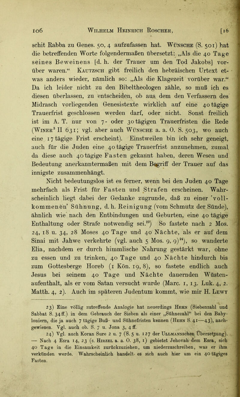 schit Rabba zu Genes. 50, 4 aufzufassen hat. Wünsche (S. 501) hat die betreffenden Worte folgendermaßen übersetzt: „Als die 40 Tage seines Beweinens [d. h. der Trauer um den Tod Jakobs] vor- über waren.“ Kautzsch gibt freilich den hebräischen Urtext et- was anders wieder, nämlich so: „Als die Klagezeit vorüber war.“ Da ich leider nicht zu den Bibeltheologen zähle, so muß ich es diesen überlassen, zu entscheiden, ob aus dem den Verfassern des Midrasch vorliegenden Genesistexte wirklich auf eine 40 tägige Trauerfrist geschlossen werden darf, oder nicht. Sonst freilich ist im A. T. nur von 7- oder 30 tägigen Trauerfristen die Rede (WiNER® II 631; vgl. aber auch Wünsche a. a. 0. S. 503, wo auch eine 17 tägige Frist erscheint). Einstweilen bin ich sehr geneigt, auch für die Juden eine 40 tägige Trauerfrist anzunehmen, zumal da diese auch 40tägige Fasten gekannt haben, deren Wesen und Bedeutung anerkanntermaßen mit dem B^riff der Trauer auf das innigste zusammenhängt. Nicht bedeutungslos ist es ferner, wenn bei den Juden 40 Tage mehrfach als Frist für Fasten und Strafen erscheinen. Wahr- scheinlich liugt dabei der Gedanke zugrunde, daß zu einer 'voll- kommenen’ Sühnung, d. h. Reinigung (vom Schmutz der Sünde), ähnlich wie nach den Entbindungen und Geburten, eine 40 tägige Enthaltung oder Strafe notwendig sei.^®) So fastete nach 2 Mos. 24, 18 u. 34, 28 Moses 40 Tage und 40 Nächte, als er auf dem Sinai mit Jahwe verkehrte (vgl. auch 5 Mos. 9, 9)*^), so wanderte Elia, nachdem er durch himmlische Nahrung gestärkt war, ohne zu essen und zu trinken, 40 Tage und 40 Nächte hindurch bis zum Gottes berge Horeb (i Kön. 19, 8), so fastete endlich auch Jesus bei seinem 40 Tage und Nächte dauernden Wüsten- aufenthalt, als er vom Satan versucht wurde (Marc. 1,13. Luk. 4, 2. Matth. 4, 2). Auch im späteren Judentum kommt, wie mir H. Lewy 23) Eine völlig zutreffende Analogie hat neuerdings Hehn (Siebenzahl und Sabbat S. 34ff.) in dem Gebrauch der Sieben als einer „Sübnezahl“ bei den Baby- loniern, die ja auch 7 tägige Buß- und Sühnefristen kennen (Hehn S.41—43), naeh- gewiesen. Vgl. auch ob. S. 7 u. Jona 3, 4 ff. 24) Vgl. auch Koran Sure 2 u. 7 (S. 5 u. 127 der ÜLLMANNSchen Übersetzung). — Nach 4 Esra 14, 23 (s. Hirzel a. a. 0. 38, 1) gebietet Jebovab dem Esra, sich 40 Tage in die Einsamkeit zurückzuzieben, um niederzuschreiben, was er ihm verkünden werde. Wahrscheinlich handelt' es sich auch hier um ein 40 tägiges Fasten.