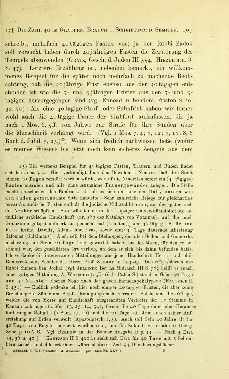 schreibt, mehrfach 40 tägiges Fasten vor; ja der Kabbi Zadok soll versucht haben durch 40jähriges Fasten die Zerstörung des Tempels abzuwenden (Grätz, Gesch. d. Juden III 554. HmzEua. a. 0. S. 47). Letztere Erzählung ist, nebenbei bemerkt, ein willkom- menes Beispiel für die später noch mehrfach zu machende Beob- achtung, daß die 40jährige Frist ebenso aus der 40 tägigen ent- standen ist wie die 7- und 9jährigen Fristen aus den 7-‘und 9- tä'gigen hervorgegangen sind (vgl, Ennead. u, hebdom, Fristen S, 20. 32. 70), Als eine 40 tägige Straf- oder Sühnfrist haben wir ferner wohl auch die 40tägige Dauer der Sintflut aufzufassen, die ja nach I Mos, 6, 5 ff. von Jahwe zur Strafe für ihre Sünden über die Menschheit verhängt wird. (Vgl. i Mos. 7, 4; 7, 12; 7, 17; 8, 6 ^Buch d. Jubil. 5, 25^)^^) Wenn sich freilich nachweisen ließe (wofür es meines Wissens bis jetzt noch kein sicheres Zeugnis aus dem 25) Ein weiteres Beispiel für 40 tägiges Fasten, Trauern und Büßen findet sich bei Jona 3, 4. Hier verkündigt Jona den Bewohnern Nineves, daß ihre Stadt binnen 40 Tagen zerstört werden würde, worauf die Nineviten sofort ein (40 tägiges) Fasten ausrufen und alle ohne Ausnahme Trauergewänder anlegen. Die Stelle macht entschieden den Eindruck, als ob es sich um eine den Babyloniern wie den Juden gemeinsame Sitte handelte.' Sehr zahlreiche Belege für gleichartige tessarakontadische Fristen enthält die jüdische Midraschliteratur, aus der später auch die Araber schöpften. So erwähnt eine in der Leipziger Unuersitätsbibliothek be- findliche arabische Handschrift (nr. 383 des Katalogs von Völlers), auf die mich Goldziher gütigst aufmerksam gemacht hat (s. unten), eine 40tägige Buße und Reue Kains, Davids, Adams und Evas, sowie eine' 40 Tage dauernde Absetzung Salomos (Sulaimans). Auch soll bei dem Steinregen, der über Sodom und Gomorrha niederging, ein Stein 40 Tage lang gewartet haben, bis der Mann, für den er be- stimmt war, den geschützten Ort verließ, an dem er sich bis dahin befunden hatte. Ich verdanke die interessanten Mitteilungen aus jener Handschrift Henm cand. phil. Bergsträsser, Schüler des Herrn Prof. Stumme in Leipzig. In den^I.iysterien des Rabbi Simeon ben Jochai (vgl. Jellinek Bet ha Midrasch III S. 78). heißt es (nach einer gütigen Mitteilung A.. Wunsches): „Er (d. h. Rabbi S.) stand im Gehet 40 Tage und 40 Nächte.“ Ebenso Noah nach der griech. Baruchapokalypse 4 (KautzschII S. 451). — Endlich gedenke ich hier noch einiger 40 tägiger Fristen, die aber keine Beziehung zur Sühne und Strafe (Reinigung) mehr verraten. Solche sind die 40 Tage, welche die von Moses auf Kundschaft ausgesandten Vertreter der 12 Stämme in Kanaan zubringen (4 Mos. 13, 25. 14, 34), ferner die 40 Tage dauernden Heraus-* forderungen Goliaths (i Sam. 17, 16) und die 40 Tage, die Jesus nach seiner Auf- erstehung auf Erden verweilt (Apostelgesch. 1,3). Auch soll Seth 40 Jahre alt für 40 Tage von Engeln entrückt worden sein, um die Zukunft zu erfahren: Georg. Sync. p. loA. B. Vgl. Bredow in der Bonner Ausgabe H p. 33. — Nach 4 Esra 14, 36 u. 42 (= Kautzsch II S. 400!.) zieht sich Esra für 40 Tage mit 5 Schrei- bern zurück und diktiert ihnen während dieser Zeit 94 Offenhaningsbücher. Abhandl. d, K. S. Gesollsch. d. Wissensch., phil.-hist. Kl. XXVII. 8