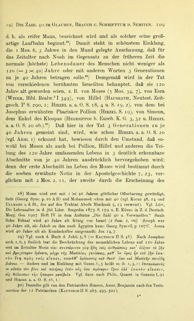 d. h. als reifer Mann, bezeichnet wird und als solcher seine groß- artige Laufbahn beginnt.^®) Damit steht in schönstem Einklang, die I Mos. 6, 3 Jahwe in den Mund gelegte Anschauung, daß für das Zeitalter nach Noah im Gegensatz zu der früheren Zeit die normale (höchste) Lebensdauer des Menschen nicht weniger als 120 (=3x40) Jahre oder mit anderen Worten 3 Generationen zu je 40 Jahren betragen solle.^®) Demgemäß wird in der Tat von verschiedenen berühmten Israeliten behauptet, daß sie 120 Jahre alt geworden seien, z. B. von Moses (5 Mos. 34, 7), von Esra (WiNER, Bibi. Eealw.^I 349), von Hillel (Hausrath, Neutest. Zeit- gesch. P S. 290, I; Hirzel a. a. 0. S. 18, 4 u. S. 19, 2), von dem bei Josephus erwähnten Pharisäer Pollion (Hirzel S. 19), von Simeon, dem Enkel des Kleopas (Hegesippos b. Euseb. K. G. 3, 32 u. Hirzel a. a. 0. S. 20 ob.).^) Daß hier in der Tat 3 Generationen zu je 40 Jahren gemeint sind, wird, wie schon Hirzel a. a. 0. S. 20 (vgl. Anm. i) erkannt hat, bewiesen durch den Umstand, daß so- wohl bei Moses als auch bei Pollion, Hillel und anderen die Tei- lung des 120 Jahre umfassenden Lebens in 3 deutlich erkennbare Abschnitte von je 40 Jahren ausdrücklich hervorgehoben wird; denn der erste Abschnitt im Leben des Moses wird bestimmt durch die soeben erwähnte Notiz in der Apostelgeschichte 7, 23, ver- glichen mit 2 Mos. 2, ii, der zweite durch die Erscheinung des 28) Moses wird erst mit 2 X 40 Jahren göttlicher Offenbarung gewürdigt, Seth (Georg. Sync. p. i o A B) und Mohammed schon mit 40 (vgl. Koran 46, 14 und Ullmann z. d. St., der auf den Traktat Aboth Mischnah 5, 2,3 verweist). Vgl. Löw, Die Lebensalter in d. jüd. Liter. Szegedin 1875 S. 159 u. E. König in Z. d. Deutsch. Morg. Ges. 1907 Heft IV in dem Aufsatze „Die Zahl 40 u. Verwandtes.“ Sauls Sohn Esbaal wird 40 Jahre alt König von Israel (2 Sam. 2, 10). Joseph war 40 Jahre alt, als Jakob zu ihm nach Ägypten kam: Georg. Syncell. p. 107 C. Josua wird 40 Jahre alt als Kundschafter ausgesandt: Jos. 14,7. 29) Vgl. auch d. Buch d. Jubil. 5, 8 (= Kautzsch II S. 48). Nach Josephus arch. 1,6, 5 freilich trat die Beschränkung des menschlichen Lebens auf 120 Jahre erst im Zeitalter Mosis ein: GwExi^ivexo yaQ ijöi] xoig av-d'^coTtotg zar’ olLyov xb ^rjv xßt ßQd'/vxEQOv iyivExo, Mavöiag yBvioscog, ftfff ov OQog ijv xov ^fjv sxa- xov k'xrj nQog xoig sI'kogi^ rodaüff OQLGavxog xov ffaoü' off« x«t Mcovßfjv Gweßr/ ßi&vai. — Anders und im Einklang mit Genes. 6,3 heißt es ib. 1,3,2: inixsfiofisvög TB avxwv xov ßiov xcci Ttoi'^Oag ixwv ov^ off« ti^oxbqov e^av «AA’ ixaxbv ei'xoffii', Big ffttAaffff«!' xi]v ^txbiqov fiBxißaXB. Vgl. dazu auch Philo, Quaest. in Genesin 1,91 und Hirzel a. a. 0. S. 26, i. 30) Dasselbe gilt von den Patriarchen Simeon, Asser, Benjamin nach den Testa- menten der 12 Patriarchen (Kautzsch II S. 465. 495. 502). 8*