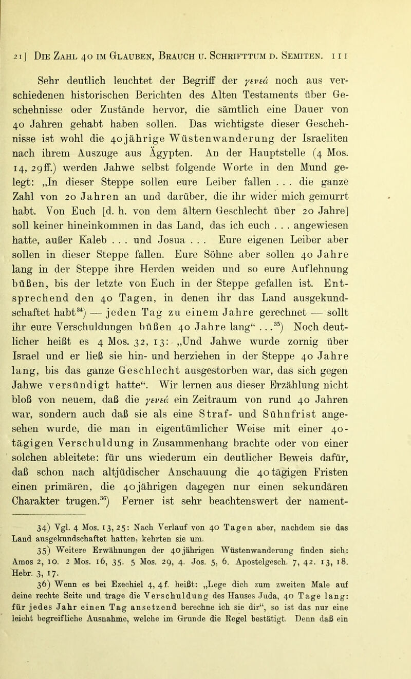 Sehr deutlich leuchtet der Begriff der yeved noch aus ver- schiedenen historischen Berichten des Alten Testaments über Ge- schehnisse oder Zustände hervor, die sämtlich eine Dauer von 40 Jahren gehabt haben sollen. Das wichtigste dieser Gescheh- nisse ist wohl die 40 jährige Wüsten Wanderung der Israeliten nach ihrem Auszuge aus Ägypten. An der Hauptstelle (4 Mos. 14, 2 9 ff.) werden Jahwe selbst folgende Worte in den Mund ge- legt: „In dieser Steppe sollen eure Leiber fallen . . . die ganze Zahl von 20 Jahren an und darüber, die ihr wider mich gemurrt habt. Von Euch [d. h. von dem ältern Geschlecht über 20 Jahre] soll keiner hineinkommen in das Land, das ich euch . . . angewiesen hatte, außer Kaleb . . . und Josua . . . Eure eigenen Leiber aber sollen in dieser Steppe fallen. Eure Söhne aber sollen 40 Jahre lang in der Steppe ihre Herden weiden und so eure Auflehnung büßen, bis der letzte von Euch in der Steppe gefallen ist. Ent- sprechend den 40 Tagen, in denen ihr das Land ausgekund- schaftet habt®^) — jeden Tag zu einem Jahre gerechnet — sollt ihr eure Verschuldungen büßen 40 Jahre lang“ .. Noch deut- licher heißt es 4 Mos. 32, 13: „Und Jahwe wurde zornig über Israel und er ließ sie hin- und herziehen in der Steppe 40 Jahre lang, bis das ganze Geschlecht ausgestorben war, das sich gegen Jahwe versündigt hatte“. Wir lernen aus dieser Erzählung nicht bloß von neuem, daß die ^'eved ein Zeitraum von rund 40 Jahren war, sondern auch daß sie als eine Straf- und Sühnfrist ange- sehen wurde, die man in eigentümlicher Weise mit einer 40- tägigen Verschuldung in Zusammenhang brachte oder von einer solchen ableitete: für uns wiederum ein deutlicher Beweis dafür, daß schon nach altjüdischer Anschauung die 40 tägigen Fristen einen primären, die 40jährigen dagegen nur einen sekundären Charakter trugen.®®) Ferner ist sehr beachtenswert der nament- 34) Vgl. 4 Mos. 13,25: Nach Verlauf von 40 Tagen aber, nachdem sie das Land ausgekundschaftet hatten, kehrten sie um. 35) Weitere Erwähnungen der 40jährigen Wüstenwanderung finden sich: Arnos 2, IO. 2 Mos. 16, 35. 5 Mos. 2g, 4. Jos. 5, 6. Apostelgesch. 7, 42. 13, 18. Hebr. 3, 17. 36) Wenn es bei Ezechiel 4, 4f heißt: „Lege dich zum zweiten Male auf deine rechte Seite und trage die Verschuldung des Hauses Juda, 40 Tage lang: für jedes Jahr einen Tag ansetzend berechne ich sie dir“, so ist das nur eine leicht begreifliche Ausnahme, welche im Grunde die Regel bestätigt. Denn daß ein