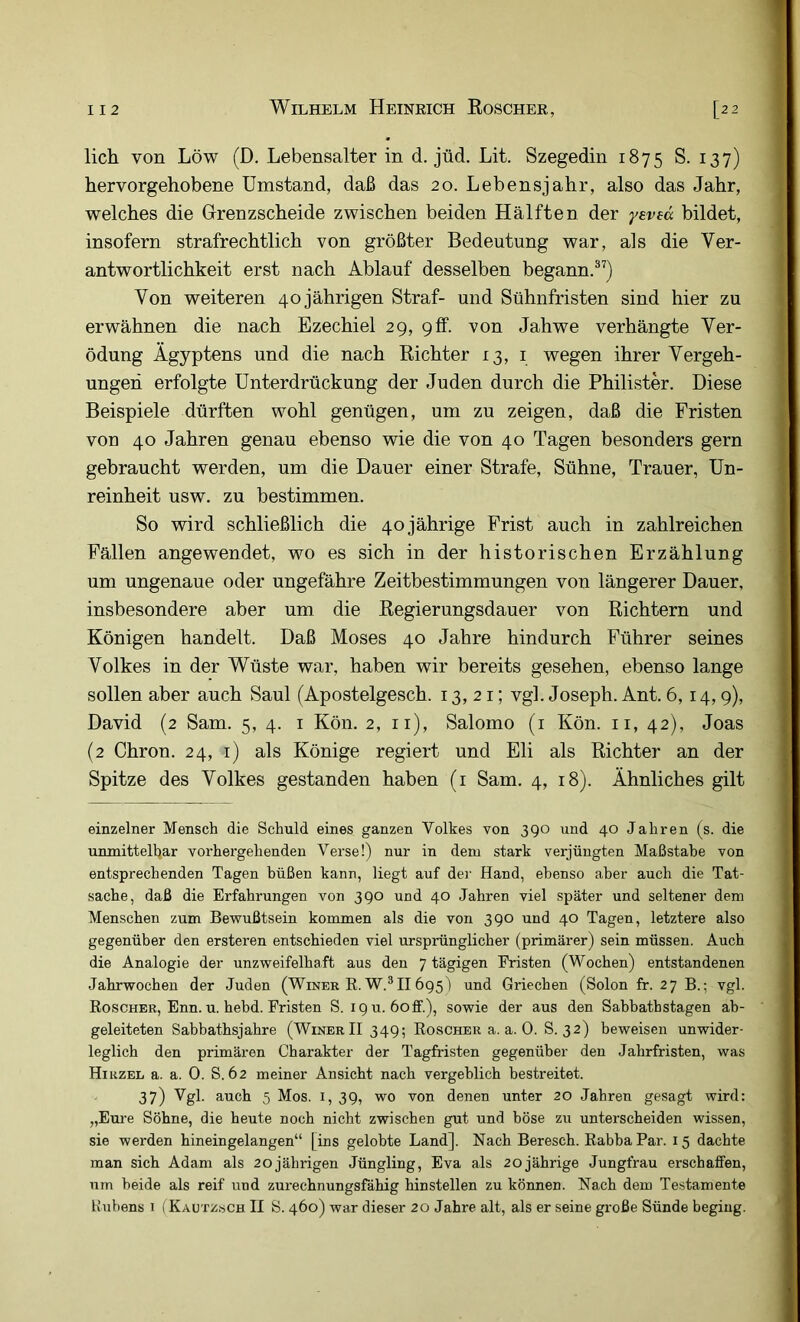 lieh von Löw (D. Lebensalter in d. jüd. Lit. Szegedin 1875 S. 137) hervorgehobene Umstand, daß das 20. Lebensjahr, also das Jahr, welches die Grenzscheide zwischen beiden Hälften der yeveä bildet, insofern strafrechtlich von größter Bedeutung war, als die Ver- antwortlichkeit erst nach Ablauf desselben begann/^) Von weiteren 40 jährigen Straf- und Sühnfristen sind hier zu erwähnen die nach Ezechiel 29, gif. von Jahwe verhängte Ver- ödung Ägyptens und die nach Richter 13, i wegen ihrer Vergeh- ungen erfolgte Unterdrückung der Juden durch die Philister. Diese Beispiele dürften wohl genügen, um zu zeigen, daß die Fristen von 40 Jahren genau ebenso wie die von 40 Tagen besonders gern gebraucht werden, um die Dauer einer Strafe, Sühne, Trauer, Un- reinheit usw. zu bestimmen. So wird schließlich die 40jährige Frist auch in zahlreichen Fällen angewendet, wo es sich in der historischen Erzählung um ungenaue oder ungefähre Zeitbestimmungen von längerer Dauer, insbesondere aber um die Regierungsdauer von Richtern und Königen handelt. Daß Moses 40 Jahre hindurch Führer seines Volkes in der Wüste war, haben wir bereits gesehen, ebenso lange sollen aber auch Saul (Apostelgesch. 13,21; vgl. Joseph. Ant. 6,14,9), David (2 Sam. 5, 4. i Kön. 2, ii), Salomo (i Kön. ii, 42), Joas (2 Chron. 24, i) als Könige regiert und Eli als Richter an der Spitze des Volkes gestanden haben (i Sam. 4, 18). Ähnliches gilt einzelner Mensch die Schuld eines ganzen Volkes von 390 und 40 Jahren (s. die unmittelbar vorhergehenden Verse!) nur in dem stark verjüngten Maßstabe von entsprechenden Tagen büßen kann, liegt auf dei' Hand, ebenso aber auch die Tat- sache, daß die Erfahrungen von 390 und 40 Jahren viel später und seltener dem Menschen zum Bewußtsein kommen als die von 390 und 40 Tagen, letztere also gegenüber den ersteren entschieden viel ursprünglicher (primärer) sein müssen. Auch die Analogie der unzweifelhaft aus den 7 tägigen Fristen (Wochen) entstandenen Jahrwochen der Juden (Winer E. W.® II695 j und Griechen (Solon fr. 27 B.; vgl. Roscher, Enn. u. hebd. Fristen S. 19 u. 6off.), sowie der aus den Sabbathstagen ab- geleiteten Sabbathsjahre (WinerII 349; Roscher a. a. 0. S. 32) beweisen unwider- leglich den primären Charakter der Tagfristen gegenüber den Jahrfristen, was HiKZEii a. a. 0. S. 62 meiner Ansicht nach vergeblich bestreitet. 37) Vgl. auch 5 Mos. i, 39, wo von denen unter 20 Jahren gesagt wird: „Eure Söhne, die heute noch nicht zwischen gut und böse zu unterscheiden wissen, sie werden hineingelangen“ [ins gelobte Land]. Nach Beresch. RabbaPar. 15 dachte man sich Adam als 20jährigen Jüngling, Eva als 20jährige Jungfrau erschaffen, um beide als reif und zurechnungsfähig hinstellen zu können. Nach dem Testamente Hubens i ( Kautzsch II S. 460) war dieser 20 Jahre alt, als er seine große Sünde beging.