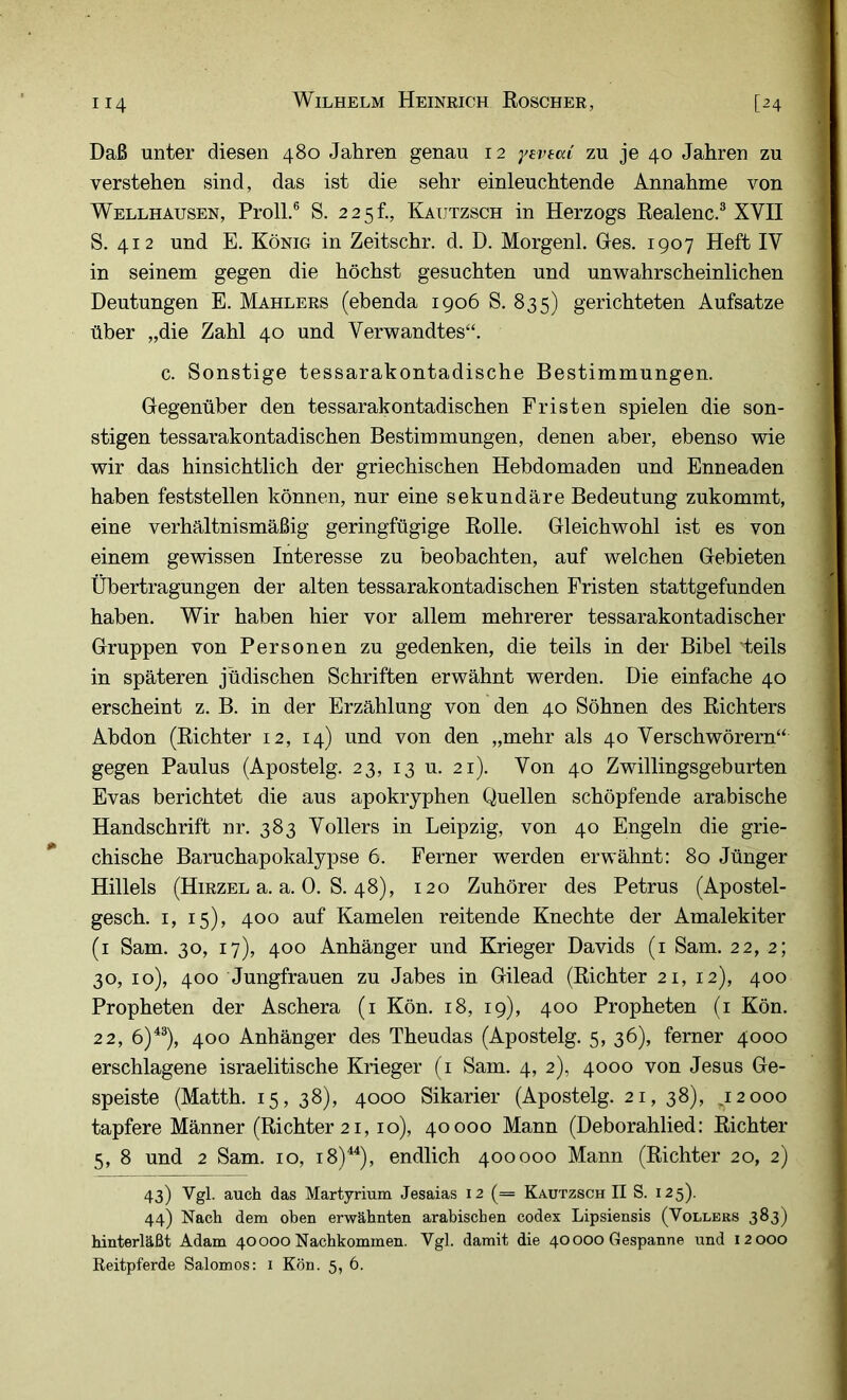 Daß unter diesen 480 Jahren genau 12 yevtm zu je 40 Jahren zu verstehen sind, das ist die sehr einleuchtende Annahme von Wellhausen, Proll.® S. 225h, Kautzsch in Herzogs Realenc.® XVII S. 412 und E. König in Zeitschr. d. D. Morgenl. Ges. 1907 Heft IV in seinem gegen die höchst gesuchten und unwahrscheinlichen Deutungen E. Mahlers (ebenda 1906 8. 835) gerichteten Aufsatze über „die Zahl 40 und Verwandtes“. c. Sonstige tessarakontadische Bestimmungen. Gegenüber den tessarakontadischen Fristen spielen die son- stigen tessarakontadischen Bestimmungen, denen aber, ebenso wie wir das hinsichtlich der griechischen Hebdomaden und Enneaden haben feststellen können, nur eine sekundäre Bedeutung zukommt, eine verhältnismäßig geringfügige Rolle. Gleichwohl ist es von einem gewissen Interesse zu beobachten, auf welchen Gebieten Übertragungen der alten tessarakontadischen Fristen stattgefunden haben. Wir haben hier vor allem mehrerer tessarakontadischer Gruppen von Personen zu gedenken, die teils in der Bibel teils in späteren jüdischen Schriften erwähnt werden. Die einfache 40 erscheint z. B. in der Erzählung von den 40 Söhnen des Richters Abdon (Richter 12, 14) und von den „mehr als 40 Verschwörern“ gegen Paulus (Apostelg. 23, 13 u. 21). Von 40 Zwillingsgeburten Evas berichtet die aus apokryphen Quellen schöpfende arabische Handschrift nr. 383 Völlers in Leipzig, von 40 Engeln die grie- chische Baruchapokalypse 6. Ferner werden erwähnt: 80 Jünger Hillels (Hirzel a. a. 0. S. 48), 120 Zuhörer des Petrus (Apostel- gesch. I, 15), 400 auf Kamelen reitende Knechte der Amalekiter (i Sam. 30, 17), 400 Anhänger und Krieger Davids (i Sam. 22, 2; 30, 10), 400 Jungfrauen zu Jabes in Gilead (Richter 21, 12), 400 Propheten der Aschera (i Kön. 18, 19), 400 Propheten (i Kön. 22, 6)^®), 400 Anhänger des Theudas (Apostelg. 5, 36), ferner 4000 erschlagene israelitische Krieger (i Sam. 4, 2), 4000 von Jesus Ge- speiste (Matth. 15, 38), 4000 Sikarier (Apostelg. 21, 38), ,12000 tapfere Männer (Richter 21,10), 40000 Mann (Deborahlied: Richter 5, 8 und 2 Sam. 10, 18)^), endlich 400000 Mann (Richter 20, 2) 43) a-uch das Martyrium Jesaias 12 (= Kautzsch II S. 125). 44) Nach dem oben erwähnten arabischen codex Lipsiensis (Völlers 3^3) hinterläßt Adam 40000 Nachkommen. Vgl. damit die 40000 Gespanne und 12000 Reitpferde Salomos: 1 Kön. 5, 6.