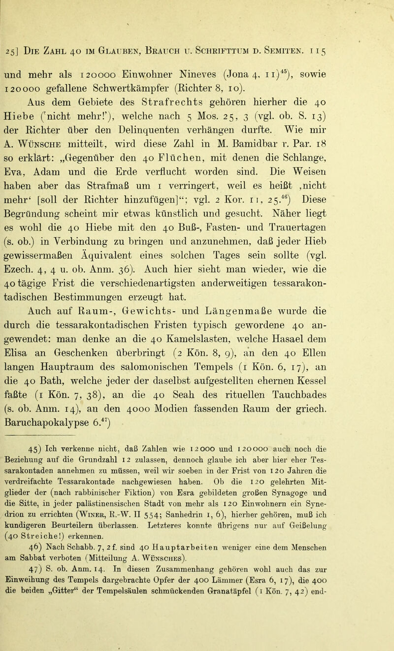 und mehr als 120000 Einwohner Nineves (Jona 4, ii)'^*), sowie 120000 gefallene Schwertkämpfer (Kichter 8, 10). Aus dem Gebiete des Strafrechts gehören hierher die 40 Hiebe ('nicht mehr!’), welche nach 5 Mos. 25, 3 (vgl. ob. S. 13) der Richter über den Delinquenten verhängen durfte. Wie mir A. Wünsche mitteilt, wird diese Zahl in M. Bamidbar r. Par. 18 so erklärt: „Gegenüber den 40 Flüchen, mit denen die Schlange, Eva, Adam und die Erde verflucht worden sind. Die Weisen haben aber das Strafmaß um i verringert, weil es heißt ,nicht mehr‘ [soll der Richter hinzufügen]“; vgl. 2 Kor. ii, 25.^®) Diese Begründung scheint mir etwas künstlich und gesucht. Näher liegt es wohl die 40 Hiebe mit den 40 Buß-, Fasten- und Trauertagen (s. ob.) in Verbindung zu bringen und anzunehmen, daß jeder Hieb gewissermaßen Äquivalent eines solchen Tages sein sollte (vgl. Ezech. 4, 4 u. ob. Anm. 36). Auch hier sieht man wieder, wie die 40 tägige Frist die verschiedenartigsten anderweitigen tessarakon- tadischen Bestimmungen erzeugt hat. Auch auf Raum-, Gewichts- und Längenmaße wurde die durch die tessarakontadischen Fristen typisch gewordene 40 an- gewendet: man denke an die 40 Kamelslasten, welche Hasael dem Elisa an Geschenken überbringt (2 Kön. 8, 9), an den 40 Ellen langen Hauptraum des salomonischen Tempels (i Kön. 6, 17), an die 40 Bath, welche jeder der daselbst aufgestellten ehernen Kessel faßte (i Kön. 7, 38), an die 40 Seah des rituellen Tauchbades (s. ob. Anm. 14), an den 4000 Modien fassenden Raum der griech. Baruchapokalypse 6.^’) 45) Ich verkenne nicht, daß Zahlen wie 12000 und 120000 auch noch die Beziehung auf die Grundzahl 12 zulassen, dennoch glaube ich aber hier eher Tes- sarakontaden annehmen zu müssen, weil wir soeben in der Frist von 120 Jahren die verdreifachte Tessarakontade nachgewiesen haben. Ob die 120 gelehrten Mit- glieder der (nach rabbinischer Fiktion) von Esra gebildeten großen Synagoge und die Sitte, in jeder palästinensischen Stadt von mehr als 120 Einwohnern ein Syne- drion zu errichten (Winer, R.-W. II 554; Sanhedrin i, 6), hierher gehören, muß ich kundigeren Beurteilern überlassen. Letzteres konnte übrigens nur auf Geißelung (40 Streiche!) erkennen. 46) Nach Schabb. 7, 2f. sind 40 Hauptarbeiten weniger eine dem Menschen am Sabbat verboten (Mitteilung A. Wunsches). 47) S. ob. Anm. 14. In diesen Zusammenhang gehören wohl auch das zur Einweihung des Tempels dargehrachte Opfer der 400 Lämmer (Esra 6, 17), die 400 die beiden „Gitter“ der Tempelsäulen schmückenden Granatäpfel (i Kön. 7, 42) end-