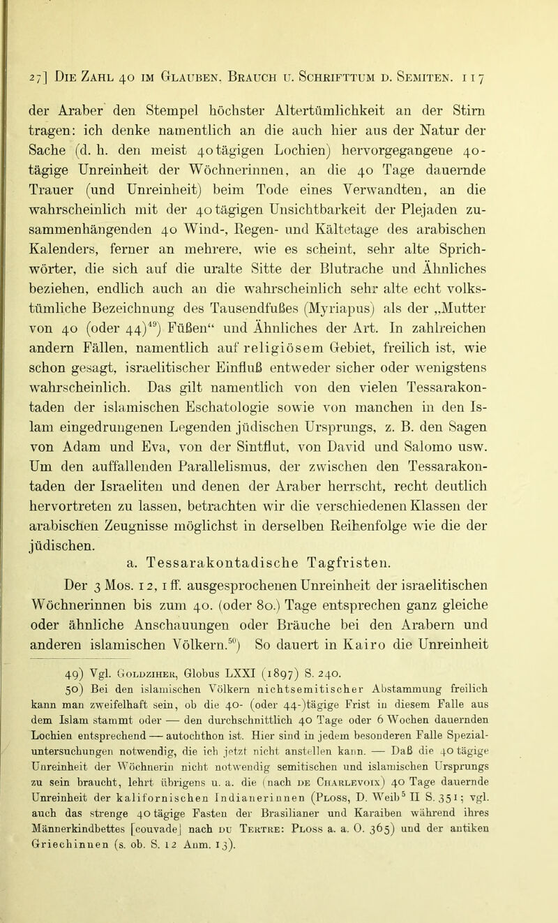 der Araber den Stempel höchster Altertümlichkeit an der Stirn tragen: ich denke namentlich an die auch hier aus der Natur der Sache (d. h. den meist 40 tägigen Lochien) hervorgegangene 40- tägige Unreinheit der Wöchnerinnen, an die 40 Tage dauernde Trauer (und Unreinheit) beim Tode eines Verwandten, an die wahrscheinlich mit der 40 tägigen Unsichtbarkeit der Plejaden zu- sammenhängenden 40 Wind-, Eegen- und Kältetage des arabischen Kalenders, ferner an mehrere, wie es scheint, sehr alte Sprich- wörter, die sich auf die uralte Sitte der Blutrache und Ähnliches beziehen, endlich auch an die wahrscheinlich sehr alte echt volks- tümliche Bezeichnung des Tausendfußes (Myriapus) als der „Mutter von 40 (oder 44)^®) Füßen“ und Ähnliches der Art. In zahlreichen andern Fällen, namentlich auf religiösem Gebiet, freilich ist, wie schon gesagt, israelitischer Einfluß entweder sicher oder wenigstens wahrscheinlich. Das gilt namentlich von den vielen Tessarakon- taden der islamischen Eschatologie sowie von manchen in den Is- lam eingedrungenen Legenden jüdischen Ursprungs, z. B. den Sagen von Adam und Eva, von der Sintflut, von David und Salomo usw. Um den auffallenden Parallelismus, der zwischen den Tessarakon- taden der Israeliten und denen der Araber herrscht, recht deutlich hervortreten zu lassen, betrachten wir die verschiedenen Klassen der arabischen Zeugnisse möglichst in derselben Reihenfolge wie die der jüdischen. a. Tessarakontadische Tagfristen. Der 3 Mos. 12, iff. ausgesprochenen Unreinheit der israelitischen Wöchnerinnen bis zum 40. (oder 80.) Tage entsprechen ganz gleiche oder ähnliche Anschauungen oder Bräuche bei den Arabern und anderen islamischen Völkern.®®) So dauert in Kairo die Unreinheit 49) Vgl. Golüzihek, Globus LXXI (1897) S. 240. 50) Bei den islamischen Völkern nichtsemitischer Abstammung freilich kann man zweifelhaft sein, ob die 40- (oder 44-)tägige Frist in diesem Falle aus dem Islam stammt oder — den durchschnittlich 40 Tage oder 6 Wochen dauernden Lochien entsprechend — autochthon ist. Hier sind in jedem besonderen Falle Spezial- untei'suchungen notwendig, die ich jetzf nicht anstellen kann. — Daß die 40 tägige Unreinheit der Wöchnerin nicht notwendig semitischen und islamischen Ursprungs zu sein braucht, lehrt übrigens u. a. die (nach de Charlevoix) 40 Tage dauernde Unreinheit der kalifornischen Indianerinnen (Floss, D. Weib“ II S. 351; vgl. auch das strenge 40 tägige Fasten der Brasilianer und Karaiben wäkrend ihres Männerkindbettes [couvadej nach du Tertre: Floss a. a. 0. 365) und der antiken Griechinnen (s. ob. S. 12 Anm. 13).