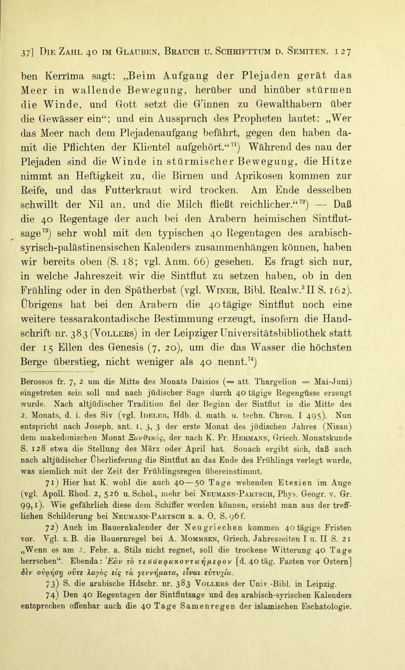 ben Kerrima sagt: „Beim Aufgang der Plejaden gerät das Meer in wallende Bewegung, herüber und hinüber stürmen die Winde, und Gott setzt die G'innen zu Gewalthabern über die Gewässer ein“; und ein Ausspruch des Propheten lautet: „Wer das Meer nach dem Plejadenaufgang befährt, gegen den haben da- mit die Pflichten der Klientel aufgehört.“”) Während des nau der Plejaden sind die Winde in stürmischer Bewegung, die Hitze nimmt an Heftigkeit zu, die Birnen und Aprikosen kommen zur Reife, und das Futterkraut wird trocken. Am Ende desselben schwillt der Ml an, und die Milch fließt reichlicher.“^^) — Daß die 40 Regentage der auch bei den Arabern heimischen Sintflut- sage’®) sehr wohl mit den typischen 40 Regentagen des arabisch- syrisch-palästinensischen Kalenders Zusammenhängen können, haben wir bereits oben (S. 18; vgl. Anm. 66) gesehen. Es fragt sich nur, in welche Jahreszeit wir die Sintflut zu setzen haben, ob in den Frühling oder in den Spätherbst (vgl. Winer, Bibi. Realw.HI S. 162). Übrigens hat bei den Arabern die 40 tägige Sintflut noch eine weitere tessarakontadische Bestimmung erzeugt, insofern die Hand- schrift nr. 383 (Völlers) in der Leipziger Universitätsbibliothek statt der 15 Ellen des Genesis (7, 20), um die das Wasser die höchsten Berge überstieg, nicht weniger als 40 nennt.”) Berossos fr. 7, 2 um die Mitte des Monats Daisios (= att. Thargelion = Mai-Juni) eingetreten sein soll und nach jüdischer Sage durch 40 tägige Regengüsse erzeugt wurde. Nach altjüdischer Tradition fiel der Beginn der Sintflut in die Mitte des 2. Monats, d. i. des Siv (vgl. Ideleu, Hdb. d. math. u. techn. Chron. I 495). Nun entspricht nach Joseph, ant. i, 3, 3 der erste Monat des jüdischen .Jahi-es (Nisan) dem makedonischen Monat Sav&iKÖg, der nach K. Pr. Hermann, Griech. Monatskunde S. 128 etwa die Stellung des März oder April hat. Sonach ergibt sich, daß auch nach altjüdischer Überlieferung die Sintflut an das Ende des Frühlings verlegt wurde, was ziemlich mit der Zeit der Frühlingsregen übereinstimmt. 71) Hier hat K. wohl die auch 40—50 Tage wehenden Etesien im Auge (vgl. Apoll. Rhod. 2, 526 u. Schob, mehr bei Neumann-Paktsch, Phys. Geogr. v. Gr. 99,1). Wie gefährlich diese dem Schiffer werden können, ersieht man aus der treff- lichen Schilderung hei Neumann-Partsch a. a. 0. S. 96 b 72) Auch im Bauernkalender der Neugriechen kommen 40tägige Fristen vor. Vgl. z. B. die Bauernregel hei A. Mommsen, Griech. Jahreszeiten I u. II S. 21 „Wenn es am 2. Pehr. a. Stils nicht regnet, soll die trockene Witterung 40 Tage herrschen“. Ebenda: ’Eav ro rs OGa^uKovraiqiieQov [d. 40täg. Fasten vor Ostern] 6sv ovQrjGi^ ovTi Xayog slg ra yfvvijftaro!, slvcu £urv;^ta. 73) S. die arabische Hdschr. nr. 383 Völlers der Univ.-Bibl. in Leipzig. 74) Den 40 Regentagen der Sintflutsage und des arabisch-syrischen Kalenders entsprechen offenbar auch die 40 Tage Samenregen der islamischen Eschatologie.