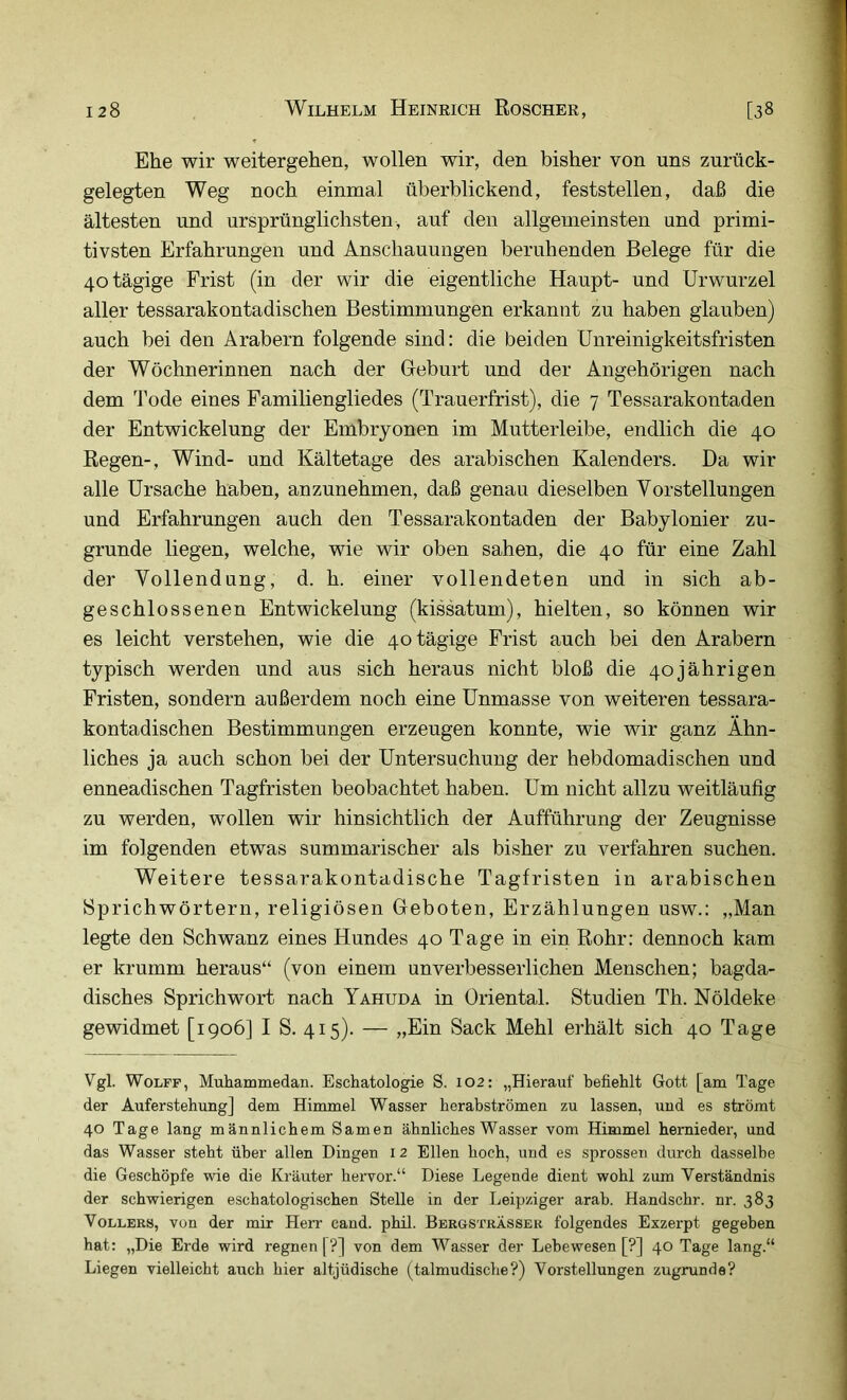 Ehe wir weitergehen, wollen wir, den bisher von uns zurück- gelegten Weg noch einmal überblickend, feststellen, daß die ältesten und ursprünglichsten, auf den allgemeinsten und primi- tivsten Erfahrungen und Anschauungen beruhenden Belege für die 40 tägige Frist (in der wir die eigentliche Haupt- und Urwurzel aller tessarakontadischen Bestimmungen erkannt zu haben glauben) auch bei den Arabern folgende sind: die beiden Unreinigkeitsfristen der Wöchnerinnen nach der Greburt und der Angehörigen nach dem l'ode eines Familiengliedes (Trauerfrist), die 7 Tessarakontaden der Entwickelung der Embryonen im Mutterleibe, endlich die 40 Regen-, Wind- und Kältetage des arabischen Kalenders. Da wir alle Ursache haben, anzunehmen, daß genau dieselben Vorstellungen und Erfahrungen auch den Tessarakontaden der Babylonier zu- grunde liegen, welche, wie wir oben sahen, die 40 für eine Zahl der Vollendung, d. h. einer vollendeten und in sich ab- geschlossenen Entwickelung (kissatum), hielten, so können wir es leicht verstehen, wie die 40 tägige Frist auch bei den Arabern typisch werden und aus sich heraus nicht bloß die 40jährigen Fristen, sondern außerdem noch eine Unmasse von weiteren tessara- kontadischen Bestimmungen erzeugen konnte, wie wir ganz Ähn- liches ja auch schon bei der Untersuchung der hebdomadischen und enneadischen Tagfristen beobachtet haben. Um nicht allzu weitläufig zu werden, wollen wir hinsichtlich der Aufführung der Zeugnisse im folgenden etwas summarischer als bisher zu verfahren suchen. Weitere tessarakontadische Tagfristen in arabischen Sprichwörtern, religiösen Geboten, Erzählungen usw.: „Man legte den Schwanz eines Hundes 40 Tage in ein Rohr: dennoch kam er krumm heraus“ (von einem unverbesserlichen Menschen; bagda- disches Sprichwort nach Yahuda in Oriental. Studien Th. Nöldeke gewidmet [1906] I S. 415). — „Ein Sack Mehl erhält sich 40 Tage Vgl. WoLFF, Muhammedan. Eschatologie S. I02: „Hierauf befiehlt Gott [am Tage der Auferstehung] dem Himmel Wasser herabströmen zu lassen, und es strömt 40 Tage lang männlichem Samen ähnliches Wasser vom Himmel hernieder, und das Wasser steht über allen Dingen i 2 Ellen hoch, und es sprossen durch dasselbe die Geschöpfe wie die Kräuter hervor.“ Diese Legende dient wohl zum Verständnis der schwierigen eschatologischen Stelle in der Leipziger arab. Handschr. nr. 383 Völlers, von der mir Herr cand. phil. Bergsträssek folgendes Exzerpt gegeben hat: „Die Erde wird regnen [?] von dem Wasser der Lebewesen [?] 40 Tage lang.“ Liegen vielleicht auch hier altjüdische (talmudische?) Vorstellungen zugrunde?