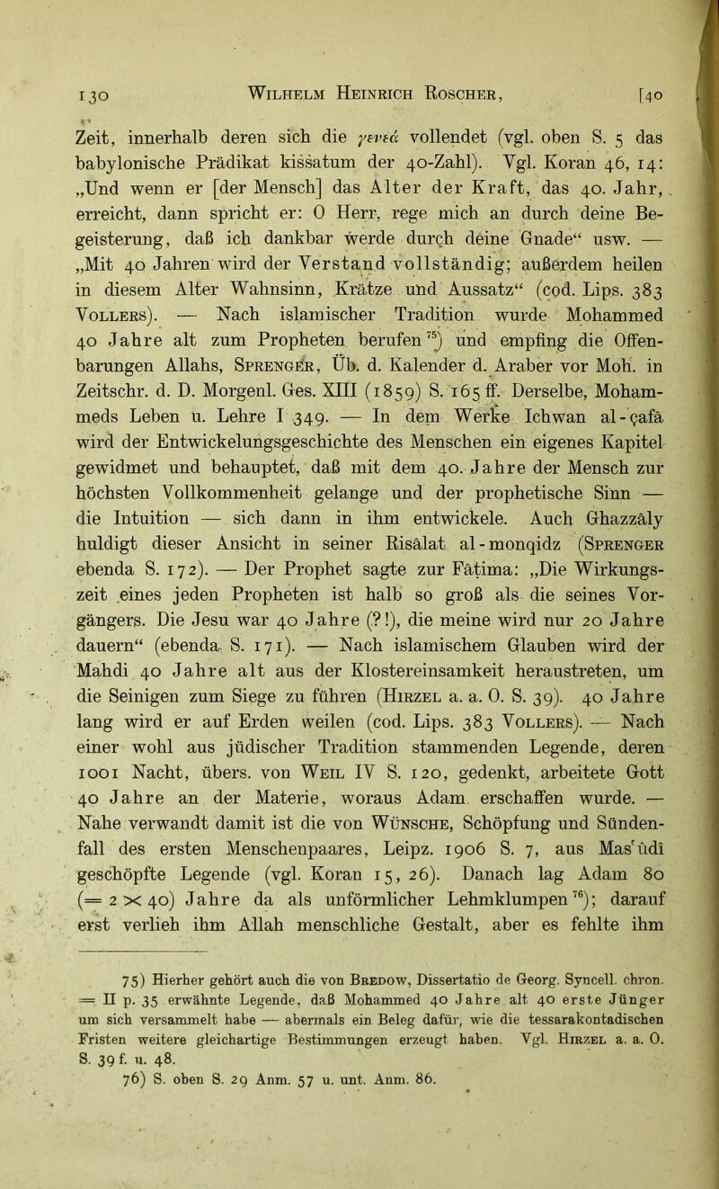 Zeit, innerhalb deren sich die yevtd vollendet (vgl. oben S. 5 das babylonische Prädikat kissatum der 40-Zabl). Vgl. Koran 46, 14: „Und wenn er [der Mensch] das Alter der Kraft, das 40. Jahr, erreicht, dann spricht er: 0 Herr, rege mich an durch deine Be- geisterung, daß ich dankbar werde durch deine Gnade“ usw. — „Mit 40 Jahren wird der Verstand vollständig; außerdem heilen in diesem Alter Wahnsinn, Krätze und Aussatz“ (cod. Lips. 383 Völlers). — Nach islamischer Tradition wurde Mohammed 40 Jahre alt zum Propheten berufen^®} und empfing die Offen- barungen Allahs, Sprenger, Üb. d. Kalender d. Araber vor Mob. in Zeitschr. d. D. Morgen!. Ges. XIII (1859) S. 165 ff. Derselbe, Moham- meds Leben u. Lehre I 349. — In dem Werke Ichwan al-^afä wird der Entwickelungsgeschichte des Menschen ein eigenes Kapitel gewidmet und behauptet, daß mit dem 40. Jahre der Mensch zur höchsten Vollkommenheit gelange und der prophetische Sinn — die Intuition — sich dann in ihm entwickele. Auch Ghazzäly huldigt dieser Ansicht in seiner Risälat al-monqidz (Sprenger ebenda S. 172). — Der Prophet sagte zur Fätima: „Die Wirkungs- zeit eines jeden Propheten ist halb so groß als die seines Vor- gängers. Die Jesu war 40 Jahre (?!), die meine wird nur 20 Jahre dauern“ (ebenda. S. 171). — Nach islamischem Glauben wird der Mahdi 40 Jahre alt aus der Klostereinsamkeit heraustreten, um die Seinigen zum Siege zu führen (Hirzel a. a. 0. S. 39). 40 Jahre lang wird er auf Erden weilen (cod. Lips. 383 Völlers). — Nach einer wohl aus jüdischer Tradition stammenden Legende, deren 1001 Nacht, übers, von Weil IV S. 120, gedenkt, arbeitete Gott 40 Jahre an der Materie, woraus Adam erschaffen wurde. — Nahe verwandt damit ist die von Wünsche, Schöpfung und Sünden- fall des ersten Menschenpaares, Leipz. 1906 S. 7, aus Mas'üdi geschöpfte Legende (vgl. Koran 15, 26). Danach lag Adam 80 (=2x40) Jahre da als unförmlicher Lehmklumpen’®); darauf erst verlieh ihm Allah menschliche Gestalt, aber es fehlte ihm 75) Hierher gehört auch die von Bredow, Dissertatio de Georg. Syneell. chron. — II p. 35 erwähnte Legende, daß Mohammed 40 Jahre alt 40 erste Jünger um sich versammelt habe — abermals ein Beleg dafür, wie die tessarakontadischen Fristen weitere gleichartige Bestimmungen erzeugt haben. Vgl. Hirzel a. a. 0. S. 39 f. u. 48. 76) S. oben S. 29 Anm. 57 u. unt. Anm. 86.