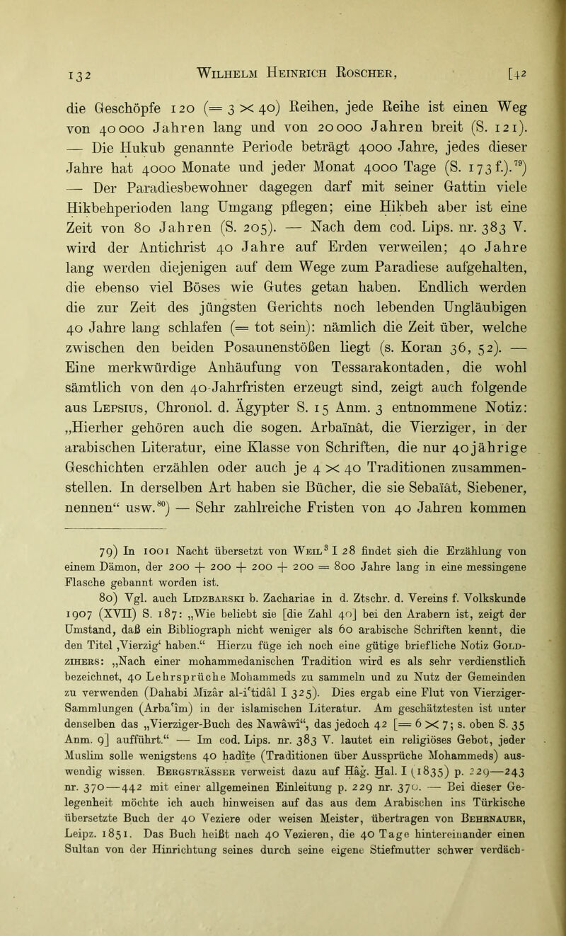 die Geschöpfe 120 (=3x40) Reihen, jede Reihe ist einen Weg von 40000 Jahren lang und von 20000 Jahren breit (S. 121). — Die Hukub genannte Periode beträgt 4000 Jahre, jedes dieser Jahre hat 4000 Monate und jeder Monat 4000 Tage (S. 173 f.).”) — Der Paradiesbewohner dagegen darf mit seiner Gattin viele Hikbehperioden lang Umgang pflegen; eine Hikbeh aber ist eine Zeit von 80 Jahren (S. 205). — Nach dem cod. Lips. nr. 383 V. wird der Antichrist 40 Jahre auf Erden verweilen; 40 Jahre lang werden diejenigen auf dem Wege zum Paradiese aufgehalten, die ebenso viel Böses wie Gutes getan haben. Endlich werden die zur Zeit des jüngsten Gerichts noch lebenden Ungläubigen 40 Jahre lang schlafen (= tot sein): nämlich die Zeit über, welche zwischen den beiden Posaunenstößen liegt (s. Koran 36, 52). — Eine merkwürdige Anhäufung von Tessarakontaden, die wohl sämtlich von den 40 Jahrfristen erzeugt sind, zeigt auch folgende aus Lepsius, Chronol. d. Ägypter S. 15 Anm. 3 entnommene Notiz: „Hierher gehören auch die sogen. Arbainät, die Vierziger, in der arabischen Literatur, eine Klasse von Schriften, die nur 40 jährige Geschichten erzählen oder auch je 4 x 40 Traditionen zusammen- stellen. In derselben Art haben sie Bücher, die sie Sebaiät, Siebener, nennen“ usw.®®) — Sehr zahlreiche Fristen von 40 Jahren kommen 79) In 1001 Nacht übersetzt von Weil®I 28 findet sich die Erzählung von einem Dämon, der 200 + 200 -f 200 -f 200 = 800 Jahre lang in eine messingene Flasche gebannt worden ist. 80) Vgl. auch Lidzbakski b. Zachariae in d. Ztschr. d. Vereins f. Volkskunde 1907 (XVII) S. 187: „Wie beliebt sie [die Zahl 40J hei den Arabern ist, zeigt der Umstand, daß ein Bibliograph nicht weniger als 60 arabische Schriften kennt, die den Titel ,Vierzig‘ haben.“ Hierzu füge ich noch eine gütige briefliche Notiz Gold- ziHERS: „Nach einer mohammedanischen Tradition wird es als sehr verdienstlich bezeichnet, 40 Lehrsprüche Mohammeds zu sammeln und zu Nutz der Gemeinden zu verwenden (Dahabi Mizär al-iTidäl I 325). Dies ergab eine Flut von Vierziger- Sammlungen (Arba'im) in der islamischen Literatur. Am geschätztesten ist unter denselben das „Vierziger-Buch des Nawäwi“, das jedoch 42 [= 6 X 7; s. oben S. 35 Anm. 9] aufführt.“ — Im cod. Lips. nr. 383 V. lautet ein religiöses Gebot, jeder Muslim solle wenigsüms 40 hadite (Traditionen über Aussprüche Mohammeds) aus- wendig wissen. Bergsträsser verweist dazu auf Häg. Hai. I (^1835) p. 229—243 nr. 370—442 mit einer allgemeinen Einleitung p. 229 nr. 370. — Bei dieser Ge- legenheit möchte ich auch hinweisen auf das aus dem Arabischen ins Türkische übersetzte Buch der 40 Veziere oder weisen Meister, übertragen von Behrnauer, Leipz. 1851. Das Buch heißt nach 40 Vezieren, die 40 Tage hintereinander einen Sultan von der Hinrichtung seines durch seine eigene Stiefmutter schwer verdäcb-