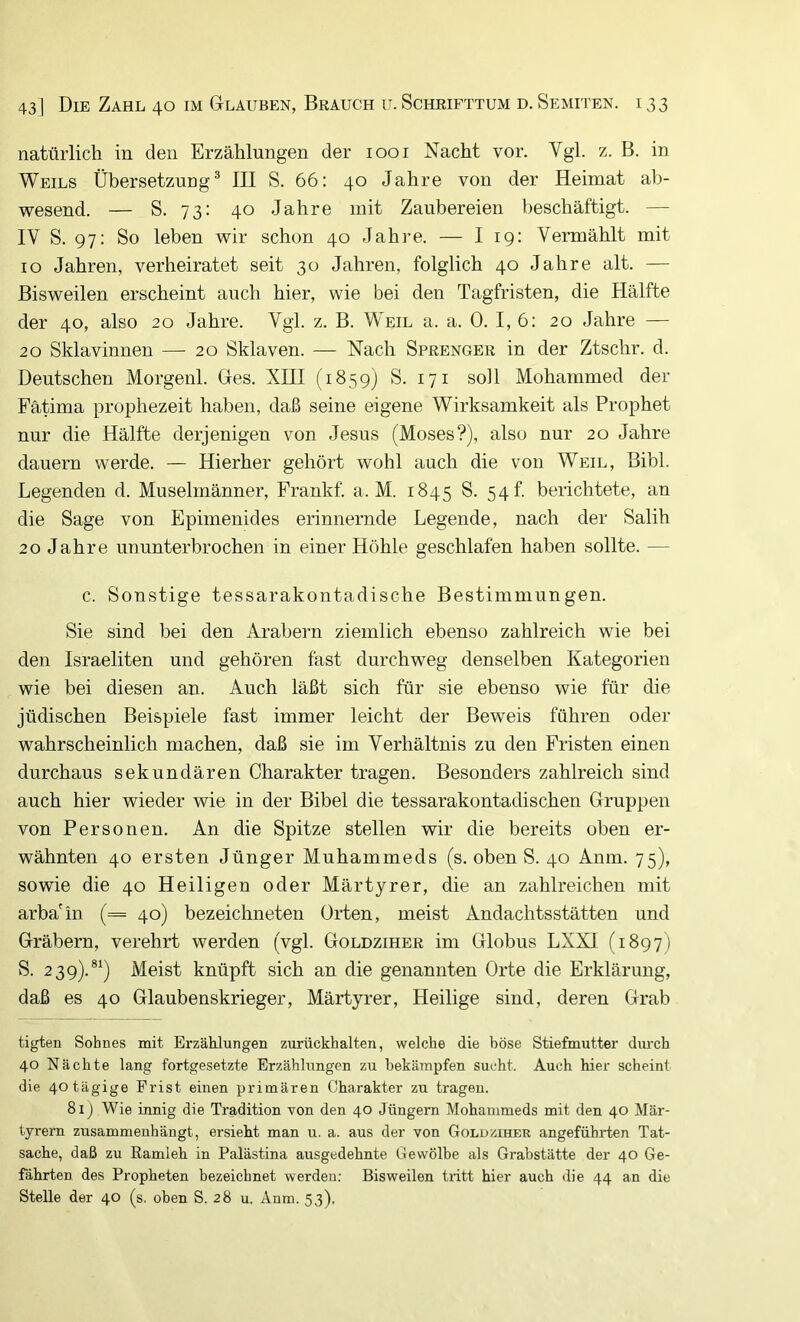 natürlich in den Erzählungen der 1001 Nacht vor. Vgl. z. B. in Weils Übersetzung® III S. 66: 40 Jahre von der Heimat ab- wesend. — S. 73: 40 Jahre mit Zaubereien beschäftigt. — IV S. 97: So leben wir schon 40 Jahi’e. — I 19: Veraiählt mit IO Jahren, verheiratet seit 30 Jahren, folglich 40 Jahre alt. — Bisweilen erscheint auch hier, wie bei den Tagfristen, die Hälfte der 40, also 20 Jahre. Vgl. z. B. Weil a. a. 0. I, 6: 20 Jahre — 20 Sklavinnen — 20 Sklaven. — Nach Sprenger in der Ztschr. d. Deutschen Morgenl. Ges. XIII (1859) S. 171 soll Mohammed der Fätima prophezeit haben, daß seine eigene Wirksamkeit als Prophet nur die Hälfte derjenigen von Jesus (Moses?), also nur 20 Jahre dauern werde. — Hierher gehört wohl auch die von Weil, Bibi. Legenden d. Muselmänner, Frankf. a. M. 1845 S. 54! berichtete, an die Sage von Epimenides erinnernde Legende, nach der Salih 20 Jahre ununterbrochen in einer Höhle geschlafen haben sollte. — c. Sonstige tessarakontadische Bestimmungen. Sie sind bei den Arabern ziemlich ebenso zahlreich wie bei den Israeliten und gehören fast durchweg denselben Kategorien wie bei diesen an. Auch läßt sich für sie ebenso wie für die jüdischen Beispiele fast immer leicht der Beweis führen oder wahrscheinlich machen, daß sie im Verhältnis zu den Fristen einen durchaus sekundären Charakter tragen. Besonders zahlreich sind auch hier wieder wie in der Bibel die tessarakontadischen Gruppen von Personen. An die Spitze stellen wir die bereits oben er- wähnten 40 ersten Jünger Muhammeds (s. oben S. 40 Anm. 75), sowie die 40 Heiligen oder Märtyrer, die an zahlreichen mit arba'in (= 40) bezeichneten Orten, meist Andachtsstätten und Gräbern, verehrt werden (vgl. Goldziher im Globus LXXI (1897) S. 239).®^) Meist knüpft sich an die genannten Orte die Erklärung, daß es 40 Glaubenskriege!', Märtyrer, Heilige sind, deren Grab tigten Sohnes mit Erzählungen zurückhalten, welche die böse Stiefmutter durch 40 Nächte lang fortgesetzte Erzählungen zu bekämpfen sucht. Auch hier scheint die 40 tägige Frist einen primären Charakter zu tragen. 81 j Wie innig die Tradition von den 40 Jüngern Mohammeds mit den 40 Mär- tyrern zusammenhängt, ersieht man u. a. aus der von Goluziher angeführten Tat- sache, daß zu Eamleh in Palästina ausgedehnte Gewölbe als Grabstätte der 40 Ge- fährten des Propheten bezeichnet werden: Bisweilen tritt hier auch die 44 an die Stelle der 40 (s. oben S. 28 u. Anm. 53),