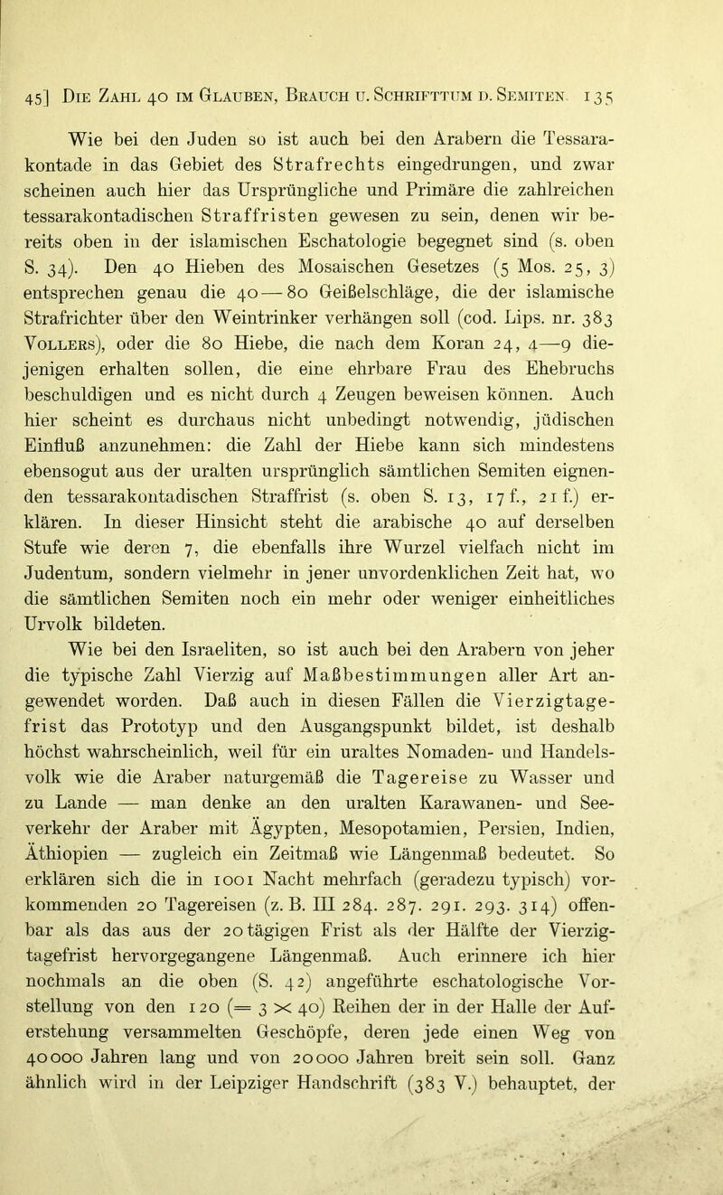 Wie bei den Juden so ist auch bei den Arabern die Tessara- kontade in das Gebiet des Strafrechts eingedrungen, und zwar scheinen auch hier das Ursprüngliche und Primäre die zahlreichen tessarakontadischen Straffristen gewesen zu sein, denen wir be- reits oben in der islamischen Eschatologie begegnet sind (s. oben S. 34). Den 40 Hieben des Mosaischen Gesetzes (5 Mos. 25, 3) entsprechen genau die 40—80 Geißelschläge, die der islamische Strafrichter über den Weintrinker verhängen soll (cod. Lips, nr. 383 Völlers), oder die 80 Hiebe, die nach dem Koran 24, 4—9 die- jenigen erhalten sollen, die eine ehrbare Frau des Ehebruchs beschuldigen und es nicht durch 4 Zeugen beweisen können. Auch hier scheint es durchaus nicht unbedingt notwendig, jüdischen Einfluß anzunehmen: die Zahl der Hiebe kann sich mindestens ebensogut aus der uralten ursprünglich sämtlichen Semiten eignen- den tessarakontadischen Straffrist (s. oben S. 13, 17 f, 21 f.) er- klären. In dieser Hinsicht steht die arabische 40 auf derselben Stufe wie deren 7, die ebenfalls ihre Wurzel vielfach nicht im Judentum, sondern vielmehr in jener unvordenklichen Zeit hat, wo die sämtlichen Semiten noch ein mehr oder weniger einheitliches ürvolk bildeten. Wie bei den Israeliten, so ist auch bei den Arabern von jeher die typische Zahl Vierzig auf Maßbestimmungen aller Art an- gewendet worden. Daß auch in diesen Fällen die Vierzigtage- frist das Prototyp und den Ausgangspunkt bildet, ist deshalb höchst wahrscheinlich, weil für ein uraltes Nomaden- und Handels- volk wie die Araber naturgemäß die Tagereise zu Wasser und zu Lande — man denke an den uralten Karawanen- und See- verkehr der Araber mit Ägypten, Mesopotamien, Persien, Indien, Äthiopien — zugleich ein Zeitmaß wie Längenmaß bedeutet. So erklären sich die in 1001 Nacht mehrfach (geradezu typisch) vor- kommenden 20 Tagereisen (z. B. III 284. 287. 291. 293. 314) offen- bar als das aus der 20 tägigen Frist als der Hälfte der Vierzig- tagefrist hervorgegangene Längenmaß. Auch erinnere ich hier nochmals an die oben (S. 42) angeführte eschatologische Vor- stellung von den 120 (= 3 x 40) Keihen der in der Halle der Auf- erstehung versammelten Geschöpfe, deren jede einen Weg von 40000 Jahren lang und von 20000 Jahren breit sein soll. Ganz ähnlich wird in der Leipziger Handschrift (383 V.) behauptet, der