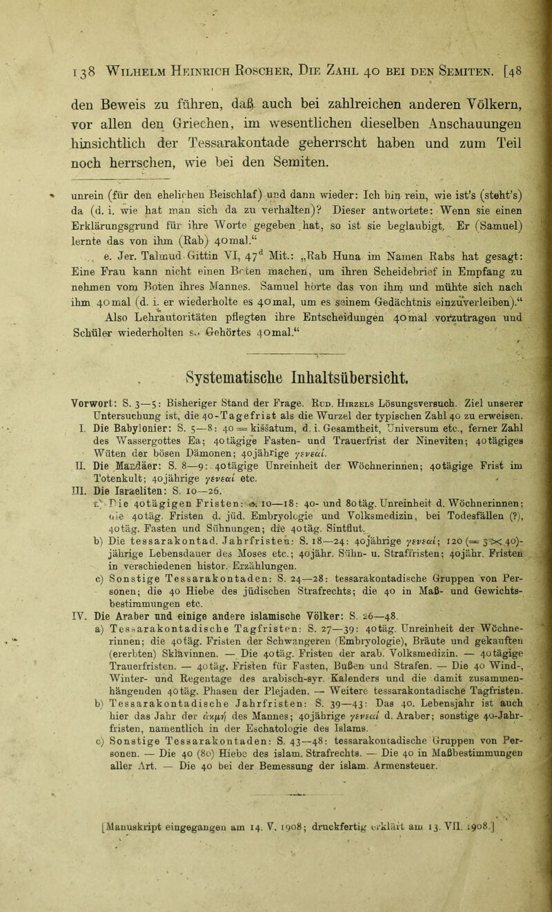 den Beweis zu führen, daß. auch bei zahlreichen anderen Yölkern, vor allen den Griechen, im wesentlichen dieselben Anschauungen hinsichthch der Tessarakontade geherrscht haben und zum Teil noch herrschen, wie bei den Semiten. unrein (für den ehelichen Beischlaf) und dann wieder: Ich bin rein, wie ist’s (steht's) da (d. i. wie hat man sich da zu verhalten)? Dieser antwortete; Wenn sie einen Erklärungsgrund für ihre Worte gegeben,hat, so ist sie beglaubigt, Er (Samuel) lernte das von ihm (Eab) 40 mal.“ e. Jer. Talmud Gittin VI, 47^ Mit.: „Rab Huna im Namen Rabs hat gesagt; Eine Frau kann nicht einen Beten machen, um ihren Scheidebrief in Empfang zu nehmen vom Boten ihres Mannes. Samuel horte das von ihm und mühte sich nach ihm 40 mal (d. i. er wiederholte es 40 mal, um es seinem Gedächtnis einzuverleiben).“ Also Lehrautoritäten pflegten ihre Entscheidungen 40 mal vortutragen und Schüler wiederholten Su Gehörtes 40mal.“ Systematische Inhaltsübersicht. Vorwort: S. 3—5: Bisheriger Stand der Frage. Run. Hirzels Lösungsversuch. Ziel unserer Untersuchung ist, die 40-Tagefrist als die Wurzel der typischen Zahl 40 zu erweisen. I. Die Babylonier: S. 5—8; 40 = kissatum, d. i. Gesamtheit, Universum etc., ferner Zahl des Wassergottes Ea; 40 tägige Fasten- und Trauerfrist der Nineviten; 40 tägiges Wüten der bösen Dämonen; 40jährige yBveed. II. Die Masdäer: S. 8—9: 40tägige Unreinheit der Wöchnerinnen; 40tägige Frist im Totenkult; 40jährige ysvsod etc. LII. Die Israeliten: S. 10—26. f.' Die 4otägigen Fristen: 1». 10—18: 40- und 80tag. Unreinheit d. Wöchnerinnen; ule 4otäg. Fristen d. jüd. Embryologie und Volksmedizin, bei Todesfällen (?), 4otäg. Fasten und Sühnungen; die 4otäg. Sintflut, h) Die tessarakontad. Jahrfristeh: S. 18—24: 40jährige yBvsai-, 120 (==5x40)- jährige Lebensdauer des Moses etc.; 4ojähr. Sühn- u. Strafiristen; 4ojähr. Fristen in verschiedenen histor. Erzählungen. c) Sonstige Tessarakontaden: S. 24—28: tessarakontadische Gruppen von Per- sonen; die 40 Hiebe des jüdischen Strafrechts; die 40 in Maß- und Gewichts- bestimmungen etc. IV. Die Araber und einige andere islamische Völker: S. 26—48. a) Tessarakontadische Tagfristen: S. 27—39: 40täg. Unreinheit der Wöchne- rinnen; die 40täg. Fristen der Schwangeren (Embryologie), Bräute und gekauften (ererbten) Sklavinnen. — Die 40täg. Fristen der arab. Volksmedizin. — 4otägige Trauerfristen. — 4otäg. Fristen für Fasten, Bußen und Strafen. — Die 40 Wind-, Winter- uiid Regentage des arabisch-syr. Kalenders uiid die damit zusammen- hängenden 40täg. Phasen der Plejaden. — Weitere tessarakontadische Tagfristen. b) Tessarakontadische Jahrfristen: S. 39—43: Das 40. Lebensjahr ist auch hier das Jahr der des Mannes; 40jährige yBVBat d. Araber; sonstige 40-Jahr- . fristen, namentlich in der Eschatologie des Islams. c) Sonstige Tessarakontaden: S. 43—48: tessarakontadische Gruppen von Per- sonen. — Die 40 (80) Hiebe des islam. Strafrechts. — Die 40 in Maßbestimmungen aller Art. — Die 40 bei der Bemessung der islam. Armensteuer. [Manuskript eingegangeu am 14. V. 1908; druckfertig erklärt am 13. VII. 1908.]