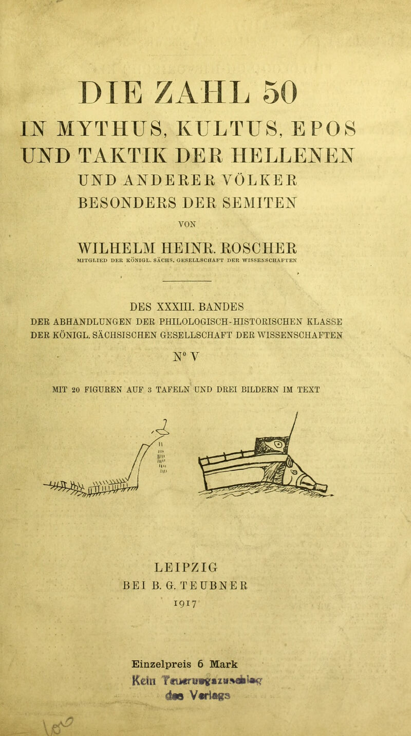 m MYTHUS, KULTUS, EPOS UND TAKTIK DER HELLEKEN UND ANDERER VÖLKER BESONDERS DER SEMITEN WILHELM HEINR. ROSCHER MITGLIED DER KÖNIGE. SACHS. GESELLSCHAFT DER WISSENSCHAFTEN DES XXXIII. BANDES DER ABHANDLUNGEN DER PHILOLOGISCH-HISTORISCHEN KLASSE DER KÖNIGE. SÄCHSISCHEN GESELLSCHAFT DER WISSENSCHAFTEN N*’ V MIT 20 FIGUREN AUF 3 TAFELN UND DREI BILDERN IM TEXT LEIPZIG BEI B. G. TEUBNER 1917 Kein dts V«ria«s VON