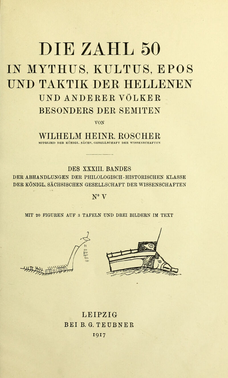 m MYTHUS, KULTUS, EPOS UND TAKTIK DER HELLEKEK UND ANDEREE VÖLKER BESONDERS DER SEMITEN VON WILHELM HEINE. EOSCHEE MITGLIED DER KÖNIGE. SACHS. GESELLSCHAFT DER WISSENSCHAFTEN DES XXXIII. BANDES DER ABHANDLUNGEN DER PHILOLOGISCH-HISTORISCHEN KLASSE DER KÖNIGL. SiCHSISCHEN GESELLSCHAFT DER WISSENSCHAFTEN N V MIT 20 FIGUREN AUF .3 TAFELN UND DREI BILDERN IM TEXT LEIPZIG BEI B. G. TEÜBNER 1917