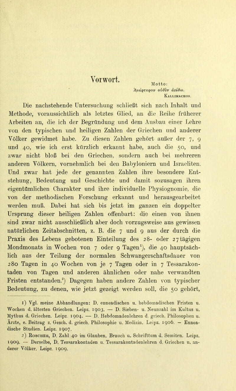 Vorwort. Motto: ’AficcQzvQOv oväsv ccsidco. Kallimachos. Die nachstehende Untersuchung schließt sich nach Inhalt und Methode, voraussichtlich als letztes Glied, an die Reihe früherer Arbeiten an, die ich der Begründung und dem Ausbau einer Lehre von den typischen und heiligen Zahlen der Griechen und anderer Völker gewidmet habe. Zu diesen Zahlen gehört außer der 7, 9 und 40, wie ich erst kürzlich erkannt habe, auch die 50, und zwar nicht bloß bei den Griechen, sondern auch bei mehreren anderen Völkern, vornehmlich bei den Babyloniern und Israeliten. Und zwar hat jede der genannten Zahlen ihre besondere Ent- stehung, Bedeutung und Geschichte und damit sozusagen ihren eigentümlichen Charakter und ihre individuelle Physiognomie, die von der methodischen Forschung erkannt und herausgearbeitet werden muß. Dabei hat sich bis jetzt im ganzen ein doppelter Ursprung dieser heiligen Zahlen offenbart: die einen von ihnen sind zwar nicht ausschließlich aber doch vorzugsweise aus gewissen natürlichen Zeitabschnitten, z. B. die 7 und 9 aus der durch die Praxis des Lebens gebotenen Einteilung des 28- oder 2 7 tägigen Mondmonats in Wochen von 7 oder 9 Tagen^), die 40 hauptsäch- lich aus der Teilung der normalen Schwangerschaftsdauer von 280 Tagen in 40 Wochen von je 7 Tagen oder in 7 Tessarakon- taden von Tagen und anderen ähnlichen oder nahe verwandten Fristen entstanden.^) Dagegen haben andere Zahlen von typischer Bedeutung, zu denen, wie jetzt gezeigt werden soll, die 50 gehört, 1) Vgl. meine Abhandlungen: D. enneadischen u. bebdoinadischen Fristen u. Wochen d. ältesten Griechen. Leipz. 1903. — D. Sieben- u. Neunzahl im Kultus u. Mythus d. Griechen. Leipz. 1904. — D. Hebdomadenlehren d. griech. Philosophen u. Arzte, e. Beitrag z. Gesch. d. griech. Philosophie u. Medizin. Leipz. 1906. — Ennea- dische Studien. Leipz. 1907. 2) Roscher, D. Zahl 40 im Glauben, Brauch u. Schrifttum d. Semiten. Leipz. 1909. — Derselbe, D. Tessarakontaden u. Tessarakontadenlehren d. Griechen u. an- derer Völker. Leipz. 1909.
