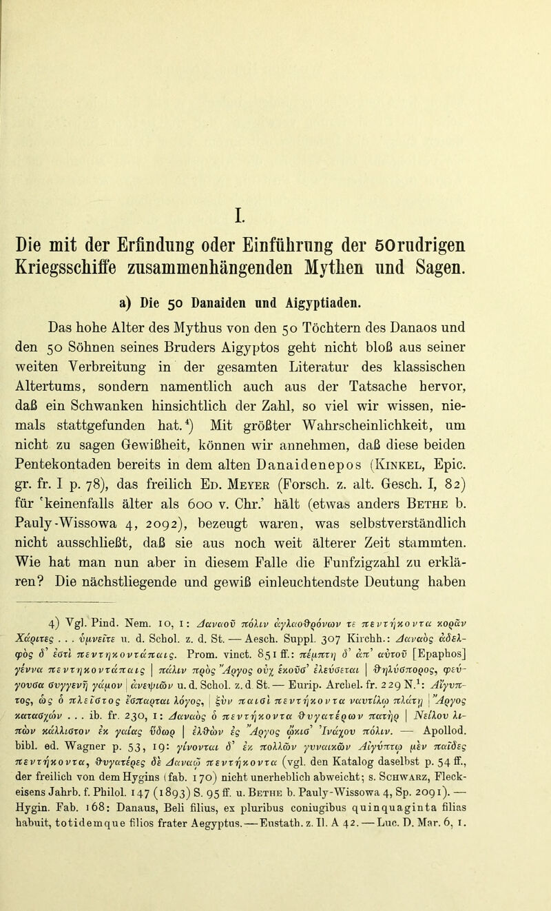 I. Die mit der ErfinduDg oder Einführung der öOriidrigen Kriegsschiffe zusammenhängenden Mythen und Sagen. a) Die 50 Danaiden und Aigyptiaden. Das hohe Alter des Mythus von den 50 Töchtern des Danaos und den 50 Söhnen seines Bruders Aigyptos geht nicht bloß aus seiner weiten Verbreitung in der gesamten Literatur des klassischen Altertums, sondern namentlich auch aus der Tatsache hervor, daß ein Schwanken hinsichtlich der Zahl, so viel wir wissen, nie- mals stattgefunden hat.^) Mit größter Wahrscheinlichkeit, um nicht zu sagen Gewißheit, können wir annehmen, daß diese beiden Pentekontaden bereits in dem alten Danaidenepos (Kinkel, Epic. gr. fr. I p. 78), das freilich Ed. Meyer (Forsch, z. alt. Gesch. I, 82) für 'keinenfalls älter als 600 v. Ohr.’ hält (etwas anders Bethe b. Pauly-Wissowa 4, 2092), bezeugt waren, was selbstverständlich nicht ausschließt, daß sie aus noch weit älterer Zeit stammten. Wie hat man nun aber in diesem Falle die Funfzigzahl zu erklä- ren? Die nächstliegende und gewiß einleuchtendste Deutung haben 4) Vg], Find. Nem. lO, i: /davaov noliv äyXcio^qovav ts nevri]Kovta xoqüv XccQiTsg . . . vfivstre u. d. Schol. z. d. St. —Aesch. Suppl. 307 Kirchh.: Java'og ädEl- g>bg d’ iötl nevrrj^ovtccTCcug. Prom. vinct. 851 fif.: niyinxt] d’ an avtov [Epaphos] yBvvu mvrrjKovTanaig \ nukiv nQog”AQyog ovy skovg’ iXsvöerai | ■d'rjkvßno^og, (psv- yovGa GvyyevT] ydfiov | dveijjimv u. d. Schol. z. d St. — Eurip. Arcbel. fr. 22g N.^: Aiyvn- rog, d>g 6 nXetcSTog tdTtuQxat Xöyog, \ natal n£vxri%ovxtt vavxLXa nXäxryi l’AQyog KuxaOycöv . . . ib. fr. 230, i: Aavabg 6 nevxijxovxa &vyax£Qtov naxrjQ | NsiXov Xi- nav KaXXiaxov m yalag vdaQ \ iX&d>v ig ’A^yog rajctö’ ^Ivdy^ov noXiv. — Apollod. bibl. ed. Wagner p. 53? I9* yivovxau d’ iz noXX&v yvvaixmv Aiyvnxa /leu naiösg nsvxtjxovxa, d-vyaxsQsg öh Aavaä nsvxi^xovxa (vgl. den Katalog daselbst p. 54 ff-? der freilich von demHygins (fab. 170) nicht unerbeblicb abweicht; s. Schwarz, Fleck- eisens Jahrb. f. Philol. 147 (1893) S. 95IF. u. Bethe b. Pauly-Wissowa 4, Sp. 2091). — Hygin. Fab. 168; Danaus, Beli filius, ex pluribus coniugibus quinquaginta filias