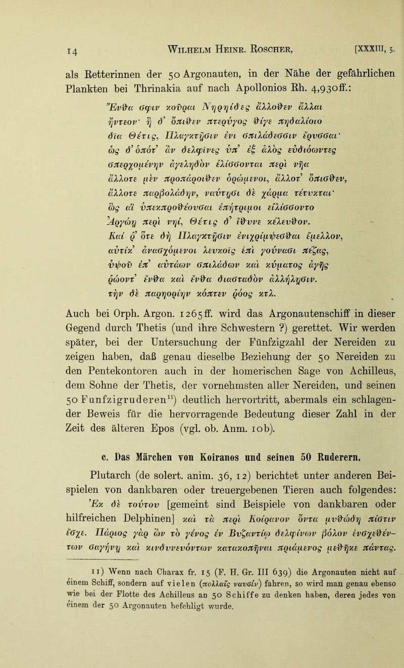 als Retterinnen der 50 Argonauten, in der Nähe der gefährlichen Flankten bei Thrinakia auf nach Apollonios Rh. 4,93olf.: ’'Ev%'a 6(ptv zovQai NrjQ7]C6eg aXXod'ev aXXai ^vxhov fl d’ ortid'BV jtxBQvyog d’iye striöaXioio dia &^TLg, UX^ynTf/üiv ivi ö^tiXddefföiv tqv66m' ag ö’OJtOT dv deXtpivsg vjt dXbg BV&iocjVTsg On:BQyo{i£vrjv dyeXrjdbv iXiGOovtai :rt£gi vfja aXXoTB II hv ^QOJtCCQOld'BV OQM^ISVOL^ aXXoT OJfiG&eV, aXXoTB jtaQßoXdörjv, vavxi^jGi de ydgiicc xe'xvKxai' d)g a'i vjtE’H^tQO&eovGaL i:tfiXQi[Loi uXiööovxo lägyd)^ jtBQi vrid &£xig d’ i'd’vvs yJXevdov. Kai Q bxe öf] llXayxxfjöiv iviyQiiiij}B6%'ai i'i^ieXXov, avxCn dva6ypg.tvoi Xevzoig ijtl yovvaöi sti^ag^ vij)ov ijt avxdojv G:tLXdÖG)v xal xv^^iaxog dyfjg gaovx’ iv&a xa'i l'vd'a diaOxadbv dXXfiXyGiv. xfjv de JtaQrjOQirjv xoitxav goog xxX. Auch bei Orph. Argon. i265lf. wird das Argonautenschiff in dieser Gegend durch Thetis (und ihre Schwestern ?) gerettet. Wir werden später, bei der Untersuchung der Fünfzigzahl der Nereiden zu zeigen haben, daß genau dieselbe Beziehung der 50 Nereiden zu den Pentekontoren auch in der homerischen Sage von Achilleus, dem Sohne der Thetis, der vornehmsten aller Nereiden, und seinen 50 Funfzigruderen^^) deutlich hervortritt, abermals ein schlagen- der Beweis für die hervorragende Bedeutung dieser Zahl in der Zeit des älteren Epos (vgl. ob. Anm. lob). c. Das Märchen von Koiranos und seinen 50 Ruderern, Plutarch (de solert. anim. 36, 12) berichtet unter anderen Bei- spielen von dankbaren oder treuergebenen Tieren auch folgendes: ’Ex dh xovxov [gemeint sind Beispiele von dankbaren oder hilfreichen Delphinen] xal xd Koigavov bvxa ^ivdadrj :xi6xiv i'6ye. JJdgiog ydg av xb yivog iv Bv^avxCoj deXcpi'voiv ßoXov ivö'iadiv- xow Gayi^vfi xa'i xivdvvevovxcov xaxaxojtfjvai jtgidg.Bvog Jtdvxag. ii) Wenn nach Charax fr. 15 (P. H. Gr. III 639) die Argonauten nicht auf einem Schilf, sondern auf vielen (TroiAatg vavGi'v) fahren, so wird man genau ebenso wie bei der Flotte des Achilleus an 50 Schiffe zu denken haben, deren jedes von einem der 50 Ai'gonauten befehligt wurde.