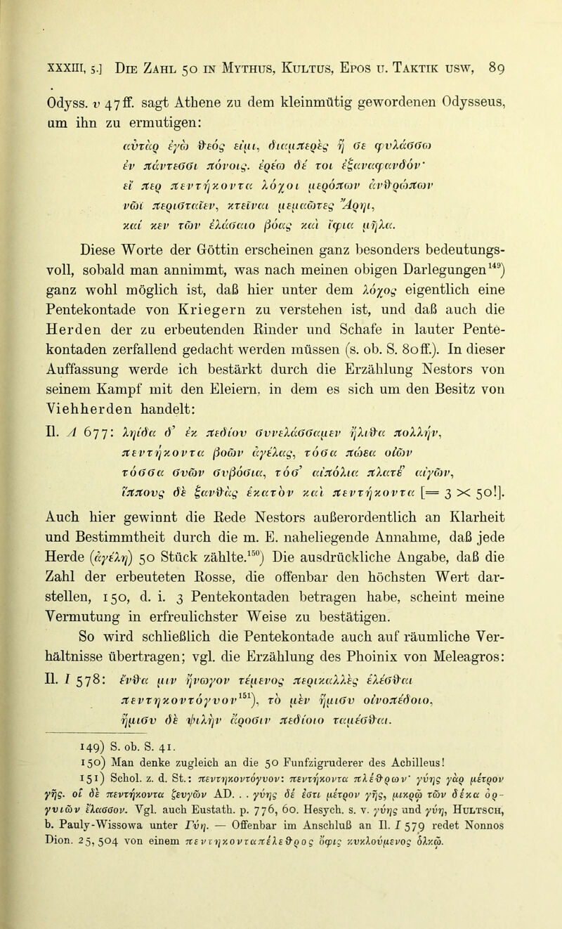 Odyss. 47ff. sagt Athene zu dem kleinmütig gewordenen Odysseus, um ihn zu ermutigen: civraQ eyoj ^eog öic'iufBQ'eg rj Oe cf vXdoOo) ev itdvreOOi :t6voig. eqtco de roi i^avacpavdoV ei :teq jtevT7]y.ovrn Xoyoi iieQOJtojr (h’iygcosfoi’ vöii JteQiOraiev, yteivca ^le^iccMreg ’'ÄQy]i, %ai %ev Töjv iXdOcao ßoag za'i i’(pia ^ifjXa. Diese Worte der Göttin erscheinen ganz besonders bedeutungs- voll, sobald man annimmt, was nach meinen obigen Darlegungen^^®) ganz wohl möglich ist, daß hier unter dem Xöyog eigentlich eine Pentekontade von Kriegern zu verstehen ist, und daß auch die Herden der zu erbeutenden Rinder und Schafe in lauter Pente- kontaden zerfallend gedacht werden müssen (s. ob. S. Soff.). In dieser Auffassung werde ich bestärkt durch die Erzählung Nestors von seinem Kampf mit den Eieiern, in dem es sich um den Besitz von Viehherden handelt: II. yl 677: Xrjid'a ö’ ex üediov OvveXdoOafiev r'iXid-cc jtoXXijr’, itevTiqzovTcc ßoäv dyeXag, vöoa Jtasa olC)v vöooa Ovcop OvßoOia, roö’ cciJtoXia jtXave caycbp, i'n^:!tovg <fe ^av&dg ezaxov zai :tevTT^zovTCi [= 3 X 50!]. Auch hier gewinnt die Rede Nestors außerordentlich an Klarheit und Bestimmtheit durch die m. E. naheliegende Annahme, daß jede Herde (dyeXri) 50 Stück zählte.^®“) Die ausdrückliche Angabe, daß die Zahl der erbeuteten Rosse, die offenbar den höchsten Wert dar- stellen, 150, d. i. 3 Pentekontaden betragen habe, scheint meine Vermutung in erfreulichster Weise zu bestätigen. So wird schließlich die Pentekontade auch auf räumliche Ver- hältnisse übertragen; vgl. die Erzählung des Phoinix von Meleagros: II. 1578: evd'a iiiv fjvayov re^ievog jteQizaXXeg eXe'od’cu Jtevtrjzovtöyvov^^^)^ to ^lev ij^iOv oivojtedoio, ^^lOv de tlnXri'V ccqoOiv :tedioio raueod’ca. 149) S. ob. S. 41. 150) Man denke zugleich an die 50 Punfzigruderer des Achilleus! 151) Schol. z. d. St.: nevvtjKovroyvov: TcsvnqKovva TtXi&Qwv' yvrjg yd^ ^lixQOv yi]g. Ol df Ttevxri'Kovxa ^svycöv AD. . . yvrjg de eßxi [lixQOv yfjg, fuxQä xmv Sixa 6^- yvicöv eXaßßoy. Vgl. auch Eustath. p. 776, 60. Hesych. s. v. yvrjg und yvrj, Hultsch, b. Pauly-Wissowa unter Pvi]. — Offenbar im Anschluß an II. I 579 redet Nonnos Dion. 25,504 von einem TrsvvijxopxajrsXsd'Qog otptg xvy.Xovuevog oXr.ä.