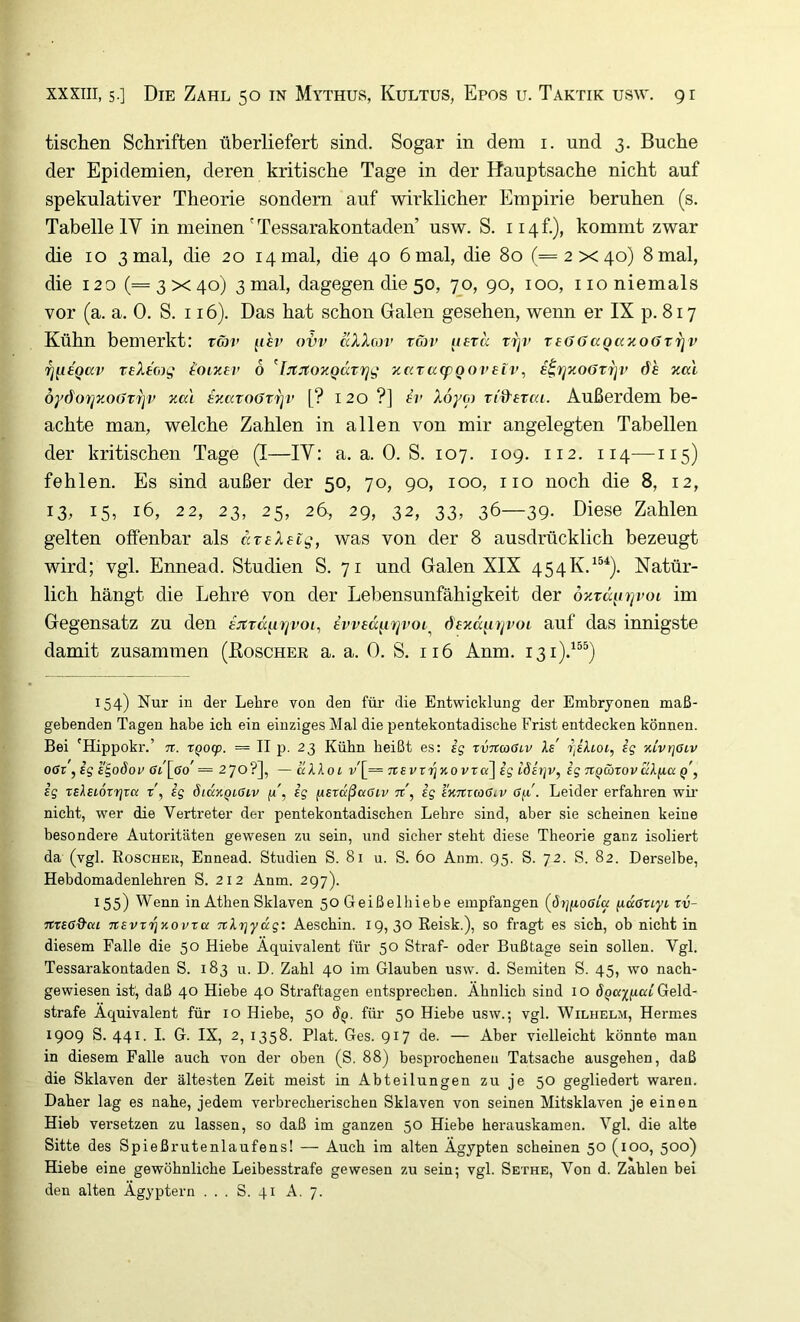 tischen Schriften überliefert sind. Sogar in dem i. und 3. Buche der Epidemien, deren kritische Tage in der Hauptsache nicht auf spekulativer Theorie sondern auf wirklicher Empirie beruhen (s. Tabelle IV in meinen' Tessarakontaden usw. S. 114 f.), kommt zwar die IO 3 mal, die 20 14 mal, die 40 6 mal, die 80 (=2x40) 8mal, die 120 (=3x40) 3 mal, dagegen die 50, 70, 90, 100, 110 niemals vor (a. a. 0. S. 116). Das hat schon Galen gesehen, wenn er IX p. 817 Kühn bemerkt: rm> ^isv ovv aXX(ov tojv jifr« rijr reööaQaoioöTrjv Tjiiegav teXtoig loiner 6 ^IjtJtOTCQcct'rjg zc(tcc(pQoveiv, i^rjxo6Tip> de xa'i öydorjxoürijv xa'i eyMT06t7]v [? 120 ?] h’ Xoyoi vid’erca. Außerdem be- achte man, welche Zahlen in allen von mir angelegten Tabellen der kritischen Tage (I—IV: a. a. 0. S. 107. 109. 112. 114—115) fehlen. Es sind außer der 50, 70, 90, 100, iio noch die 8, 12, 13, 15, 16, 22, 23, 25, 26, 29, 32, 33, 36—39- ßiese Zahlen gelten offenbar als ccTeXelg, was von der 8 ausdrücklich bezeugt wird; vgl. Ennead. Studien S. 71 und Galen XIX 454K.^®*). Natür- lich hängt die Lehre von der Lebensunfähigkeit der 6%rüp)]voi im Gegensatz zu den ejtTdpTjvoi, iwedprjvoi^ öexdpijvoi auf das innigste damit zusammen (Koscher a. a. 0. S. 116 Anm. 131).^®^) 154) Nur in der Lehre von den fm- die Entwicklung der Embryonen maß- gebenden Tagen habe ich ein einziges Mal die pentekontadische Frist entdecken können. Bei 'Hippokr.’ n. xQocp. = II p. 23 Kühn beißt es: ig xvncoGLV Xe r^iXioi, ig KivrjOLV OGi yigE^oSov 6l\go' = —uXXol v'[= Ttevx'^KOVxa^ig LÖitjv, ig TiQäxovccX^ia q', ig xsXeioxrjxa x\ ig ötdxQiCiv ig f^exdßaGiv n, ig iKTtraGiv 6^'. Leider erfahren wir nicht, wer die Vertreter der pentekontadischen Lehre sind, aber sie scheinen keine besondere Autoritäten gewesen zu sein, und sicher steht diese Theorie ganz isoliert da (vgl. Roscher, Ennead. Studien S. 81 u. S. 60 Anm. 95. S. 72. S. 82. Derselbe, Hebdomadenlehren S. 212 Anm. 297). 155) Wenn in Athen Sklaven 50 Geißelhiebe empfangen ((5r;ftoöta ficcGxiyt xv- tcxsöQ'cu TtsvxT^Kovxa TcXrjydg: Aeschin. 19,30 Reisk.), so fragt es sich, ob nicht in diesem Falle die 50 Hiebe Äquivalent für 50 Straf- oder Bußtage sein sollen. Vgl. Tessarakontaden S. 183 u. D. Zahl 40 im Glauben usw. d. Semiten S. 45, wo nach- gewiesen ist, daß 40 Hiebe 40 Straftagen entsprechen. Ähnlich sind 10 Geld- strafe Äquivalent für 10 Hiebe, 50 6q. für 50 Hiebe usw.; vgl. Wilhelm, Hermes 1909 S. 441. I. G. IX, 2, 1358. Plat. Ges. 917 de. — Aber vielleicht könnte man in diesem Falle auch von der oben (S. 88) besprochenen Tatsache ausgehen, daß die Sklaven der ältesten Zeit meist in Abteilungen zu je 50 gegliedert waren. Daher lag es nahe, jedem verbrecherischen Sklaven von seinen Mitsklaven je einen Hieb versetzen zu lassen, so daß im ganzen 50 Hiebe herauskamen. Vgl. die alte Sitte des Spießrutenlaufens! — Auch im alten Ägypten scheinen 50 (100, 500) Hiebe eine gewöhnliche Leibesstrafe gewesen zu sein; vgl. Sethe, Von d. Zahlen bei den alten Ägyptern ... S. 41 A. 7.