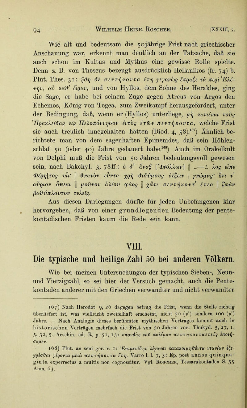 Wie alt und bedeutsam die 50jährige Frist nach griechischer Anschauung war, erkennt man deutlich an der Tatsache, daß sie auch schon im Kultus und Mythus eine gewisse Rolle spielte. Denn z. B. von Theseus bezeugt ausdrücklich Hellanikos (fr. 74) b. Plut. Thes. 31: df jcevvrjzovta Ittj yeyovag tu :teQ\^EXi- vrjv, ov &)Qav, und von Hyllos, dem Sohne des Herakles, ging die Sage, er habe bei seinem Zuge gegen Atreus von Argos den Echemos, König von Tegea, zum Zweikampf herausgefordert, unter der Bedingung, daß, wenn er (Hyllos) unterliege, zarUvai rovg ^HQanXei&ag eig UeXojtovvrjöov ivrbg stg)v Jtevt'^xovra, welche Frist sie auch treulich innegehalten hätten (Diod. 4, 58).^®'') Ähnlich be- richtete man von dem sagenhaften Epimenides, daß sein Höhlen- schlaf 50 (oder 40) Jahre gedauert habe.^®®) Auch im Orakelkult von Delphi muß die Frist von 50 Jahren bedeutungsvoll gewesen sein, nach Bakchyl. 3, 78ff.: 6 d’ äva^ [’4:it6XXon>] | _—^ Xog eiJte 4^eQrj[Tog vir jj &vatbv e'övva ygij dufv^ovg jj yva^ccg’ otl t avQLOv b'tj)£ai || f^iovrov äXtov (pdog jj yrori JtevT'^xorv trea [| ^omp ßccd'VJtXovTov reXeig. Aus diesen Darlegungen dürfte für jeden Unbefangenen klar hervorgehen, daß von einer grundlegenden Bedeutung der pente- kontadischen Fristen kaum die Rede sein kann. VIII. Die typisclie und heilige Zahl 50 hei anderen Völkern. Wie bei meinen Untersuchungen der typischen Sieben-, Neun- und Yierzigzahl, so sei hier der Versuch gemacht, -auch die Pente- kontaden anderer mit den Glriechen verwandter und nicht verwandter 167) Nach Herodot 9, 26 dagegen betrug die Frist, wenn die Stelle richtig überliefert ist, was vielleicht zweifelhaft erscheint, nicht 50 (v') sondern 100 (^') Jahre. — Nach Analogie dieses berühmten mythischen Vertrages kommt auch in historischen Verträgen mehrfach die Frist von 50 Jahren vor: Thukyd. 5, 27, i. 5, 32, 5. Aeschin. ed. R. p. 51, 15: anovSag rov noXsfxov nevT rjKovrasxstg Ittouj- 6a(i€v. 168) Plut. an seni ger. r. i: ’ErtifiEvidtjv Xi'yov0i 'Kaza'AOi^'YiQ'kvxa viaviav i^e- ygcß&ai ysQovxa fisxa nsvxrjuovxa exx]. Varro 1. 1. 7> 3* Ep- post annos quinqua- ginta experrectus a multis non cognoscitur. Vgl. Roscher, Tessarakontaden S. 55 Aum. 63.