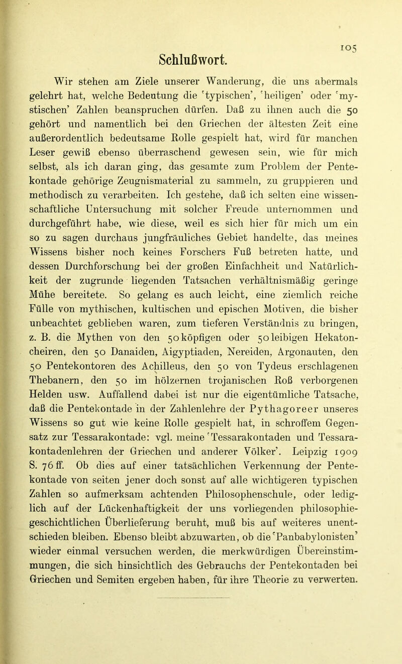 Schlußwort. Wir stehen am Ziele unserer Wanderung, die uns abermals gelehrt hat, welche Bedeutung die 'typischen’, 'heiligen’ oder 'my- stischen’ Zahlen beanspruchen dürfen. Daß zu ihnen auch die 50 gehört und namentlich bei den Griechen der ältesten Zeit eine außerordentlich bedeutsame Bolle gespielt hat, wird für manchen Leser gewiß ebenso überraschend gewesen sein, wie für mich selbst, als ich daran ging, das gesamte zum Problem der Pente- kontade gehörige Zeugnismaterial zu sammeln, zu gruppieren und methodisch zu verarbeiten. Ich gestehe, daß ich selten eine wissen- schaftliche Untersuchung mit solcher Freude unternommen und durchgeführt habe, wie diese, weil es sich hier für mich um ein so zu sagen durchaus jungfräuliches Gebiet handelte, das meines Wissens bisher noch keines Forschers Fuß betreten hatte, und dessen Durchforschung bei der großen Einfachheit und Natürlich- keit der zugrunde liegenden Tatsachen verhältnismäßig geringe Mühe bereitete. So gelang es auch leicht, eine ziemlich reiche Fülle von mythischen, kultischen und epischen Motiven, die bisher unbeachtet geblieben waren, zum tieferen Verständnis zu bringen, z. B. die Mythen von den 5oköpfigen oder 5oleibigen Hekaton- cheiren, den 50 Danaiden, Aigyptiaden, Nereiden, Argonauten, den 50 Pentekontoren des Achilleus, den 50 von Tydeus erschlagenen Thebanern, den 50 im hölzernen trojanischen Boß verborgenen Helden usw. Auffallend dabei ist nur die eigentümliche Tatsache, daß die Pentekontade in der Zahlenlehre der Pythagoreer unseres Wissens so gut wie keine Bolle gespielt hat, in schroffem Gegen- satz zur Tessarakontade: vgl. meine ' Tessarakontaden und Tessara- kontadenlehren der Griechen und anderer Völker’. Leipzig 1909 S. 7 6 ff. Ob dies auf einer tatsächlichen Verkennung der Pente- kontade von seiten jener doch sonst auf alle wichtigeren typischen Zahlen so aufmerksam achtenden Philosophenschule, oder ledig- lich auf der Lückenhaftigkeit der uns vorliegenden philosophie- geschichtlichen Überlieferung beruht, muß bis auf weiteres unent- schieden bleiben. Ebenso bleibt abzuwarteu, ob die'Panbabylonisten’ wieder einmal versuchen werden, die merkwürdigen Übereinstim- mungen, die sich hinsichtlich des Gebrauchs der Pentekontaden bei Griechen und Semiten ergeben haben, für ihre Theorie zu verwerten.