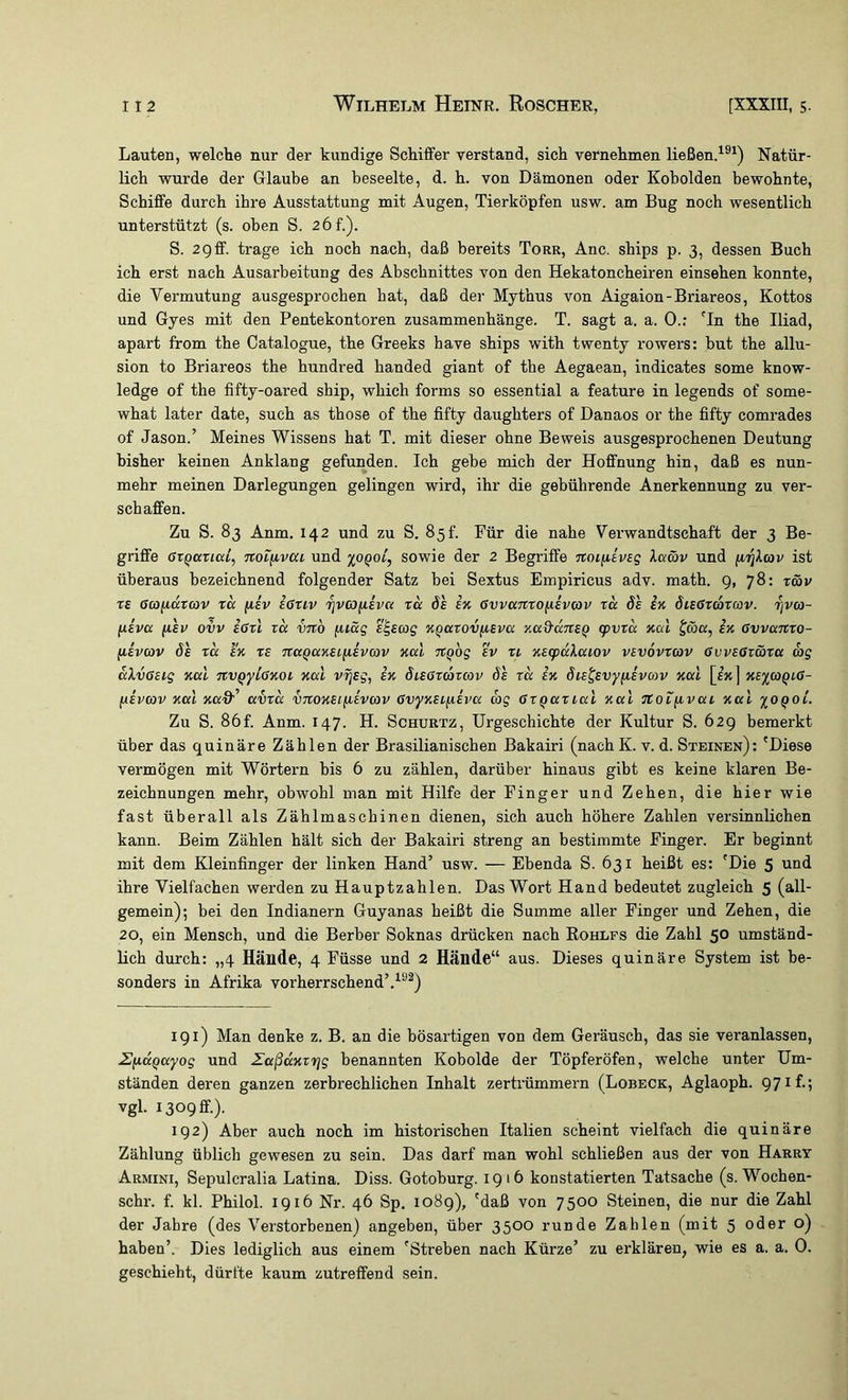 Lauten, welche nur der kundige Schiffer verstand, sich vernehmen ließen.^®^) Natür- lich wurde der Glaube an beseelte, d. h. von Dämonen oder Kobolden bewohnte, Schiffe durch ihre Ausstattung mit Augen, Tierköpfen usw. am Bug noch wesentlich unterstützt (s. oben S. 2 6f.), S. 2gff. trage ich noch nach, daß bereits Torr, Anc. ships p. 3, dessen Buch ich erst nach Ausarbeitung des Abschnittes von den Hekatoncheiren einsehen konnte, die Vermutung ausgesprochen bat, daß der Mythus von Aigaion-Briareos, Kottos und Gyes mit den Pentekontoren Zusammenhänge. T. sagt a. a. 0.: 'In the Iliad, apart from the Catalogue, the Greeks have ships with twenty rowers: but the allu- sion to Briareos the hundred handed giant of the Aegaean, indicates some know- ledge of the fifty-oared ship, which forms so essential a feature in legends of some- what later date, such as those of the fifty daughters of Danaos or the fifty comrades of Jason.’ Meines Wissens hat T. mit dieser ohne Beweis ausgesprochenen Deutung bisher keinen Anklang gefunden. Ich gebe mich der Hoffnung hin, daß es nun- mehr meinen Darlegungen gelingen wird, ihr die gebührende Anerkennung zu ver- schaffen. Zu S. 83 Anm. 142 und zu S. 85!. Für die nahe Verwandtschaft der 3 Be- griffe GzQKTicd, Ttotfivcu Und %OQol, sowie der 2 Begriffe noiiiivsg XaS)v und firjXav ist überaus bezeichnend folgender Satz bei Sextus Empiricus adv. math. 9, 78: t&v rs (JcöjLiarcöv xcc fiiv eGtiv '^vc3(isva rcc de ix evvanxo^ievav xä ös ix öieGxaxav. rjva- ixevcc (isv ovv ißxl xa vnb fuäg e^eag XQaxovfieva xad'dTteQ g>vxd xal Jcö«, ix ßvvanro- fievcov de xd ex xe na^axeiiievcov xal nQog ev ri xecpdXaiov vevovxwv ßvveox&xa wg dXvßeig xal nvqyLßxoi xal vrjeg, ix dießxcoxcov de xd ix die^evy^ievoiv xal xe%a)QLß- fxevav xal xaff’ avxd vnoxetfievcav ßvyxei^eva cog ßxQaxial xal itoxiivai xal ioqoL Zu S. 86f. Anm. 147. H. Schurtz, Urgeschichte der Kultur S. 62g bemerkt über das quinäre Zählen der Brasilianischen Bakairi (nachK. v. d. Steinen): 'Diese vermögen mit Wörtern bis 6 zu zählen, darüber hinaus gibt es keine klaren Be- zeichnungen mehr, obwohl man mit Hilfe der Finger und Zehen, die hier wie fast überall als Zählmascbinen dienen, sich auch höhere Zahlen versinnlichen kann. Beim Zählen hält sich der Bakairi streng an bestimmte Finger. Er beginnt mit dem Kleinfinger der linken Hand’ usw. — Ebenda S. 631 heißt es: 'Die 5 und ihre Vielfachen werden zu Hauptzahlen. Das Wort Hand bedeutet zugleich 5 (all' gemein); bei den Indianern Guyanas beißt die Summe aller Finger und Zehen, die 20, ein Mensch, und die Berber Soknas drücken nach Kohles die Zahl 50 umständ- lich durch: „4 Hände, 4 Füsse und 2 Hände“ aus. Dieses quinäre System ist be- sonders in Afrika vorherrschend’.^“^) 191) Man denke z. B. an die bösartigen von dem Geräusch, das sie veranlassen, ZficcQayog und Zaßdxxrjg benannten Kobolde der Töpferöfen, welche unter Um- ständen deren ganzen zerbrechlichen Inhalt zertrümmern (Lobeck, Aglaoph. 97 il-? vgl. 1309 ff.). 192) Aber auch noch im historischen Italien scheint vielfach die quinäre Zählung üblich gewesen zu sein. Das darf man wohl schließen aus der von Harry Armini, Sepulcralia Latina. Diss. Gotoburg. 1916 konstatierten Tatsache (s. Wochen- schr. f. kl. Philol. 1916 Nr. 46 Sp, 1089), 'daß von 7500 Steinen, die nur die Zahl der Jahre (des Verstorbenen) angeben, über 3500 runde Zahlen (mit 5 oder o) haben’. Dies lediglich aus einem 'Streben nach Kürze’ zu erklären, wie es a. a. 0. geschieht, dürfte kaum zutreffend sein.