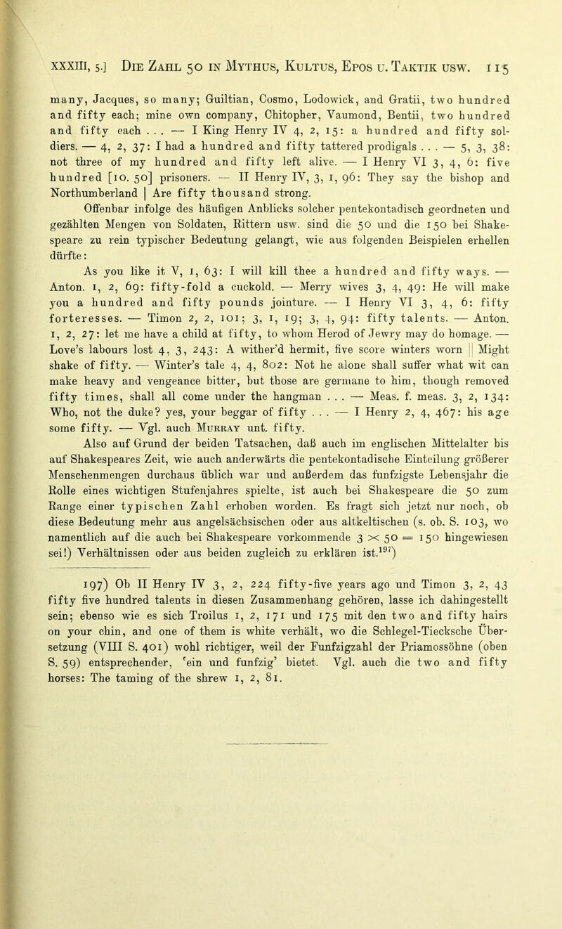 many, Jacques, so many; Guiltian, Cosmo, Lodowick, and Gratii, two hundred and fifty each; mine own Company, Chitopher, Vaumond, Bentii, two hundred and fifty each ... — I King Henry IV 4, 2, 15: a hundred and fifty sol- diers. — 4, 2, 37: I had a hundred and fifty tattered prodigals ... — 5, 3, 38: not three of my hundred and fifty left alive. — I Henry VI 3, 4, 6: five hundred [10. 50] prisoners. — II Henry IV, 3, i, 96; They say the bishop and Northumberland | Are fifty thousand strong. Offenbar infolge des häufigen Anblicks solcher pentekontadisch geordneten und gezählten Mengen von Soldaten, Eittern usw. sind die 50 und die 150 bei Shake- speare zu rein typischer Bedeutung gelangt, wie aus folgenden Beispielen erhellen dürfte: As you like it V, i, 63: I will kill thee a hundred and fifty ways. — Anton. I, 2, 6g: fifty-fold a cuckold. — Merry wives 3, 4, 49: He will make you a hundred and fifty pounds jointure. — I Henry VI 3, 4, 6: fifty forteresses. — Timon 2, 2, loi; 3, l, 19; 3, 4, 94; fifty talents. — Anton. I, 2, 27: let me have a child at fifty, to whom Herod of Jewry may do homage. — Love’s labours lost 4, 3, 243: A wither'd hermit, five score winters worn !' Might shake of fifty. — Winter’s tale 4, 4, 802: Not he alone shall suffer what wit can make heavy and vengeänce bitter, but those are germane to him, though removed fifty tim es, shall all come under the hangman ... — Meas. f. meas. 3, 2, 134: Who, not the duke? yes, your beggar of fifty ... — I Henry 2, 4, 467: bis age some fifty. — Vgl. auch Murray unt. fifty. Also auf Grund der beiden Tatsachen, daß auch im englischen Mittelalter bis auf Shakespeares Zeit, wie auch anderwärts die pentekontadische Einteilung größerer Menschenmengen durchaus üblich war und außerdem das fünfzigste Lebensjahr die Bolle eines wichtigen Stufenjahres spielte, ist auch bei Shakespeare die 50 zum Range einer typischen Zahl erhoben worden. Es fragt sich jetzt nur noch, ob diese Bedeutung mehr aus angelsächsischen oder aus allkeltischen (s. ob. S. 103, wo namentlich auf die auch bei Shakespeare vorkommende 3 x 50 = 150 hingewiesen sei!) Verhältnissen oder aus beiden zugleich zu erklären ist.^®^) 197) Ob II Henry IV 3, 2, 224 fifty-five years ago und Timon 3, 2, 43 fifty five hundred talents in diesen Zusammenhang gehören, lasse ich dahingestellt sein; ebenso wie es sieh Troilus i, 2, 171 und 175 mit den two and fifty hairs on your chin, and one of them is white verhält, wo die Schlegel-Tiecksche Über- setzung (VIII S. 401) wohl richtiger, weil der Eunfzigzahl der Priamossöhne (oben S. 59) entsprechender, 'ein und fünfzig’ bietet. Vgl. auch die two and fifty horses: The taming of the shrew i, 2, 81.