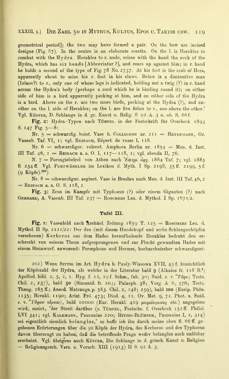geometrical period]; the two may have formed a pair. On the bow are incised designs (Fig. 87). In tbe centre is an elaborate rosette. On the 1. is Herakles in combat with the Hydra. Herakles to r. nude, seizes with tbe band tbe neck of the Hydra, whicb bas six heads [Abbreviatur?], and rears up against bim; in r. band he holds a second of tbe type of Pig. 78 No. 2737. At bis feet is the crab of Hera, apparently about to seize bis r. foot in bis claws. Below is a diminutive man (lolaos?) to r., only one of wbose legs is indicated, holding out a twig (?) in r. band across tbe Hydra’s body (perbaps a cord vrbich he is binding round it); on either side of bim is a bird apparently pecking at bim, and on either side of tbe Hydra is a bird. Above on tbe r. are t’wo more birds, pecking at the Hydra (?), and an- other on the 1. side of Herakles^ on the 1. are five fisbes to r., one above the other.’ Vgl. Küster, D. Schlange in d. gr. Kunst u. Relig. S. 92 A. 3 u. ob. S. 66f. Fig. 2: Hydra-Typen nach Tümpel in der Festschrift für Overbeck 1893 S. 147 Pig. 5—8: Nr. 5 = schwarzfig. boiot. Vase b. Collignon nr. 211 = Heydemann, Gr. Vasenb. Taf. VI, i; vgl. Reinach, Repert. de vases I, 118. Nr. 6 = Schwarzfigur, volcent. Amphora Berlin nr. 1854 = Mon. d. Inst. III Taf. 46, I = Reinach a. a. 0. I, 117—118, i; vgl. ebenda II, 76. N. 7 = Porosgiebelrel von Athen nach ’Ecpijfz. d^x- 1884 Taf. 7; vgl. 1885 S. 2340. Vgl. FurtwÄNGLER im Lexikon d. Myth. I Sp. 2198, 35 tf. 2199, 5!. (9 Köpfe). Nr. 8 = Schwarzfigur, aeginet. Vase in Breslau nach Mon. d. Inst. IH Taf. 46, 2 = Reinach a. a. 0. S. 118, 2. Pig. 3: Zeus im Kampfe mit Typhoeus (?) oder einem Giganten (?) nach Gerhard, A. Vasenb. III Taf. 237 = Roschers Lex. d. Mytbol. I Sp. 1671/2. Tafel m. Pig. I: Vasenbild nach Jlrchäol. Zeitung 1859 T. 125 = Roschers Lex. d. Mytbol. U Sp. 112 1/22; Der den (mit einem Hundekopf und sechs Schlangenköpfen versehenen) Kerberos aus dem Hades heraufholende Herakles bedroht den er- schreckt von seinem Thron aufgesprungenen und zur Flucht gewandten Hades mit einem Steinwurf, anwesend: Persephone und Hermes, hocharchaischer schwarzfiguri- 202) Wenn Sittig im Art. Hydra b. Pauly-Wissowa XVII, 45!. hinsichtlich der Köpfezahl der Hydra, als welche in der Literatur bald 9 (Alkaios fr. 118 B.'^; Apollod. bibl. 2, 5, 2, i. Hyg. f. 12, 19 f. Schm., fab. 30; Suid. s. v.TÖQa-^ Tzetz. Chil. 2, 237), bald 50 (Simonid. fr. 203; Palaeph. 38; Verg. A 6, 576; Tzetz. Theog. 1650'.; Anecd. Matranga p. 583. Chil. 2, 2485 259), bald 100 (Eurip. Phön. 1135; Herakl. 1190; Arist. Frö. 473; Diod. 4, ii. Ov. Met. 9, 71. Phot. u. Suid. s. y.^TÖQdv Tefivsi), bald 10000 (Eur. Herakl. 419 fivQioKgavog etc.) angegeben wird, meint, 'der Streit darüber (s. Tümpel, Festschr. f. Overbeck 152 ff. Philol. LVI 3415 vgl. Kalkmann, Pausanias 220; Hitzig-Blümner, Pausanias I, 2, 314) sei eigentlich ziemlich belanglos,’ so hoffe ich ihn durch meine oben S. 66 ff. ge- gebenen Erörterungen über die 50 Köpfe der Hydra, des Kerberos und des Typhoeus davon überzeugt zu haben, daß die betreffende Frage weder belanglos noch unlösbar erscheint. Vgl. übrig*ens auch Küster, Die Schlange in d. griech. Kunst u. Religion