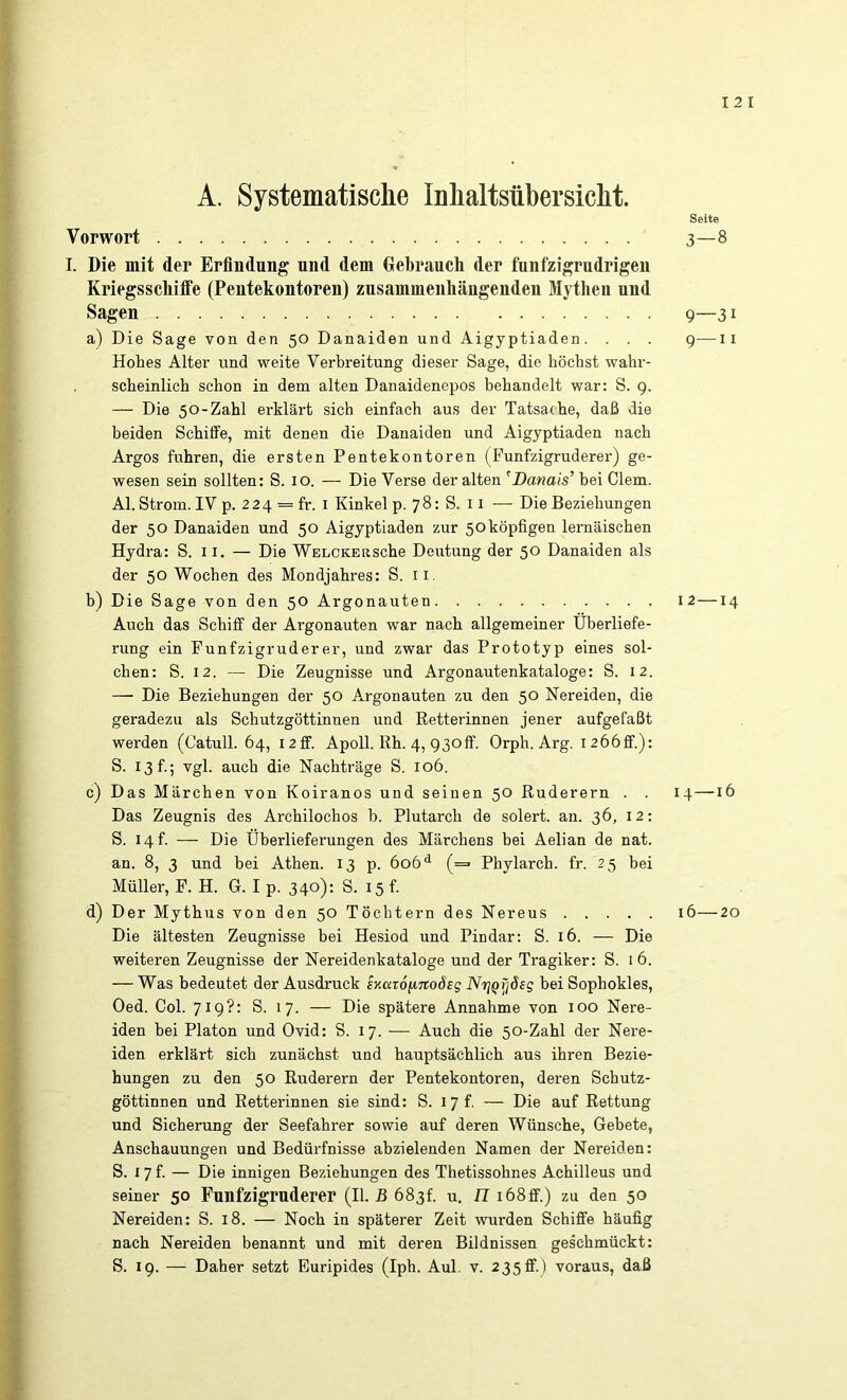 I 2 I A. Systematische Inhaltsübersicht. Seite Vorwort 3—8 I. Die mit der Erfindung und dem Gebrauch der funfzigrndrigen Kriegsschiife (Pentekontoren) zusammenhängenden Mythen und Sagen 9—31 a) Die Sage von den 50 Danaiden und Aigyptiaden. . . . g—ii Hohes Alter und weite Verbreitung dieser Sage, die höchst wahr- scheinlich schon in dem alten Danaidenepos behandelt war: S. 9. — Die 50-Zahl erklärt sich einfach aus der Tatsache, daß die beiden Schüfe, mit denen die Danaiden und Aigyptiaden nach Argos fuhren, die ersten Pentekontoren (Funfzigruderer) ge- wesen sein sollten: S. 10. — Die Verse der alten ^Danais’ bei Giern. Al. Strom. IV p. 224 = fr. i Kinkel p. 78: S. 11 — Die Beziehungen der 50 Danaiden und 50 Aigyptiaden zur 50köpfigen lernäischen Hydra: S. 11. — Die WELCKERSche Deutung der 50 Danaiden als der 50 Wochen des Mondjahres: S. ii. h) Die Sage von den 50 Argonauten 12—14 Auch das Schiff der Argonauten war nach allgemeiner Überliefe- rung ein Funfzigruderer, und zwar das Prototyp eines sol- chen: S. 12. — Die Zeugnisse und Argonautenkataloge: S. 12. — Die Beziehungen der 50 Argonauten zu den 50 Nereiden, die geradezu als Schutzgöttinnen und Eetterinnen jener aufgefaßt werden (Catull. 64, 12ff. Apoll. Rh. 4, 930ff. Orph. Arg. I266ff.): S. 13 f.; vgl. auch die Nachträge S. 106. c) Das Märchen von Koiranos und seinen 50 Ruderern . . 14—16 Das Zeugnis des Archilochos h. Plutarch de solert. an. 36, 12: S. 14 t. — Die Überlieferungen des Märchens bei Aelian de nat. an. 8, 3 und bei Athen. 13 p. 606 (= Phylarch. fr. 25 bei Müller, F. H. G. I p. 340): S. 15 f. d) Der Mythus von den 50 Töchtern des Nereus 16—20 Die ältesten Zeugnisse bei Hesiod und Pindar: S. 16. — Die weiteren Zeugnisse der Nereidenkataloge und der Tragiker: S. i 6. — Was bedeutet der Ausdruck sKca6(inoÖ£g NriQrjSsg hei Sophokles, Oed. Col. 719?: S. 17. — Die spätere Annahme von 100 Nere- iden hei Platon und Ovid: S. 17. — Auch die 50-Zahl der Nere- iden erklärt sich zunächst und hauptsächlich aus ihren Bezie- hungen zu den 50 Ruderern der Pentekontoren, deren Schutz- göttinnen und Retterinnen sie sind: S. i 7 f. — Die auf Rettung und Sicherung der Seefahrer sowie auf deren Wünsche, Gebete, Anschauungen und Bedürfnisse abzielenden Namen der Nereiden: S. I7f. — Die innigen Beziehungen des Thetissohnes Achilleus und seiner 50 Funfzigruderer (II. B 683!. u. n 168ff.) zu den 50 Nereiden: S. 18. — Noch in späterer Zeit wurden Schiffe häufig nach Nereiden benannt und mit deren Bildnissen geschmückt: