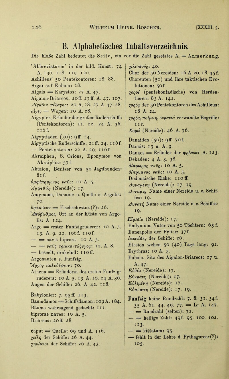 B. Alphabetisches Inhaltsverzeichnis. Die bloße Zahl bedeutet die Seite, ein 'i\bbreviaturen’ in der bild. Kunst: 74 A. 130. 118. 119. 120. Acbilleus’ 50 Pentekontoren: 18. 88. Aigai auf Euboia: 28. Aigaia = Karystos: 27 A. 47. Aigaion-Briareos: 20fif. 2 7 ff. A. 47. 107. Alyaiov ’jtiXayog: 20 A. 28. 27 A. 47. 28. aly£$ = Wogen: 20 A. 28. Aigypter, Erfinder der großen Ruderscbiffe (Pentekontoren): ii. 22. 24 A. 36. 1 i6f. Aigyptiaden (50): 9ff. 24, Aigyptische Ruderschiffe: 21 ff. 24. ii6f. — Pentekontoi'en: 22 A. 29. ii6f. Akraipben, S. Orions, Eponymos von Akraiphia: 57f. Aktaion, Besitzer von 50 Jagdhunden: 81 f. KfA.(pL7rQv^vog vccvg: 10 A. 5- ’Afi(pi&6r} (Nereide): 17. Amymone, Danaide u. Quelle in Argolis: 70. äcplaGTOv = Fiscbschwanz (?); 26. ’Ajtoßa&fioi, Ort an der Küste von Argo- lis: A. 124. Argo = erster Funfzigruderer: 10 A. 5. 13. A. 9. 22. io6f. I lof. — = navis biprora: 10 A. 5. — = vavg TQiay.ovTu^vyog: 12. A. 8. — beseelt, orakelnd: iioff. Argonauten s. Fünfzig. A^yog noXvdlipiov: yo. Athena = Erfinderin des ersten Funfzig- ruderers: 10 A. 5. 13 A. 10. 24 A. 36. Augen der Schiffe: 26. A 42. 118. Babylonier: 7. 95 ff. 113. Baumdämon = Schiffsdämon: 109A. 184. Bäume -wahrsagend gedacht: iii. biprorae naves: 10 A. 5. Briareos: 2off. 28. Caput = Quelle: 69 und A. 116. %£ilrj der Schiffe: 26 A. 44. irjviaxoi der Schiffe: 26 A. 43. vor die Zahl gesetztes A. = Anmerkung. yilioßrvg: 40. Chor der 50 Nereiden: 16 A. 20. 18.45!. Choreuten (50) und ihre taktischen Evo- j lutionen: 50!. %OQoi (pentekontadische) von Herden- tieren: 83 A. 142. %OQog der 50 Pentekontoren des Achilleus: 18 A. 24. %OQog, öTQavM verwandte Begriffe: 112. ■ Xoq6 (Nereide): 46 A. 76. I Danaiden (50): 9ff. 70 f. ! Danais: 13 u. A. 9. Danaos = Erfinder der (pqiata: A. 123. Dekaden: 4 A. 3. 38. diTtQCOQog vavg: lO A. 5. öiTtQVfivog vavg: 10 A. 5. Dodonäische Eiche: iioff. Avva/iEvrj (Nereide): 17. IQ- Avvafug Name einer Nereide u. e. Schif- i fes: 19. I Avvazi] Name einer Nereide u. e. Schiffes: 19- EiQSOia (Nereide): 17. Endymion, Vater von 50 Töchtern: 63 f. Enneapolis der Pylier: 37f. ; i%o)xiÖ£g der Schiffe: 26. I Etesien wehen 50 (40) Tage lang: 92. j Erythras: 10 A. 5. ' Euboia, Sitz des Aigaion-Briareos: 27 u. A. 47. Evöia (Nereide): 17. EvY.Qäzri (Nereide): ly. EvXiiiEvrj (Nereide): 17. Evnöfinrj (Nereide): i7- IQ- I Fünfzig keine Rundzahl: 7. 8. 31. 34f. j 35 A. 61. 44. 49. 77. = L: A. 147. j — == Rundzahl (selten): 72. — = heilige Zahl: 49t. 95. 100. 102. 113- ■ — = ki§§atum: 95. ' — fehlt in der Lehre d. Pythagoreer (?): 105.