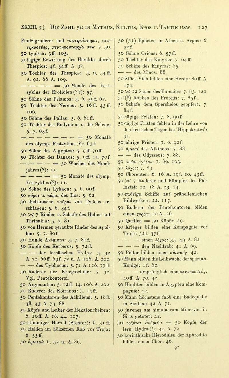 Funfzigruderer und TtevrrjxövroQOi, Ttev- Tr]xoßrveg, Ttevxrixovxaqxla usw. s. 50. 50 typisch: 3ff. 105. 50tägige Bewirtung des Herakles durch Thespios: 4f. 54ff. A. 92. 50 Töchter des Thespios: 5. 6. 54 ff. A. 92. 66 A. 109. — — =50 Monde des Fest- zyklus der Erotidien (? ?): 57. 50 Söhne des Priamos: 5. 6. 59f. 62. 50 Töchter des Nereus: 5. 16 ff. 43 ff. 106. 50 Söhne des Pallas: 5. 6. 61 ff. 50 Töchter des Endymion u. der Selene: 5- 7- 63f. — — — — =50 Monate des olymp. Pestzyklus (?): 63 f. 50 Söhne des Aigyptos: 5. 9 ff. 70ff. 50 Töchter des Danaos: 5. 9ff. ii. 7of. = 50 Wochen des Mond- jahres (?): I I. — — 50 Monate des olymp. Festzyklus (?): 11. 50 Söhne des Lykaon: 5. 6. 6of. j 50 xÖqoi u. xoqat, des Ilos: 5. 62. 50 thebanische kovqoi von Tydeus er- schlagen: 5. 6. 34f. 50 X 7 Rinder u. Schafe des Helios auf Thrinakia: 5. 7. 81. 50 von Hermes geraubte Rinder des Apol- lon: 5. 7. 8of. 50 Hunde Aktaions: 5. 7. 8if. 50 Köpfe des Kerberos: 5. 72 ff. — — der lernäischen Hydra: 5. 42 A. 72. 66ff. 69t. 72 u. A. 126. A. 202. — — des Typhoeus: 5.72 A. 126. 77ff. j 50 Ruderer der Kriegsschiffe: 5. 32. j Vgl. Pentekontoroi. j 50 Argonauten: 5. 12 ff. 14. 106. A. 202. j 50 Ruderer des Koiranos: 5. 14ff. ' 50 Pentekontoren des Achilleus: 5. i8ff. 38. 43 A. 73. 88. 50 Köpfe und Leiber der Hekatoncheiren: 6. 20ff. A. 28. 44. 107. 50-stimmiger Herold (Stentor): 6. 31 ff. 50 Helden im hölzernen Roß vor Troja: 6. 33 ff. 50 oQiGxai: 6. 52 u. A. 86. 50 (51) Epheten in Athen u. Argos: 6. 52f. 50 Söhne Orions: 6. 57 ff. 50 Töchter des Kinyras: 7. 640. 50 Schiffe des Kinyras: 65. des Minos: 88. 50 Stück Vieh bilden eine Herde: 8otf. A. 174. 50X 12 Sauen desEumaios: 7. 83. 120. 50 (?) Robben des Proteus: 7. 85^ 50 Schafe dem Spercheios geopfert: 7. 84 f. 50-tägige Fristen: 7. 8. 90f. 50-tägige Fristen fehlen in der Lehre von den kritischen Tagen bei 'Hippokrates’: 91. 50jährige Fristen: 7. 8. 92L 50 S(iaat des Alkinoos: 7. 88. — — des Odysseus: 7. 88. 50 ßoä)v ayskai: 7. 89* 103- 50 Xöyoi: 7. 89. 50 Choreuten: 6. 16 A. 19t'. 20. 43ff. 50 X 7 Ruderer und Kämpfer des Phi- loktet: 22. 18 A. 23. 24. 50-rudrige Schiffe auf prähellenischen Bildwerken: 22. 117. 50 Ruderer der Pentekontoren bilden einen %0Q6g: 20 A. 26. 50 Quellen = 50 Köpfe: 29. 50 Krieger bilden eine Kompagnie vor Troja: 32 f. 37 f. — einen Xo^og: 35. 49 A. 82 — — — den Nachtrab: 41 A. 69. 50 Reiter bilden einen ouAafidg: 42. 50 Mann bilden die Leibwache der spartan. Könige: 42. 62. ursprünglich eine nevxrjxoßxvg: 40ff. A. 70. 42. 50 Hopliten bilden in Ägypten eine Kom- pagnie: 42. 50 Mann höchstens faßt eine Badequelle in Sizilien: 42 A. Ji. 50 juvenes am simulacrum Minervae in Siris getötet: 42. 50 xo^oxai avÖQSLOt = 50 Köpfe der lern. Hydra (!); 42 A. 72. 50 korinthische Hierodulen der Aphrodite bilden einen Chor: 46. 9