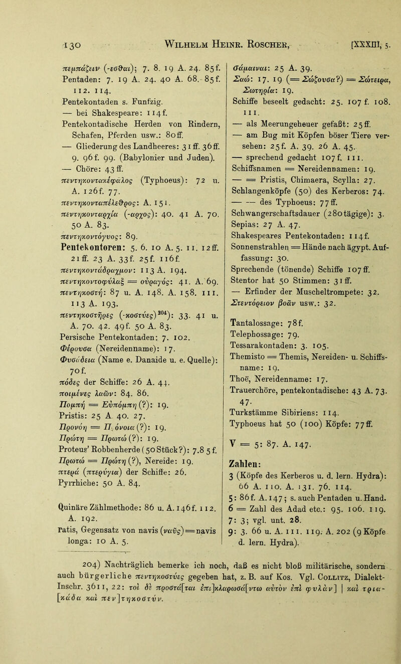 Ttsfxnd^siv (-eff'&ai); 7. 8. 19 A. 24. 85f. Pentaden: 7. 19 A. 24. 40 A. 68.-85f. 112. 114. Pentekontaden s. Fünfzig. — bei Shakespeare; ii4f. Pentekontadische Herden von Bindern, Schafen, Pferden usw.: Soff. — Gliederung des Landheeres: 31 fif. 36ff. g. g6f. 99. (Babylonier und Juden). — Chöre: 43 ff. 7t£vxr\Y.ovzci'/.i(pciXog (Typhoeus): ]2 u. A. I26f. 77. TtEvrrj'novranilsQ'Qoc: A. 151. 7tevz7}K0vraQiC(x (^-a^y^og): 40. 41 A. 70, 50 A. 83. TtsvrrjKOvroyvog: 8g. Pentekoiitoren: 5. 6. 10 A. 5. ii. i2ff. 21 ff. 23 A. 33f. 25f. ii6f. nsvzTjnovTaÖQayfiov: I13A. 194. nEvxrjKovrocpvka^ = ovQccyög: 41. A. 6g. nEvtrjKOGri^: 87 u. A. 148. A. 158. Iil. 113 A- 193. nsvrrjKOGriiQeg (-KOGrveg)^°^): 33. 41 u. A. 70. 42. 49f. 50 A. 83. Persische Pentekontaden: 7. 102. 0eQov0a (Nereidenname): 17. OvedÖBia (Name e. Danaide u. e. Quelle); 70 f. noösg der Schiffe: 26 A. 44. noifiivsg Xaäv: 84. 86. = Evnointrjiy): 19. Pristis: 25 A 40. 27. Hgovorj = Ulovoicc {?'): 19. IJQcäzrj = IIqcozco {?): 19. Proteus’ Eobbenherde (50Stück?): 7,8 5 f. n^cozw = nQCozrji?), Nereide; 19. nzsffd {zizEQvyia) der Schiffe: 26. PyiThiche: 50 A. 84. Quinäre Zählmethode: 86 u. A. 146t’. 112. A. 192. ratis, Gegensatz von navis (vai5g) = navis longa: 10 A. 5. ffdfiaivca: 25 A. 39. Uaco: 17. 19 (= ■^atovacc?^ — 2caz£iQa, 2azrjQLa: 19. Schiffe beseelt gedacht: 25. 107 f. 108. III. — als Meerungeheuer gefaßt; 25ff. — am Bug mit Köpfen böser Tiere ver- sehen; 25f. A. 39. 26 A. 45. — sprechend gedacht 107f. iii. Schiffsnamen = Nereidennamen: 19. — == Pristis, Cbimaera, Scylla: 27. Schlangenköpfe (50) des Kerberos: 74. des Typhoeus: 77ff. Schwangerschaftsdauer (280tägige): 3. Sepias: 27 A. 47. Shakespeares Pentekontaden: ii4f. Sonnenstrahlen = Hände nach ägypt. Auf- fassung: 30. Sprechende (tönende) Schiffe 107 ff. Stentor hat 50 Stimmen: 31 ff. — Erfinder der Muscheltrompete: 32. ZzSVZOQELOV ßoSv USW.: 32. Tantalossage: 78 t. Telephossage; 79. Tessai'akontaden: 3. 105. Themisto = Themis, Nereiden- u. Schiffs- name: 19. ThoS, Nereidenname: 17. Trauerchöre, pentekontadische: 43 A. 73. 47- Turkstämme Sibiriens: 114. Typhoeus hat 50 (100) Köpfe: 77ff. V = 5; 87. A. 147. Zahlen: 3 (Köpfe des Kerberos u. d. lern. Hydra): 66 A. 110. A. 131. 76. II4. 5: 86 f. A. 147; s. auch Pentaden u. Hand. 6 = Zahl des Adad etc.: 95. 106. i ig. 7: 3; vgl. unt. 28. 9: 3. 66 u. A. 111. 119. A. 202 (9 Köpfe d. lern. Hydra). 204) Nachträglich bemerke ich noch, daß es nicht bloß militärische, sondern auch bürgerliche nsvzzjKoßzvsg gegeben hat, z. B. auf Kos. Vgl. Colutz, Dialekt- Inscbr. 3611, 22; toi Je 7tQ0Ozd\zcu im]KX(XQco0(x[yz(o ccvzbv inl cpvkccv^ \ %al zQia- [xada xal TtEv^zrjKOGzvv.