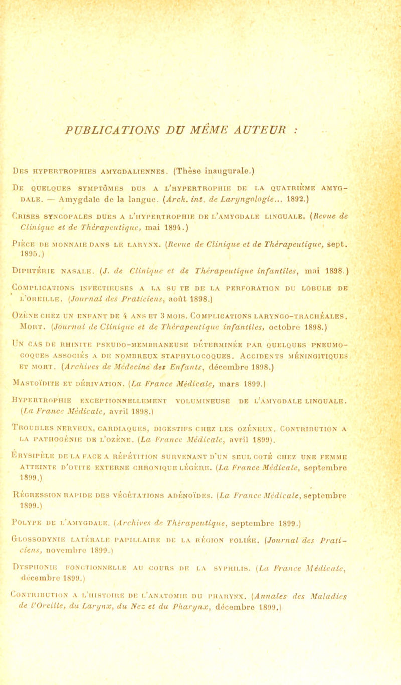 PUBLICATIONS DU MEME AUTEUR : Des hypertrophies amygdaliennes. (Thèse inaugurale.) De QUELQUES SYMPTÔMES DUS a l’hypertrophie DE LA QUATRIEME AMYG- DALE. — Amygdale de la langue. (Arch. int. de Laryngologic... 1892.) Crises syncopales dues a l’hypertrophie de l’amygdale linguale. (Revue de Clinique et de Thérapeutique, mai 1894.) Pièce de monnaie dans le larynx. (Revue de Clinique et de Thérapeutique, sept. 1895.) Diphtérie nasale. (J. de Clinique et de Thérapeutique infantiles, mai 1898 ) Complications infectieuses a la su te de la perforation du lobule de l’oreille. (Journal des Praticiens, août 1898.) OzÈXE CHEZ UN ENFANT DE 4 ANS ET 3 MOIS. COMPLICATIONS LARYNGO-TRACHEALES. Mort. (Journal de Clinique et de Thérapeutique infantiles, octobre 1898.) Un CAS DE RHINITE PSEUDO-MEMBRANEUSE DETERMINEE PAR QUELQUES PNEUMO- COQUES ASSOCIÉS A DE NOMBREUX STAPHYLOCOQUES. ACCIDENTS MÉNINGITIQUES et mort. (Archives de Médecine des Enfants, décembre 1898.) Mastoïdite et dérivation. (La France Médicale, mars 1899.) Hypertrophie exceptionnellement volumineuse de l’amygdale linguale. (La France Médicale, avril 1898.) Troubles nerveux, cardiaques, digestifs chez les ozéneux. Contribution a la p AT h o génie de l’ozene. (La France Médicale, avril 1899). Erysipèle de la face a répétition survenant d’un seul coté chez une femme atteintf. d’otite externe chronique lÉoÈre. (La France Médicale, septembre 1899.) Régression rapide des végétations adénoïdes. (La France Médicale, septembre 1899.) Polype de l’amygdale. (Archives de Thérapeutique, septembre 1899.) Glossodynie latérale papillaire de la région foliée. (Journal des Prati- ciens, novembre 1899.) Dysphonie fonctionnelle au cours de la syphilis. (La France Médicale, décembre 1899.) Contribution a l’histoire de l’anatomie du pharynx. (Annales des Maladies