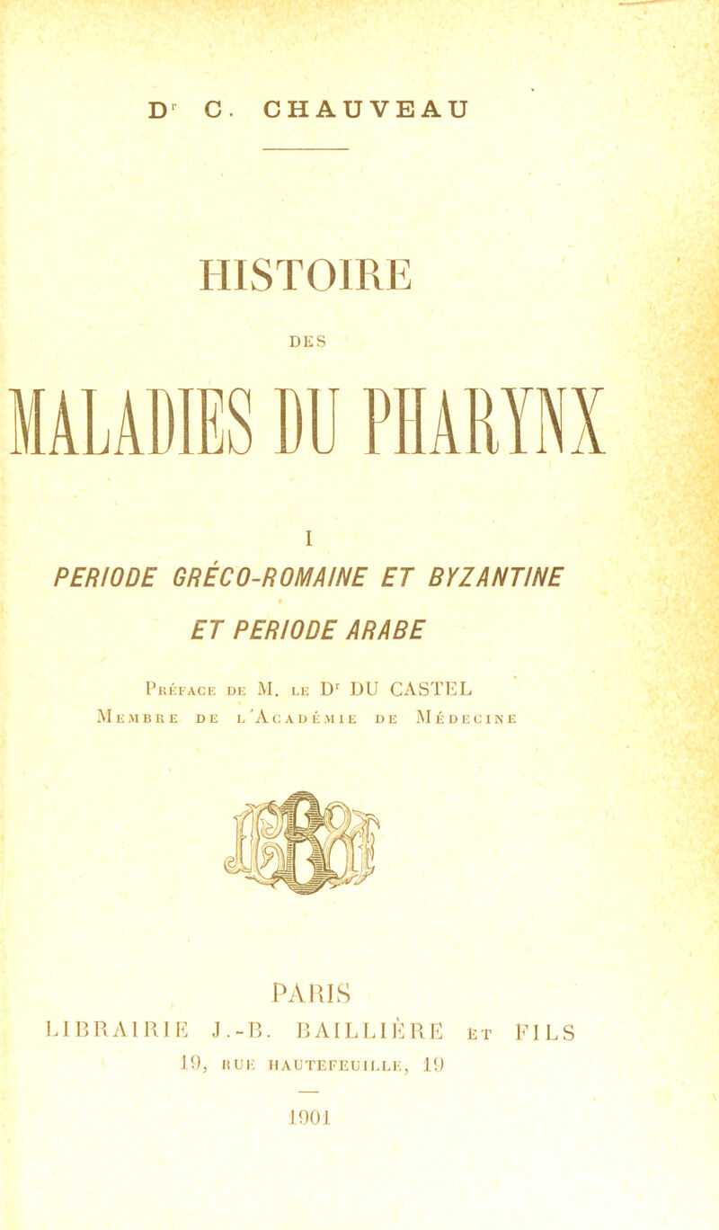 Dr G. CHAUVEAU HISTOIRE MALADIES DU PHARYNX I PERIODE GRÉCO-ROMAINE ET BYZANTINE ET PERIODE ARABE Préface de M. le Dr DU CASTEL Membre de l'Académie de Médecine PARIS LIBRAIRIE J.-B. BAILLIÈRE èt FILS 19, RUlî HAUTEFEUIELE, 19