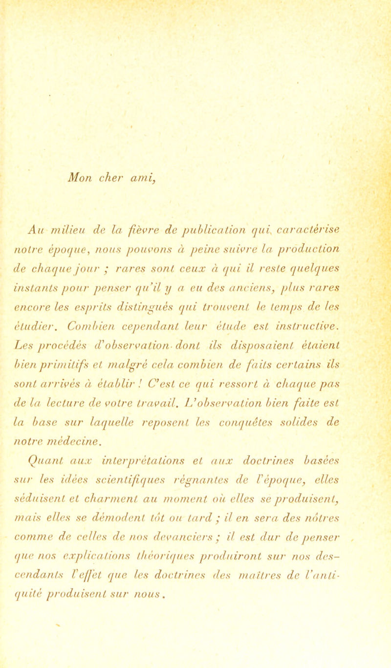 Mon cher ami, Au milieu de la fièvre de publication qui, caractérise noire époque, nous pouvons à peine suivre la production de chaque jour • rares sont ceux à qui il reste quelques instants pour penser qu’il y a eu des anciens, plus rares encore les esprits distingués qui trouvent le temps de les étudier. Combien cependant leur élude est instructive. Les procédés d'observation- dont ils disposaient étaient bien primitifs et malgré cela combien de faits certains ils sont arrivés à établir ! C’est ce qui ressort à chaque pas de la lecture de votre travail, h’observation bien faite est la base sur laquelle reposent les conquêtes solides de notre médecine. Quant aux interprétations et aux doctrines basées sur les idées scientifiques régnantes de l'époque, elles séduisent et charment au moment où elles se produisent, mais elles se démodent tôt ou lard ; il en sera des nôtres comme de celles de nos devanciers / il est dur de penser que nos explications théoriques produiront sur nos des- cendants l'effet que les doctrines des maîtres de l’anti- quité produisent sur nous.