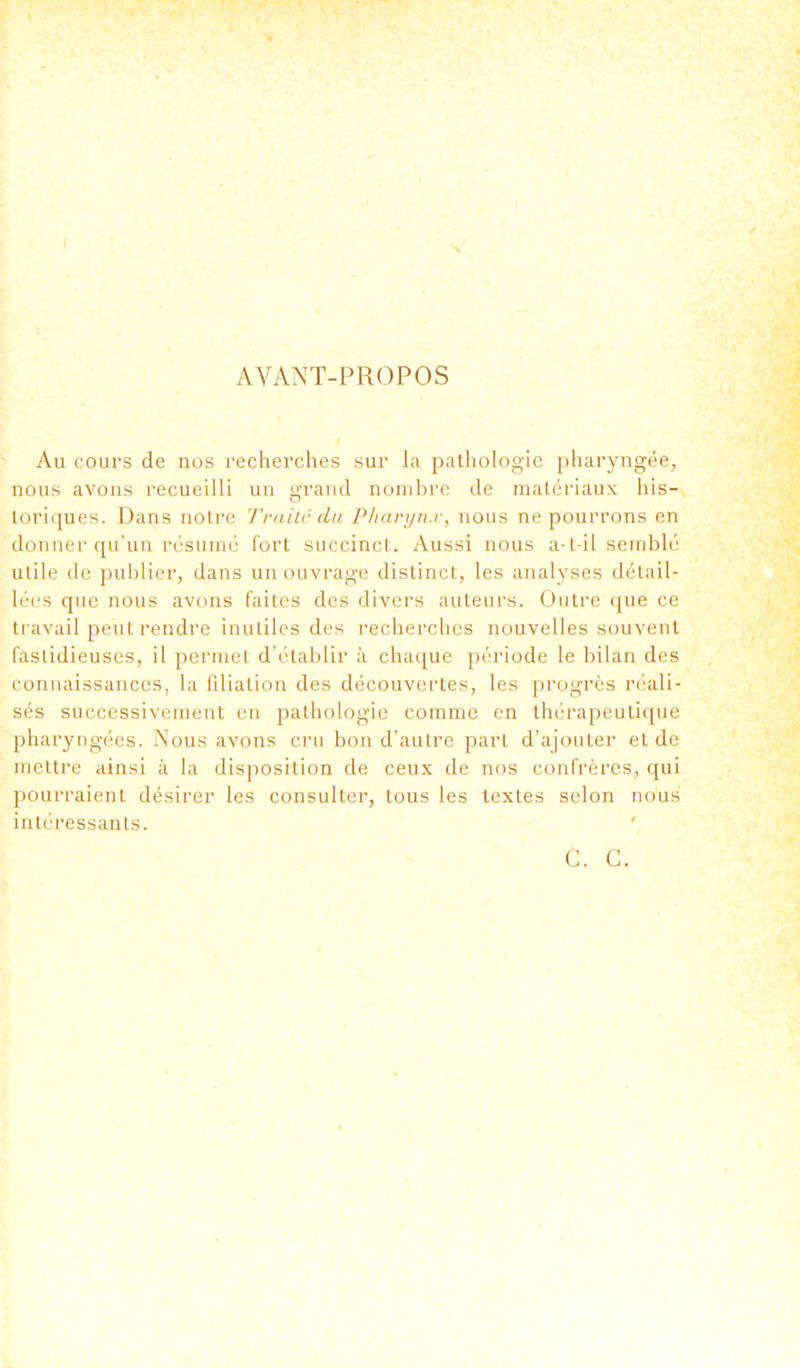 AVANT-PROPOS / Au cours de nos recherches sur la pathologie pharyngée, nous avons recueilli un grand nombre de matériaux his- toriques. Dans notre Traite du Pharynx, nous ne pourrons en donner qu’un résumé fort succinct. Aussi nous a-t-il semblé utile de publier, dans un ouvrage distinct, les analyses détail- lées que nous avons faites des divers auteurs. Outre que ce travail peut rendre inutiles des recherches nouvelles souvent fastidieuses, il permet d’établir à chaque période le bilan des connaissances, la filiation des découvertes, les progrès réali- sés successivement en pathologie comme en thérapeutique pharyngées. Nous avons cru bon d’autre part d’ajouter et de mettre ainsi à la disposition de ceux de nos confrères, qui pourraient désirer les consulter, tous les textes selon nous intéressants. C. C.