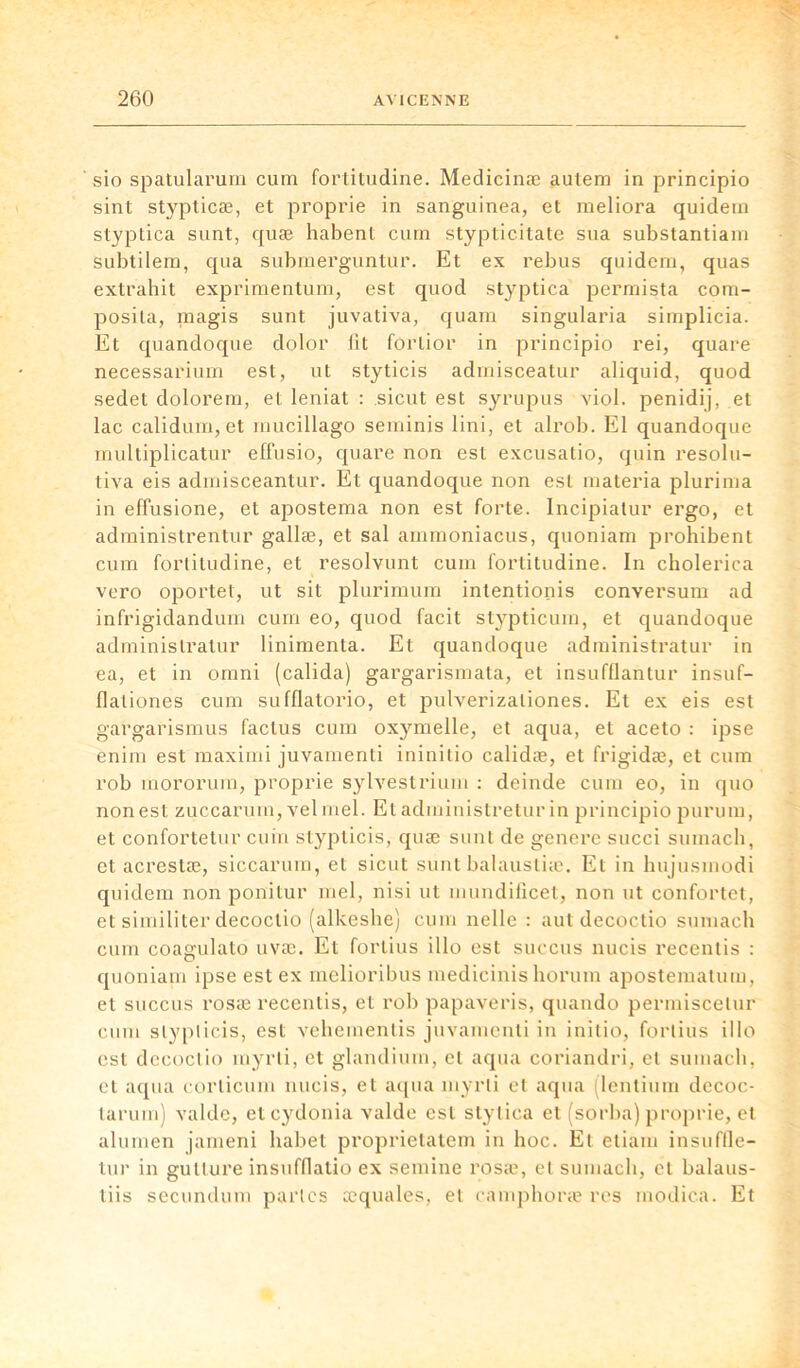 sio spatularum cum fortitudine. Medicinæ autera in principio sint stypticæ, et proprie in sanguinea, et meliora quidem styptica sunt, quæ habent cum stypticitate sua substantiam subtilem, qua subrnerguntur. Et ex rebus quidem, quas extrahit exprimentum, est quod styptica permista com- posita, magis sunt juvativa, quam singularia simplicia. Et quandoque dolor fit forlior in principio rei, quare necessarium est, ut styticis admisceatur aliquid, quod sedet dolorem, et leniat : sicut est syrupus viol, penidij, et lac calidum, et mucillago seminis lini, et alrob. El quandoque multiplicatur effusio, quare non est excusatio, quin resolu- tiva eis admisceantur. Et quandoque non est materia plurima in effusione, et apostema non est forte, lncipiatur ergo, et administrentur gallæ, et sal ammoniacus, quoniam prohibent cum fortitudine, et resolvunt cum fortitudine. In cholerica vcro oportet, ut sit plurimum intentionis conversum ad infrigidandum cum eo, quod facit stypticum, et quandoque adminislratur linimenta. Et quandoque administratur in ea, et in omni (calida) gargarismata, et insufflantur insuf- fialiones cum sufflatorio, et pulverizaliones. Et ex eis est gargarismus factus cum oxymelle, et aqua, et aceto : ipse enim est maximi juvamenti ininitio calidæ, et frigidæ, et cum rob mororum, proprie sylvestrium : deinde cum eo, in quo non est zuccarum, vel mel. Et administretur in principio purum, et confortetur cuin stypticis, quæ sunt de genere succi sumach, et acrestæ, siccarum, et sicut sunt balaustiæ. Et in hujusinodi quidem non ponitur mel, ni si ut mundificet, non ut confortet, et similiter decoctio (alkeshe) cum nelle : aut decoctio sumach cum coagulato uvæ. Et fortins illo est succus nucis recentis : quoniam ipse est ex melioribus medicinis horum apostematum, et succus rosæ recentis, et rob papaveris, quando permiscetur cum stypticis, est vehementis juvamenti in initio, fortins illo est decoctio myrli, et glandium, et aqua coriandri, et sumach, et aqua corlicum nucis, et aqua myrli et aqua (lentium decoc- larum) valde, etcydonia valde est stytica et (sorba) proprie, et alumen jarneni habet proprietatem in hoc. Et etiam insuffle- tur in gutlure insuffiatio ex semine rosæ, et sumach, et balaus- tiis secundum parles æquales, et camphoræ res modica. Et