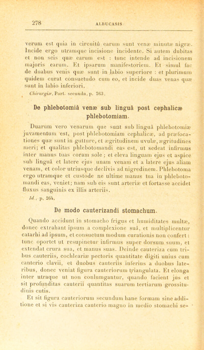 verurn est quia in circuilù earum sunt venge minutæ nigræ. Incide ergo utrarnque incisione incidente. Si autem dubitas et non scis quæ earum est : tune intende ad incisionem majoris earum. Et ipsarum manifestoriem. Et simul fac de duabus venis quæ sunt in labio superiore : et plurimum quidem curât consuetudo curn eo, et incide duas venas quæ sunt in labio inferiori. Chirurgiæ, Part, secunda, p. 263. De phlebotomià venæ sub linguâ post cephalicæ phlebotomiam. Duarum vero venarum que sunt sub linguà phlebotomiæ juvamentum est, post phlebotomiam cephalicæ, ad præfoca- tiones quæ sunt in gulture.el ægritudinem uvulæ, ægritudines meri; et qualitas phlebotomandi eas est, ut sedeat infirmus inter manus tuas coram sole ; et eleva linguam ejus et aspice sub linguâ et lalere ejus unam venam et a latere ejus aliam venam, et color utriusque declivis ad nigredinem. Phlebotoma ergo utrarnque et custode ne ultime manus tua in plileboto- mandi eas, veniet; nam sub eis sunt arteriæ et fortasse accidet fluxus sanguinis ex illis arteriis. Id., p. 264. De modo cauterizandi stomachum. Quando accidunt in stomacho frigus et humiditates multæ, donec exlrahant ipsum a complexione suâ, et multiplicentur catarhi ad ipsum, et consuetum modum curalionis non confert : tune oportet ut resupinetur infirmus super dorsum suum, et extendat crura sua, et manus suas. Deinde cauteriza cuin tri- bus cauteriis, cochleariæ pectoris quantitate digiti unius cura canterio clavii, et duobus cauteriis inferius a duobus late- ribus, donec veniat figura cauteriorum triangulata. Et elonga inter utraque ut non conlumgantur, quando facient jus et sit profunditas cauterii quantitas suarum tertiarum grossilu- dinis cutis. Et sit figura cauteriorum secundum liane formam sineaddi- tione et si vis cauteriza caulerio maguo in medio stomaclii se- *