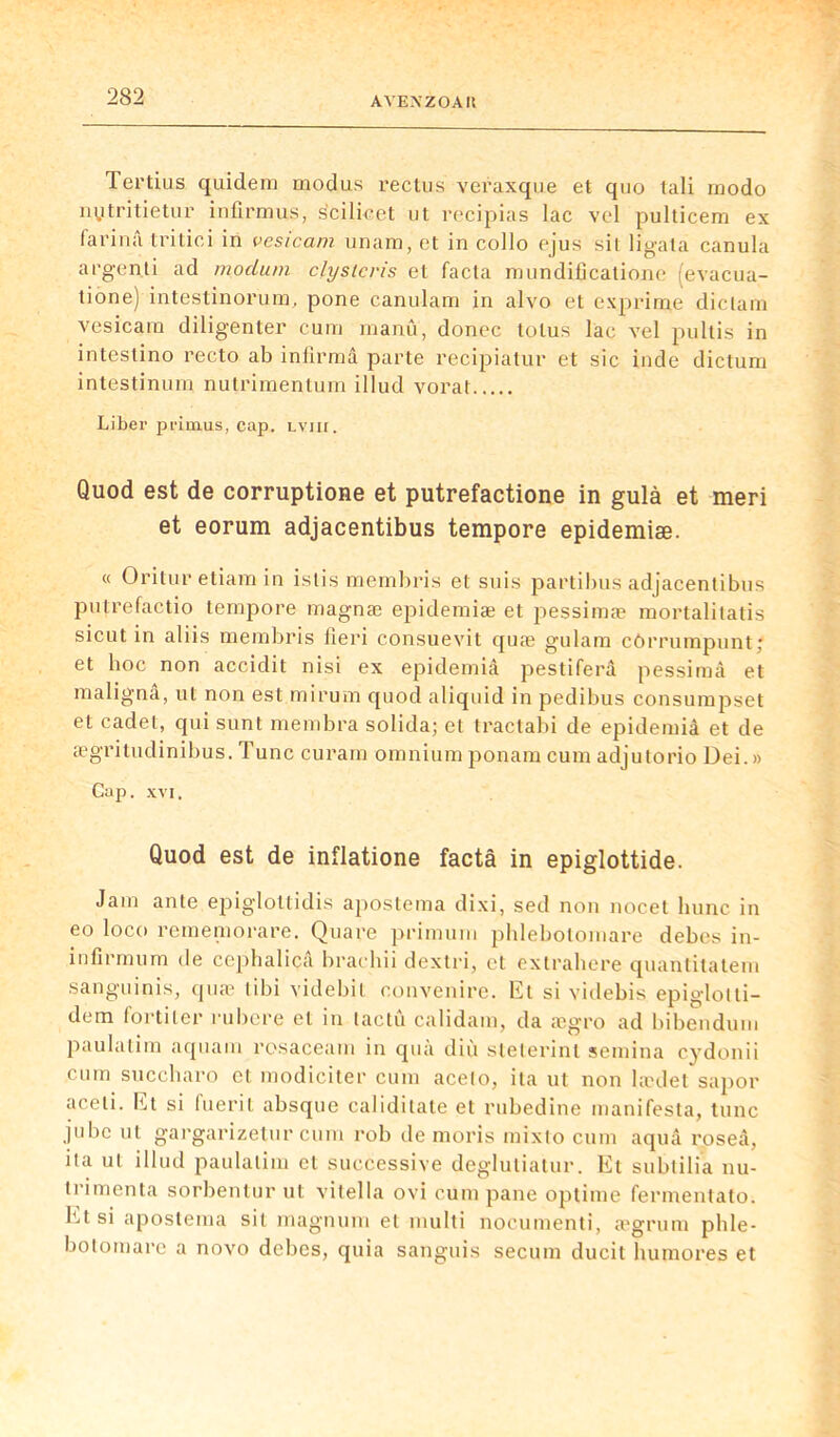 Tertius quidem modus reclus veraxque et quo lali modo nytritietur infirmus, scilicet ut recipias lac vel pulticem ex farina tritici in vesicam unam, et in collo ejus sil ligata canula argen.ti ad mocLum clystcris et facta mundificatione (evacua- tione) intestinorum, pone canulam in alvo et exprime dictam vesicam diligenter cum manu, donec tolus lac vel pultis in intestino recto ab infirma parte recipiatur et sic inde dictum intestinum nutrimenlum illud vorat Liber primais, cap. lviii. Quod est de corruptione et putrefactione in gulà et meri et eorum adjacentibus tempore epidemiæ. « Oritur etiam in istis membris et suis partibus adjacentibus putrefactio tempore magnæ epidemiæ et pessimæ mortalitatis sicut in aliis membris fieri consuevit quæ gulam côrrumpuntj et hoc non accidit nisi ex epidemiâ pestiferâ pessimâ et malignâ, ut non est mirum quod aliquid in pedibus consumpset et cadet, qui sunt membra solida; et tractabi de epidemiâ et de ægritudinibus. Tune curam omnium ponam cum adjutorio Dei.» Cap. xvi. Quod est de inflatione factâ in epiglottide. Jam ante epiglottidis apostema dixi, sed non nocet lninc in eo loco rememorare. Quare primunt pblebotomare debes in- infirmum de cephalica brachii dextri, et extrahere quantitatem sanguinis, quæ tibi videbil convenire. Et si videbis epiglotti- dem fortiler rubere et in tactû calidam, da ægro ad bibendum paulatim aquam rosaceam in quà diù steterint semina cydonii cum succharo et modiciter cum aceto, ita ut non lædet sapor aceli. Et si fuerit absque caliditate et rubedine manifesta, tune jubé ut gargarizetur cum rob de moris mixlo cum aquâ roseâ, ita ut illud paulatim et successive degluliatur. Et subtilia nu- trimenta sorbentur ut vitella ovi cum pane optime fermentato. ht si apostema sit magnum et multi nocumenti, ægrura phle- botomare a novo debes, quia sanguis secum ducit humores et