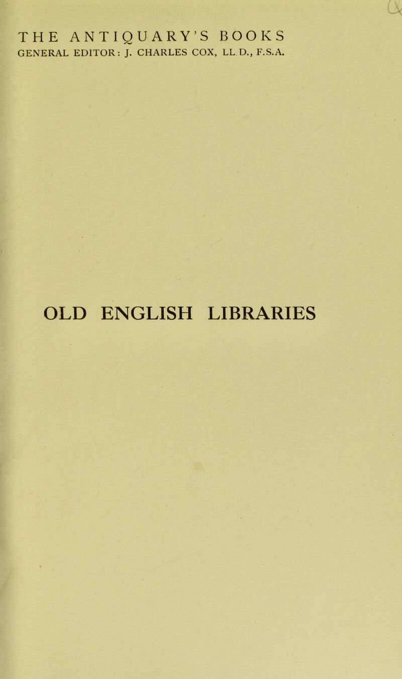 THE ANTIQUARY’S BOOKS GENERAL EDITOR: J. CHARLES COX, LLD., F.S.A. OLD ENGLISH LIBRARIES