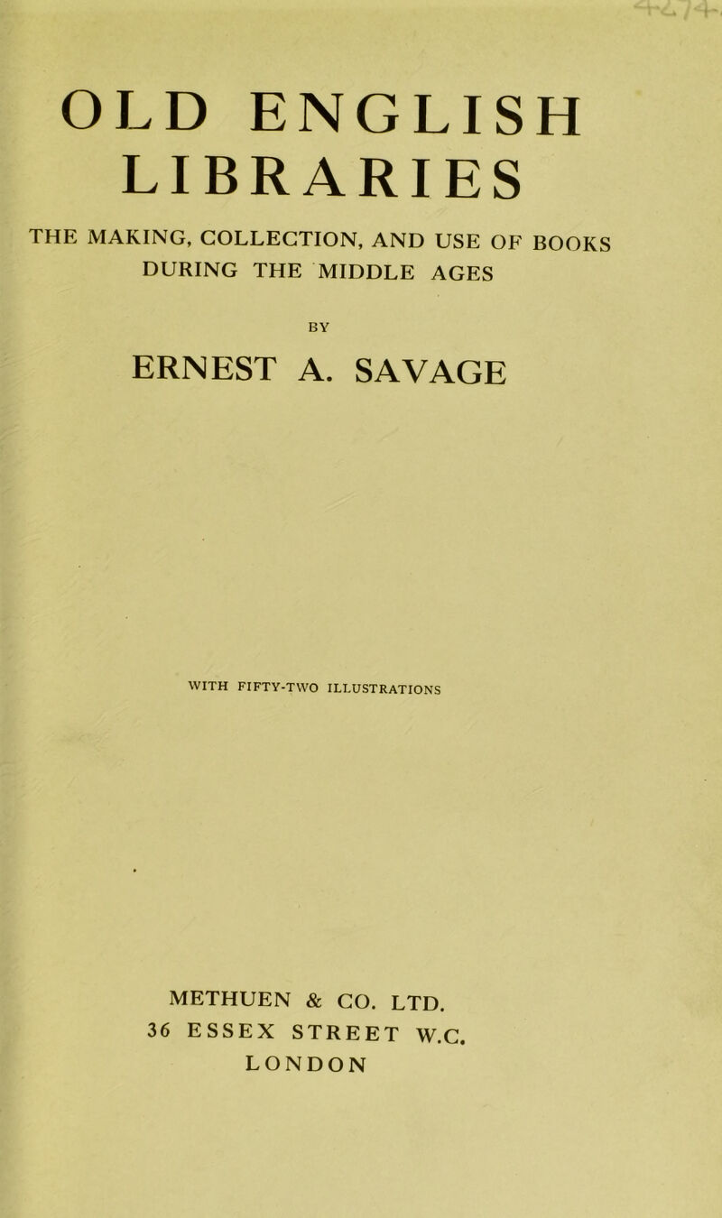 OLD ENGLISH LIBRARIES THE MAKING, COLLECTION, AND USE OF BOOKS DURING THE MIDDLE AGES BY ERNEST A. SAVAGE WITH FIFTY-TWO ILLUSTRATIONS METHUEN & CO. LTD. 36 ESSEX STREET W.C. LONDON