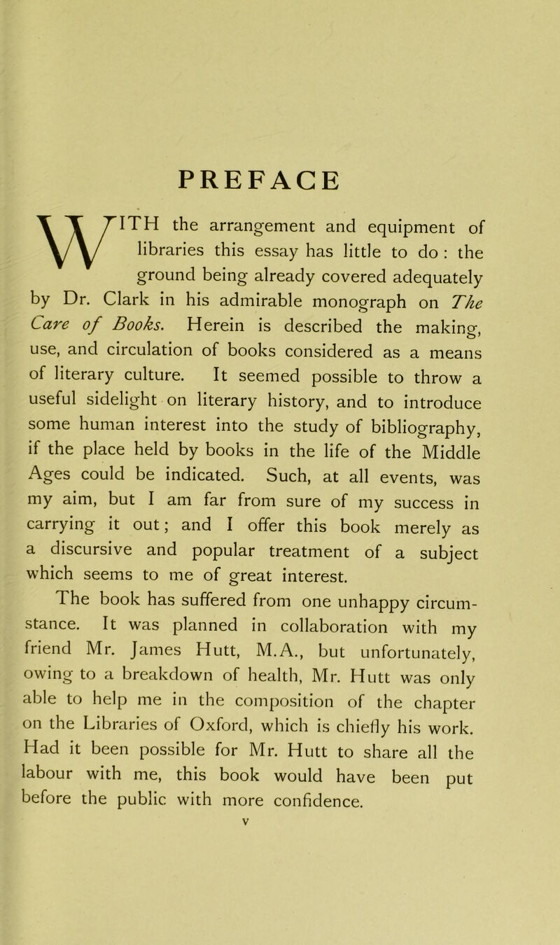 PREFACE WITH the arrangement and equipment of libraries this essay has little to do : the ground being already covered adequately by Dr. Clark in his admirable monograph on The Care of Books. Herein is described the making, use, and circulation of books considered as a means of literary culture. It seemed possible to throw a useful sidelight on literary history, and to introduce some human interest into the study of bibliography, if the place held by books in the life of the Middle Ages could be indicated. Such, at all events, was my aim, but I am far from sure of my success in carrying it out; and I offer this book merely as a discursive and popular treatment of a subject which seems to me of great interest. The book has suffered from one unhappy circum- stance. It was planned in collaboration with my friend Mr. James Hutt, M.A., but unfortunately, owing to a breakdown of health, Mr. Hutt was only able to help me in the composition of the chapter on the Libraries of Oxford, which is chiefly his work. Had it been possible for Mr. Hutt to share all the labour with me, this book would have been put before the public with more confidence.