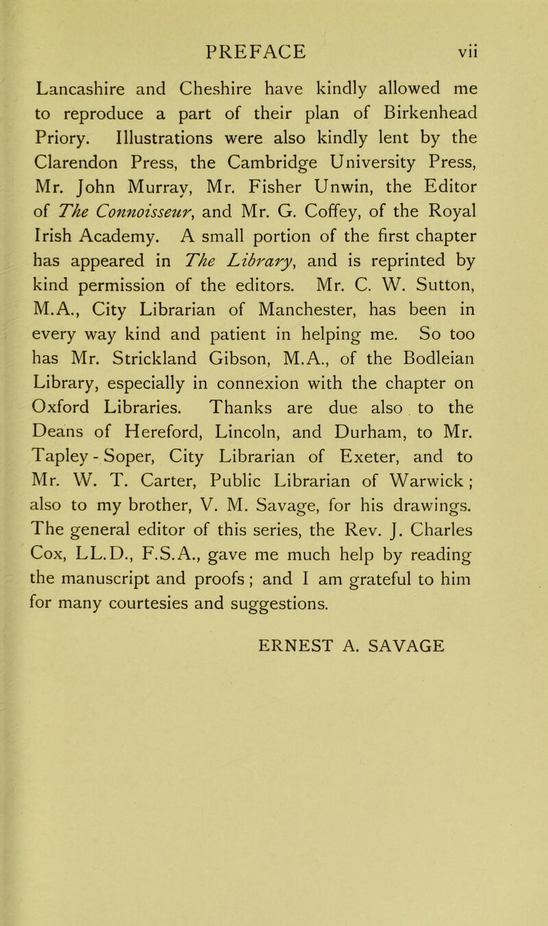 Lancashire and Cheshire have kindly allowed me to reproduce a part of their plan of Birkenhead Priory. Illustrations were also kindly lent by the Clarendon Press, the Cambridge University Press, Mr. John Murray, Mr. Fisher Unwin, the Editor of The Connoisseur, and Mr. G. Coffey, of the Royal Irish Academy. A small portion of the first chapter has appeared in The Library, and is reprinted by kind permission of the editors. Mr. C. W. Sutton, M.A., City Librarian of Manchester, has been in every way kind and patient in helping me. So too has Mr. Strickland Gibson, M.A., of the Bodleian Library, especially in connexion with the chapter on Oxford Libraries. Thanks are due also to the Deans of Hereford, Lincoln, and Durham, to Mr. Tapley - Soper, City Librarian of Exeter, and to Mr. W. T. Carter, Public Librarian of Warwick; also to my brother, V. M. Savage, for his drawings. The general editor of this series, the Rev. J. Charles Cox, LL.D., F.S.A., gave me much help by reading the manuscript and proofs; and I am grateful to him for many courtesies and suggestions. ERNEST A. SAVAGE